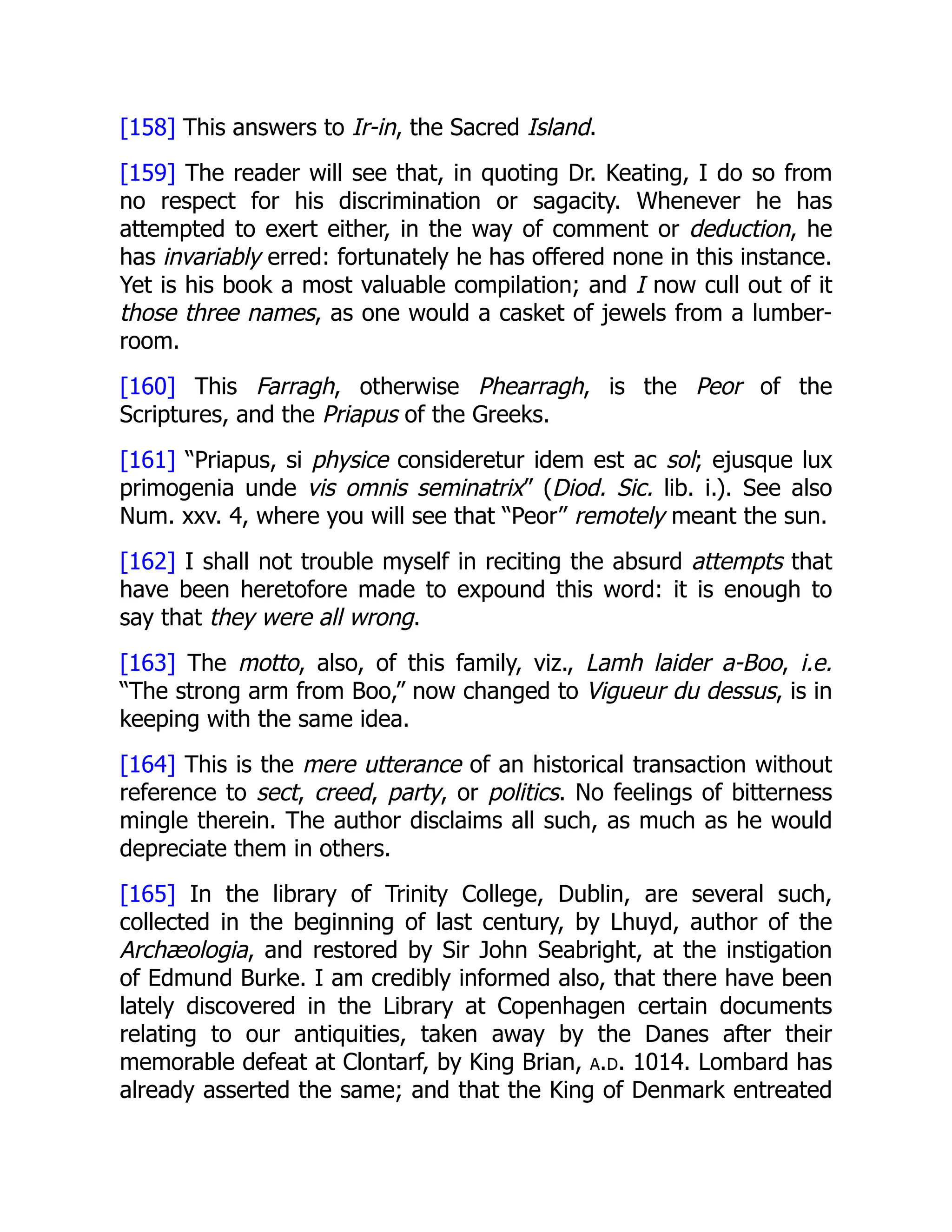 [158] This answers to Ir-in, the Sacred Island.
[159] The reader will see that, in quoting Dr. Keating, I do so from
no respect for his discrimination or sagacity. Whenever he has
attempted to exert either, in the way of comment or deduction, he
has invariably erred: fortunately he has offered none in this instance.
Yet is his book a most valuable compilation; and I now cull out of it
those three names, as one would a casket of jewels from a lumber-
room.
[160] This Farragh, otherwise Phearragh, is the Peor of the
Scriptures, and the Priapus of the Greeks.
[161] “Priapus, si physice consideretur idem est ac sol; ejusque lux
primogenia unde vis omnis seminatrix” (Diod. Sic. lib. i.). See also
Num. xxv. 4, where you will see that “Peor” remotely meant the sun.
[162] I shall not trouble myself in reciting the absurd attempts that
have been heretofore made to expound this word: it is enough to
say that they were all wrong.
[163] The motto, also, of this family, viz., Lamh laider a-Boo, i.e.
“The strong arm from Boo,” now changed to Vigueur du dessus, is in
keeping with the same idea.
[164] This is the mere utterance of an historical transaction without
reference to sect, creed, party, or politics. No feelings of bitterness
mingle therein. The author disclaims all such, as much as he would
depreciate them in others.
[165] In the library of Trinity College, Dublin, are several such,
collected in the beginning of last century, by Lhuyd, author of the
Archæologia, and restored by Sir John Seabright, at the instigation
of Edmund Burke. I am credibly informed also, that there have been
lately discovered in the Library at Copenhagen certain documents
relating to our antiquities, taken away by the Danes after their
memorable defeat at Clontarf, by King Brian, a.d. 1014. Lombard has
already asserted the same; and that the King of Denmark entreated
 