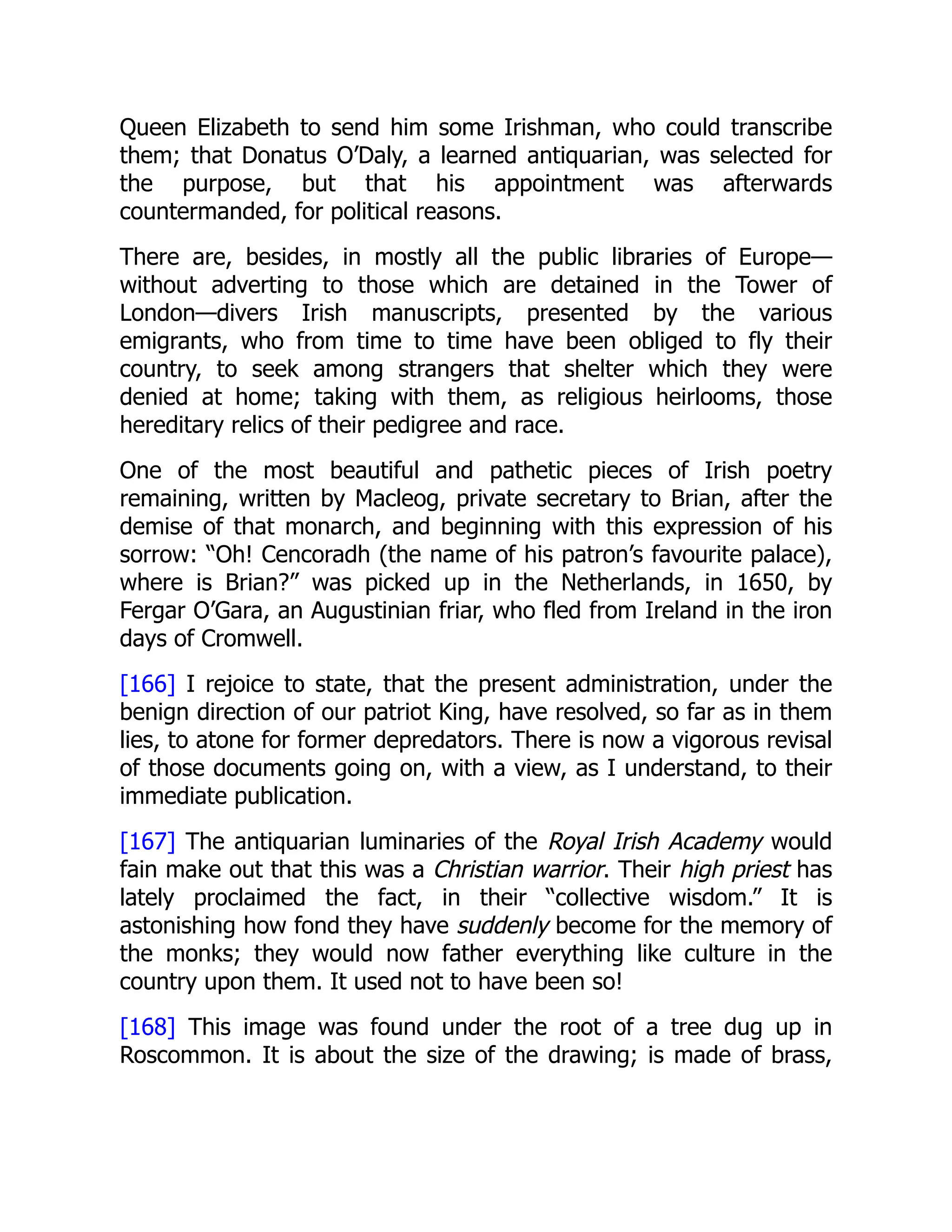 Queen Elizabeth to send him some Irishman, who could transcribe
them; that Donatus O’Daly, a learned antiquarian, was selected for
the purpose, but that his appointment was afterwards
countermanded, for political reasons.
There are, besides, in mostly all the public libraries of Europe—
without adverting to those which are detained in the Tower of
London—divers Irish manuscripts, presented by the various
emigrants, who from time to time have been obliged to fly their
country, to seek among strangers that shelter which they were
denied at home; taking with them, as religious heirlooms, those
hereditary relics of their pedigree and race.
One of the most beautiful and pathetic pieces of Irish poetry
remaining, written by Macleog, private secretary to Brian, after the
demise of that monarch, and beginning with this expression of his
sorrow: “Oh! Cencoradh (the name of his patron’s favourite palace),
where is Brian?” was picked up in the Netherlands, in 1650, by
Fergar O’Gara, an Augustinian friar, who fled from Ireland in the iron
days of Cromwell.
[166] I rejoice to state, that the present administration, under the
benign direction of our patriot King, have resolved, so far as in them
lies, to atone for former depredators. There is now a vigorous revisal
of those documents going on, with a view, as I understand, to their
immediate publication.
[167] The antiquarian luminaries of the Royal Irish Academy would
fain make out that this was a Christian warrior. Their high priest has
lately proclaimed the fact, in their “collective wisdom.” It is
astonishing how fond they have suddenly become for the memory of
the monks; they would now father everything like culture in the
country upon them. It used not to have been so!
[168] This image was found under the root of a tree dug up in
Roscommon. It is about the size of the drawing; is made of brass,
 