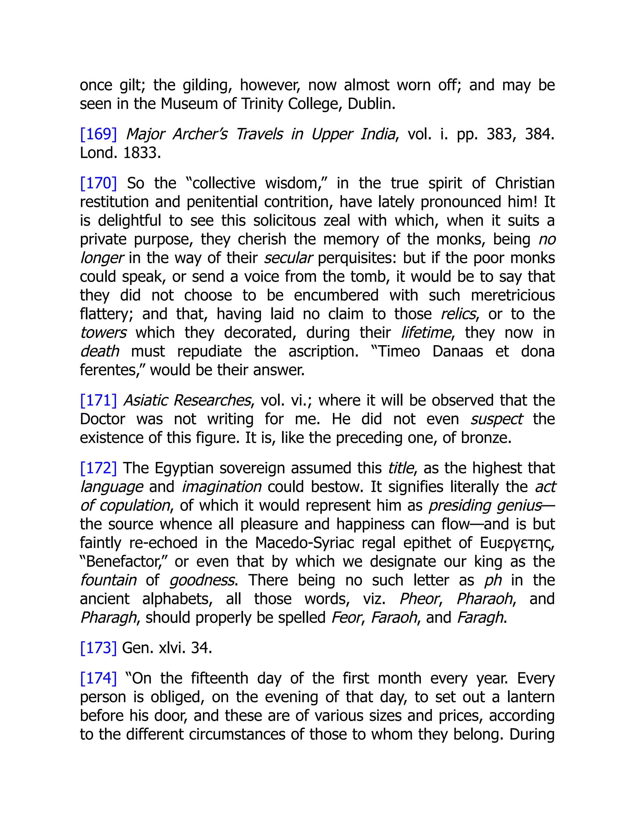 once gilt; the gilding, however, now almost worn off; and may be
seen in the Museum of Trinity College, Dublin.
[169] Major Archer’s Travels in Upper India, vol. i. pp. 383, 384.
Lond. 1833.
[170] So the “collective wisdom,” in the true spirit of Christian
restitution and penitential contrition, have lately pronounced him! It
is delightful to see this solicitous zeal with which, when it suits a
private purpose, they cherish the memory of the monks, being no
longer in the way of their secular perquisites: but if the poor monks
could speak, or send a voice from the tomb, it would be to say that
they did not choose to be encumbered with such meretricious
flattery; and that, having laid no claim to those relics, or to the
towers which they decorated, during their lifetime, they now in
death must repudiate the ascription. “Timeo Danaas et dona
ferentes,” would be their answer.
[171] Asiatic Researches, vol. vi.; where it will be observed that the
Doctor was not writing for me. He did not even suspect the
existence of this figure. It is, like the preceding one, of bronze.
[172] The Egyptian sovereign assumed this title, as the highest that
language and imagination could bestow. It signifies literally the act
of copulation, of which it would represent him as presiding genius—
the source whence all pleasure and happiness can flow—and is but
faintly re-echoed in the Macedo-Syriac regal epithet of Ευεργετης,
“Benefactor,” or even that by which we designate our king as the
fountain of goodness. There being no such letter as ph in the
ancient alphabets, all those words, viz. Pheor, Pharaoh, and
Pharagh, should properly be spelled Feor, Faraoh, and Faragh.
[173] Gen. xlvi. 34.
[174] “On the fifteenth day of the first month every year. Every
person is obliged, on the evening of that day, to set out a lantern
before his door, and these are of various sizes and prices, according
to the different circumstances of those to whom they belong. During
 
