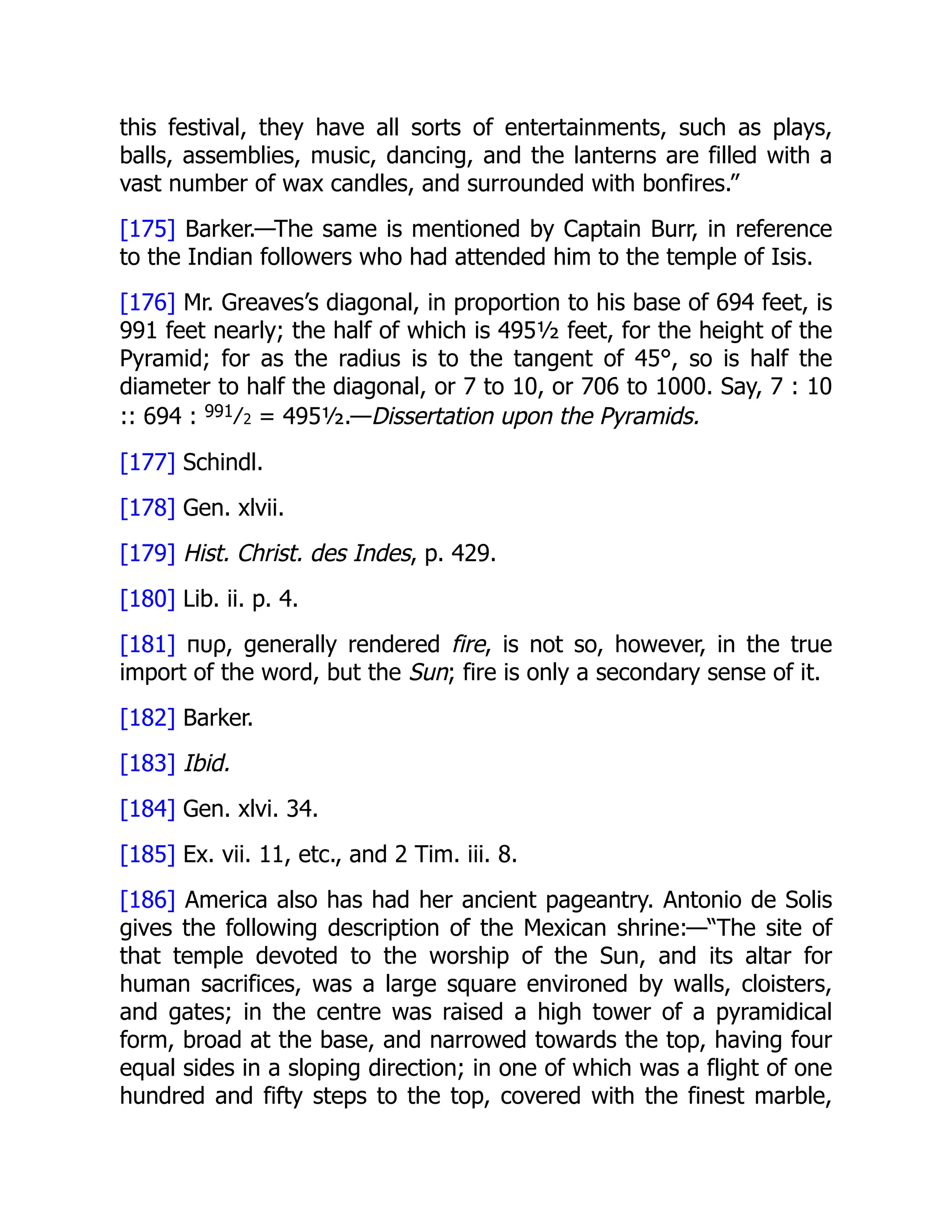 this festival, they have all sorts of entertainments, such as plays,
balls, assemblies, music, dancing, and the lanterns are filled with a
vast number of wax candles, and surrounded with bonfires.”
[175] Barker.—The same is mentioned by Captain Burr, in reference
to the Indian followers who had attended him to the temple of Isis.
[176] Mr. Greaves’s diagonal, in proportion to his base of 694 feet, is
991 feet nearly; the half of which is 495½ feet, for the height of the
Pyramid; for as the radius is to the tangent of 45°, so is half the
diameter to half the diagonal, or 7 to 10, or 706 to 1000. Say, 7 : 10
:: 694 : 991⁄2 = 495½.—Dissertation upon the Pyramids.
[177] Schindl.
[178] Gen. xlvii.
[179] Hist. Christ. des Indes, p. 429.
[180] Lib. ii. p. 4.
[181] πυρ, generally rendered fire, is not so, however, in the true
import of the word, but the Sun; fire is only a secondary sense of it.
[182] Barker.
[183] Ibid.
[184] Gen. xlvi. 34.
[185] Ex. vii. 11, etc., and 2 Tim. iii. 8.
[186] America also has had her ancient pageantry. Antonio de Solis
gives the following description of the Mexican shrine:—“The site of
that temple devoted to the worship of the Sun, and its altar for
human sacrifices, was a large square environed by walls, cloisters,
and gates; in the centre was raised a high tower of a pyramidical
form, broad at the base, and narrowed towards the top, having four
equal sides in a sloping direction; in one of which was a flight of one
hundred and fifty steps to the top, covered with the finest marble,
 