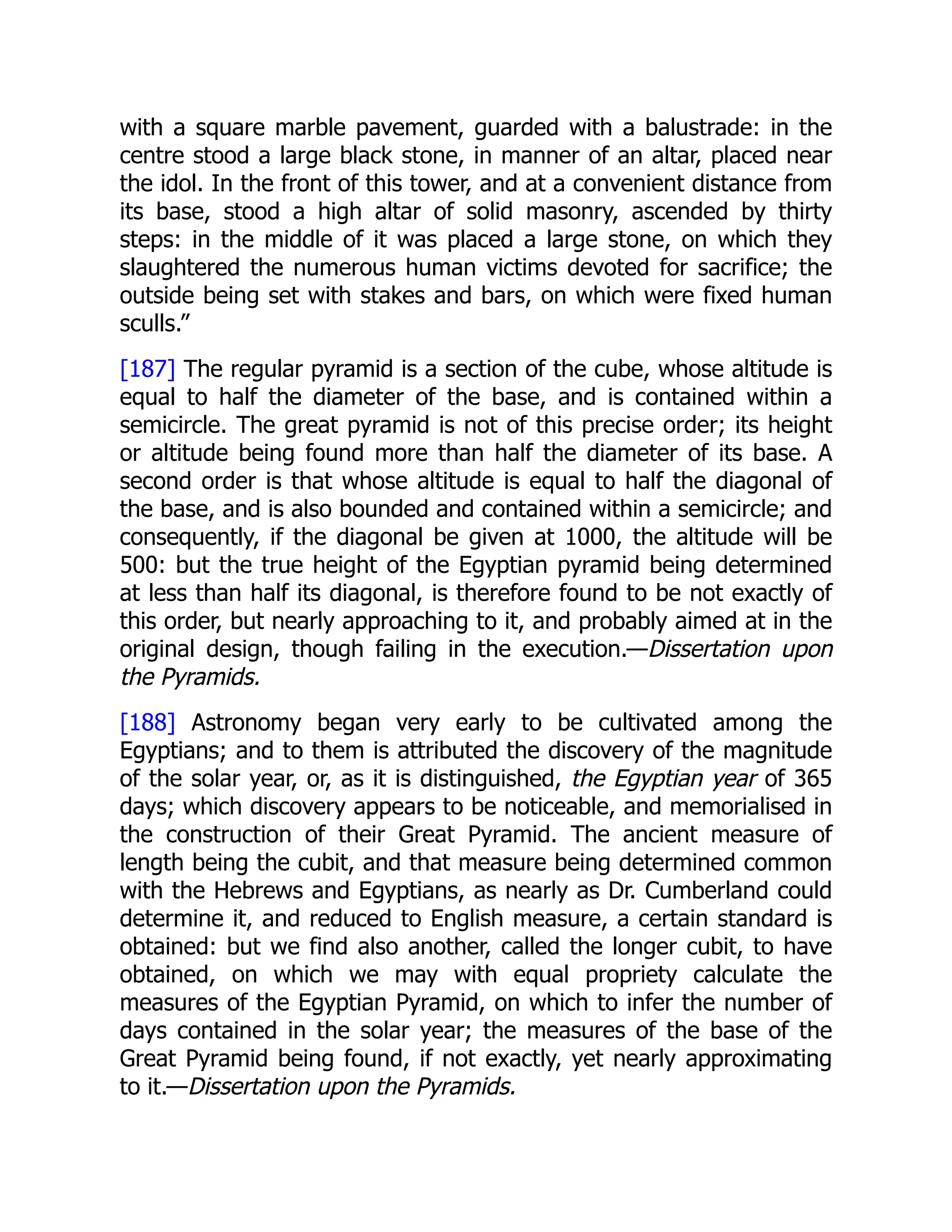 with a square marble pavement, guarded with a balustrade: in the
centre stood a large black stone, in manner of an altar, placed near
the idol. In the front of this tower, and at a convenient distance from
its base, stood a high altar of solid masonry, ascended by thirty
steps: in the middle of it was placed a large stone, on which they
slaughtered the numerous human victims devoted for sacrifice; the
outside being set with stakes and bars, on which were fixed human
sculls.”
[187] The regular pyramid is a section of the cube, whose altitude is
equal to half the diameter of the base, and is contained within a
semicircle. The great pyramid is not of this precise order; its height
or altitude being found more than half the diameter of its base. A
second order is that whose altitude is equal to half the diagonal of
the base, and is also bounded and contained within a semicircle; and
consequently, if the diagonal be given at 1000, the altitude will be
500: but the true height of the Egyptian pyramid being determined
at less than half its diagonal, is therefore found to be not exactly of
this order, but nearly approaching to it, and probably aimed at in the
original design, though failing in the execution.—Dissertation upon
the Pyramids.
[188] Astronomy began very early to be cultivated among the
Egyptians; and to them is attributed the discovery of the magnitude
of the solar year, or, as it is distinguished, the Egyptian year of 365
days; which discovery appears to be noticeable, and memorialised in
the construction of their Great Pyramid. The ancient measure of
length being the cubit, and that measure being determined common
with the Hebrews and Egyptians, as nearly as Dr. Cumberland could
determine it, and reduced to English measure, a certain standard is
obtained: but we find also another, called the longer cubit, to have
obtained, on which we may with equal propriety calculate the
measures of the Egyptian Pyramid, on which to infer the number of
days contained in the solar year; the measures of the base of the
Great Pyramid being found, if not exactly, yet nearly approximating
to it.—Dissertation upon the Pyramids.
 