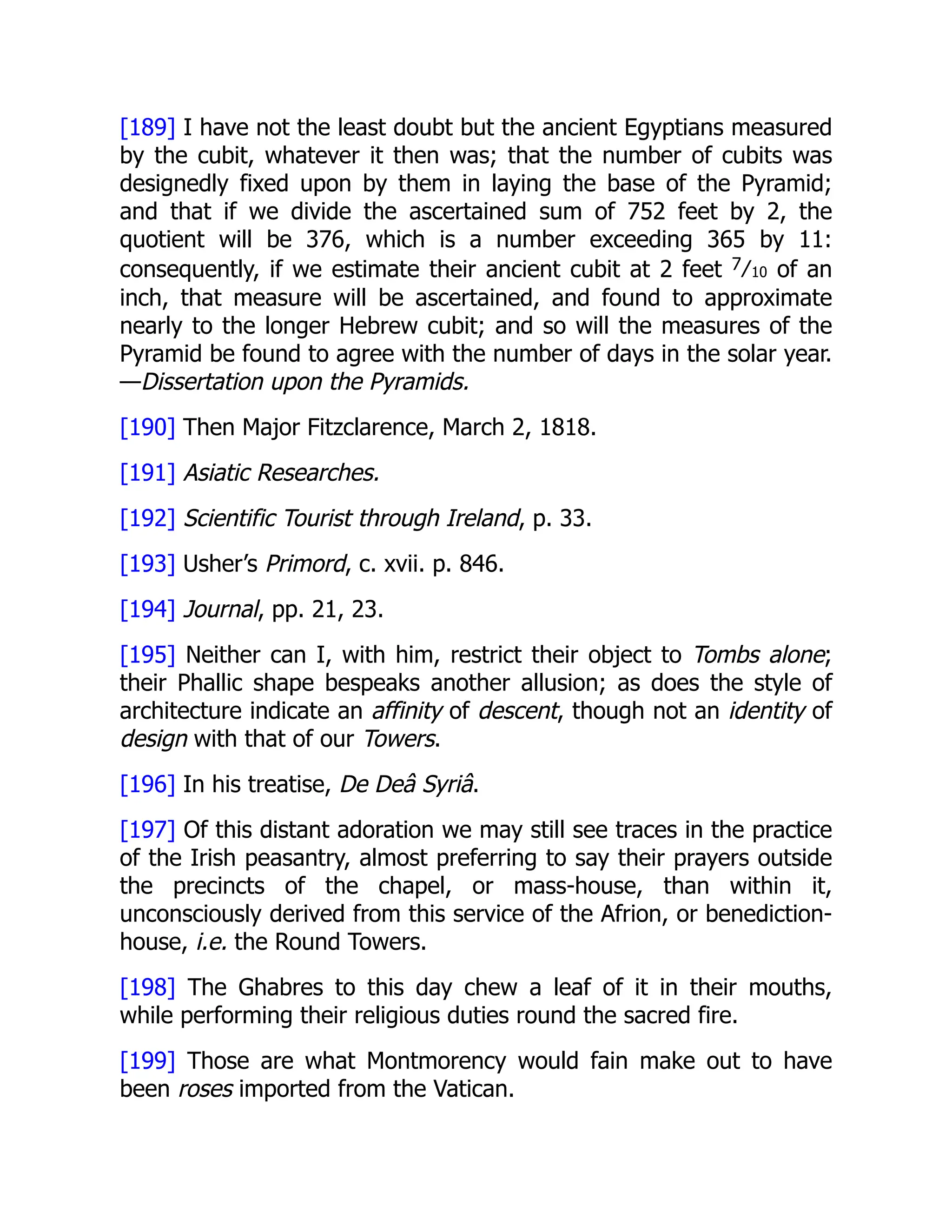 [189] I have not the least doubt but the ancient Egyptians measured
by the cubit, whatever it then was; that the number of cubits was
designedly fixed upon by them in laying the base of the Pyramid;
and that if we divide the ascertained sum of 752 feet by 2, the
quotient will be 376, which is a number exceeding 365 by 11:
consequently, if we estimate their ancient cubit at 2 feet 7⁄10 of an
inch, that measure will be ascertained, and found to approximate
nearly to the longer Hebrew cubit; and so will the measures of the
Pyramid be found to agree with the number of days in the solar year.
—Dissertation upon the Pyramids.
[190] Then Major Fitzclarence, March 2, 1818.
[191] Asiatic Researches.
[192] Scientific Tourist through Ireland, p. 33.
[193] Usher’s Primord, c. xvii. p. 846.
[194] Journal, pp. 21, 23.
[195] Neither can I, with him, restrict their object to Tombs alone;
their Phallic shape bespeaks another allusion; as does the style of
architecture indicate an affinity of descent, though not an identity of
design with that of our Towers.
[196] In his treatise, De Deâ Syriâ.
[197] Of this distant adoration we may still see traces in the practice
of the Irish peasantry, almost preferring to say their prayers outside
the precincts of the chapel, or mass-house, than within it,
unconsciously derived from this service of the Afrion, or benediction-
house, i.e. the Round Towers.
[198] The Ghabres to this day chew a leaf of it in their mouths,
while performing their religious duties round the sacred fire.
[199] Those are what Montmorency would fain make out to have
been roses imported from the Vatican.
 
