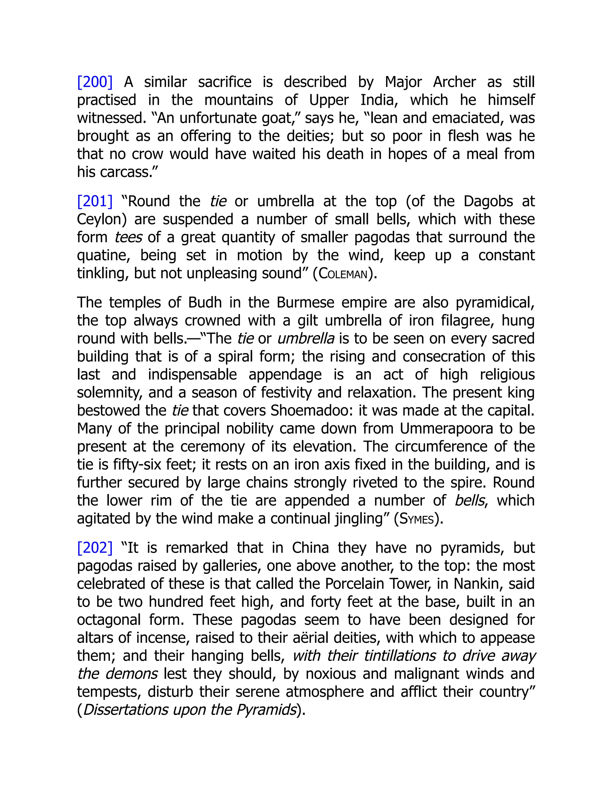 [200] A similar sacrifice is described by Major Archer as still
practised in the mountains of Upper India, which he himself
witnessed. “An unfortunate goat,” says he, “lean and emaciated, was
brought as an offering to the deities; but so poor in flesh was he
that no crow would have waited his death in hopes of a meal from
his carcass.”
[201] “Round the tie or umbrella at the top (of the Dagobs at
Ceylon) are suspended a number of small bells, which with these
form tees of a great quantity of smaller pagodas that surround the
quatine, being set in motion by the wind, keep up a constant
tinkling, but not unpleasing sound” (Coleman).
The temples of Budh in the Burmese empire are also pyramidical,
the top always crowned with a gilt umbrella of iron filagree, hung
round with bells.—“The tie or umbrella is to be seen on every sacred
building that is of a spiral form; the rising and consecration of this
last and indispensable appendage is an act of high religious
solemnity, and a season of festivity and relaxation. The present king
bestowed the tie that covers Shoemadoo: it was made at the capital.
Many of the principal nobility came down from Ummerapoora to be
present at the ceremony of its elevation. The circumference of the
tie is fifty-six feet; it rests on an iron axis fixed in the building, and is
further secured by large chains strongly riveted to the spire. Round
the lower rim of the tie are appended a number of bells, which
agitated by the wind make a continual jingling” (Symes).
[202] “It is remarked that in China they have no pyramids, but
pagodas raised by galleries, one above another, to the top: the most
celebrated of these is that called the Porcelain Tower, in Nankin, said
to be two hundred feet high, and forty feet at the base, built in an
octagonal form. These pagodas seem to have been designed for
altars of incense, raised to their aërial deities, with which to appease
them; and their hanging bells, with their tintillations to drive away
the demons lest they should, by noxious and malignant winds and
tempests, disturb their serene atmosphere and afflict their country”
(Dissertations upon the Pyramids).
 