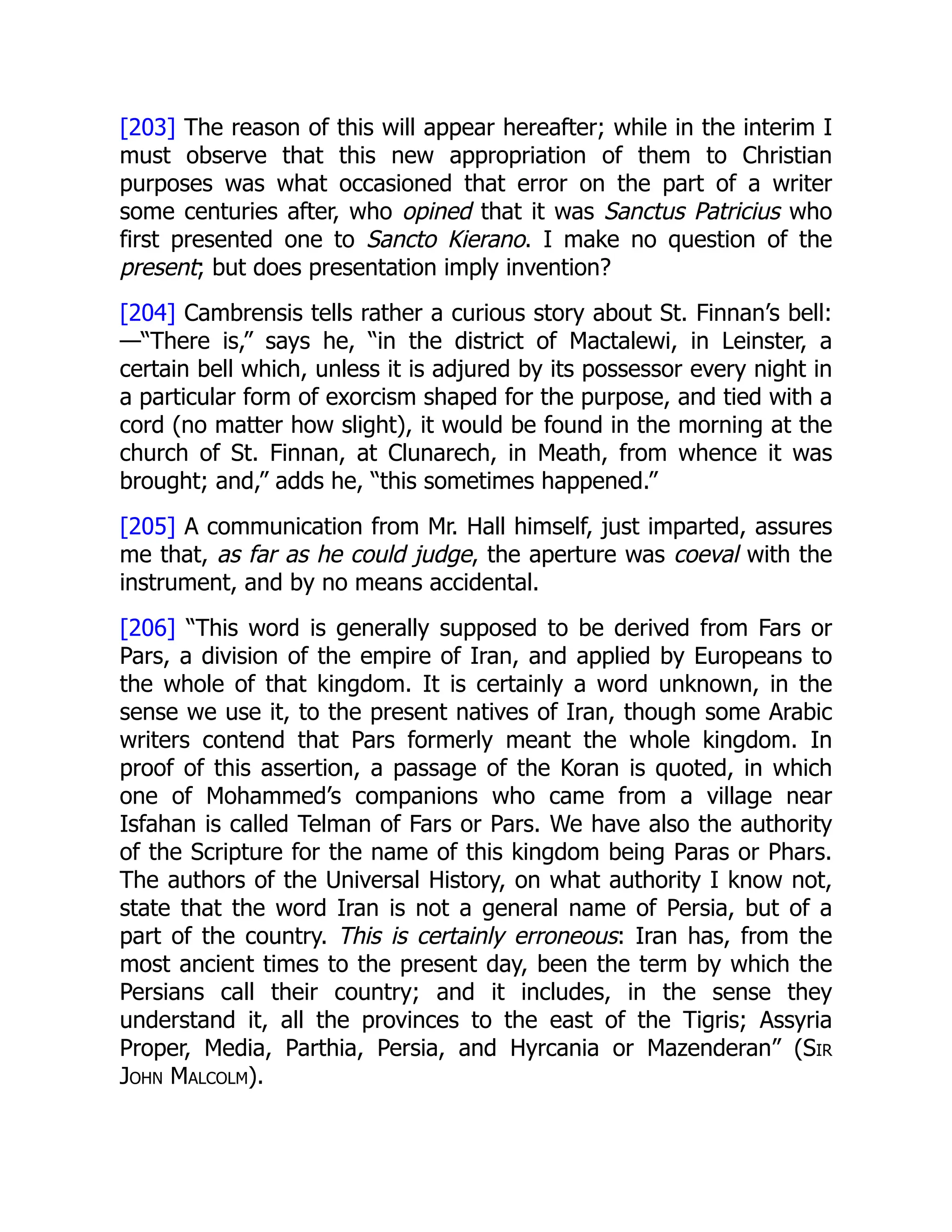 [203] The reason of this will appear hereafter; while in the interim I
must observe that this new appropriation of them to Christian
purposes was what occasioned that error on the part of a writer
some centuries after, who opined that it was Sanctus Patricius who
first presented one to Sancto Kierano. I make no question of the
present; but does presentation imply invention?
[204] Cambrensis tells rather a curious story about St. Finnan’s bell:
—“There is,” says he, “in the district of Mactalewi, in Leinster, a
certain bell which, unless it is adjured by its possessor every night in
a particular form of exorcism shaped for the purpose, and tied with a
cord (no matter how slight), it would be found in the morning at the
church of St. Finnan, at Clunarech, in Meath, from whence it was
brought; and,” adds he, “this sometimes happened.”
[205] A communication from Mr. Hall himself, just imparted, assures
me that, as far as he could judge, the aperture was coeval with the
instrument, and by no means accidental.
[206] “This word is generally supposed to be derived from Fars or
Pars, a division of the empire of Iran, and applied by Europeans to
the whole of that kingdom. It is certainly a word unknown, in the
sense we use it, to the present natives of Iran, though some Arabic
writers contend that Pars formerly meant the whole kingdom. In
proof of this assertion, a passage of the Koran is quoted, in which
one of Mohammed’s companions who came from a village near
Isfahan is called Telman of Fars or Pars. We have also the authority
of the Scripture for the name of this kingdom being Paras or Phars.
The authors of the Universal History, on what authority I know not,
state that the word Iran is not a general name of Persia, but of a
part of the country. This is certainly erroneous: Iran has, from the
most ancient times to the present day, been the term by which the
Persians call their country; and it includes, in the sense they
understand it, all the provinces to the east of the Tigris; Assyria
Proper, Media, Parthia, Persia, and Hyrcania or Mazenderan” (Sir
John Malcolm).
 