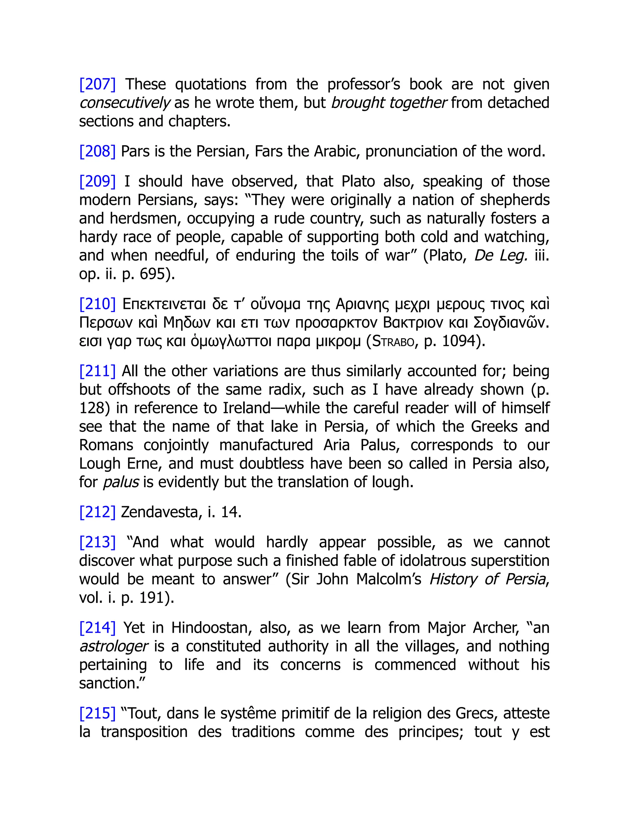 [207] These quotations from the professor’s book are not given
consecutively as he wrote them, but brought together from detached
sections and chapters.
[208] Pars is the Persian, Fars the Arabic, pronunciation of the word.
[209] I should have observed, that Plato also, speaking of those
modern Persians, says: “They were originally a nation of shepherds
and herdsmen, occupying a rude country, such as naturally fosters a
hardy race of people, capable of supporting both cold and watching,
and when needful, of enduring the toils of war” (Plato, De Leg. iii.
op. ii. p. 695).
[210] Επεκτεινεται δε τ’ οὔνομα της Αριανης μεχρι μερους τινος καὶ
Περσων καὶ Μηδων και ετι των προσαρκτον Βακτριον και Σογδιανῶν.
εισι γαρ τως και ὁμωγλωττοι παρα μικρομ (Strabo, p. 1094).
[211] All the other variations are thus similarly accounted for; being
but offshoots of the same radix, such as I have already shown (p.
128) in reference to Ireland—while the careful reader will of himself
see that the name of that lake in Persia, of which the Greeks and
Romans conjointly manufactured Aria Palus, corresponds to our
Lough Erne, and must doubtless have been so called in Persia also,
for palus is evidently but the translation of lough.
[212] Zendavesta, i. 14.
[213] “And what would hardly appear possible, as we cannot
discover what purpose such a finished fable of idolatrous superstition
would be meant to answer” (Sir John Malcolm’s History of Persia,
vol. i. p. 191).
[214] Yet in Hindoostan, also, as we learn from Major Archer, “an
astrologer is a constituted authority in all the villages, and nothing
pertaining to life and its concerns is commenced without his
sanction.”
[215] “Tout, dans le systême primitif de la religion des Grecs, atteste
la transposition des traditions comme des principes; tout y est
 