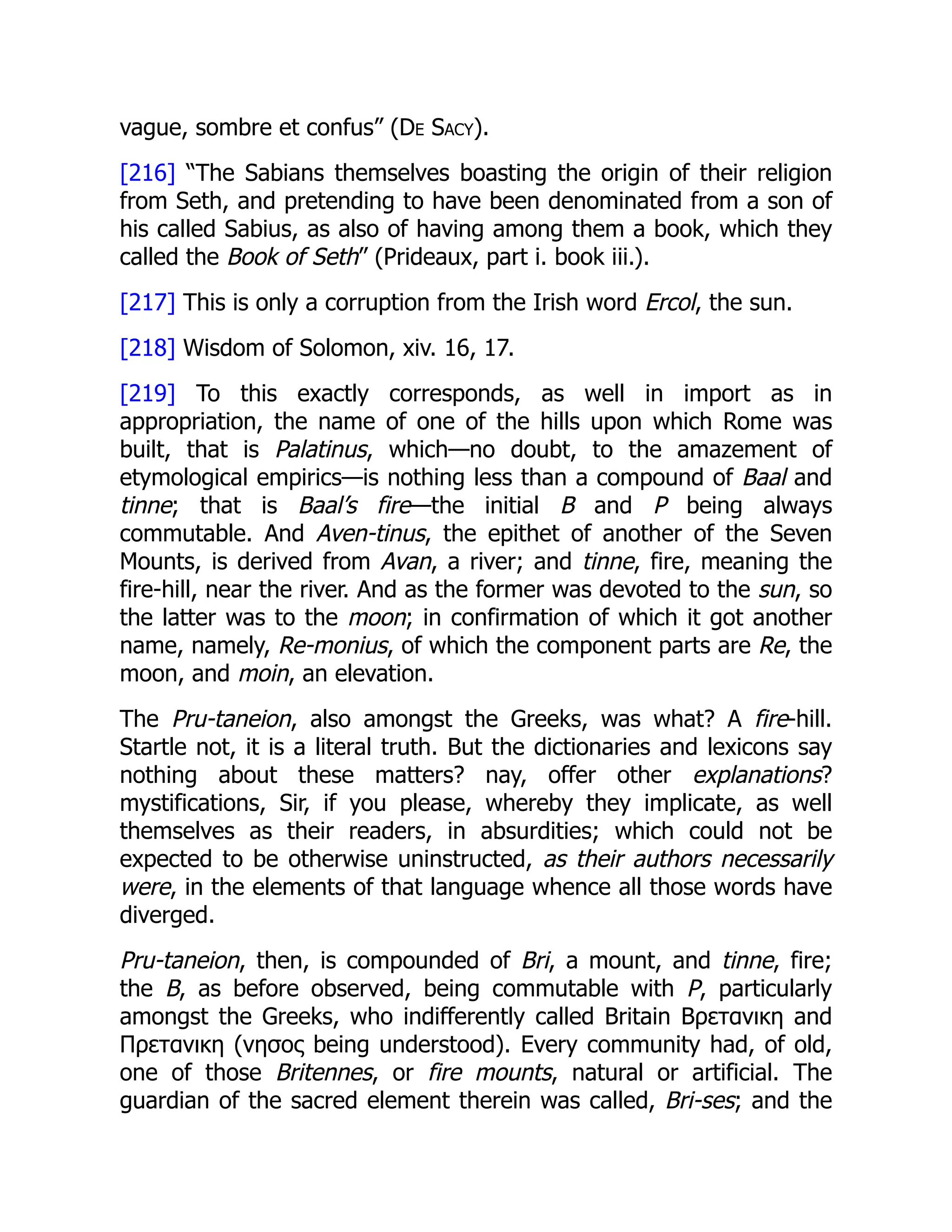 vague, sombre et confus” (De Sacy).
[216] “The Sabians themselves boasting the origin of their religion
from Seth, and pretending to have been denominated from a son of
his called Sabius, as also of having among them a book, which they
called the Book of Seth” (Prideaux, part i. book iii.).
[217] This is only a corruption from the Irish word Ercol, the sun.
[218] Wisdom of Solomon, xiv. 16, 17.
[219] To this exactly corresponds, as well in import as in
appropriation, the name of one of the hills upon which Rome was
built, that is Palatinus, which—no doubt, to the amazement of
etymological empirics—is nothing less than a compound of Baal and
tinne; that is Baal’s fire—the initial B and P being always
commutable. And Aven-tinus, the epithet of another of the Seven
Mounts, is derived from Avan, a river; and tinne, fire, meaning the
fire-hill, near the river. And as the former was devoted to the sun, so
the latter was to the moon; in confirmation of which it got another
name, namely, Re-monius, of which the component parts are Re, the
moon, and moin, an elevation.
The Pru-taneion, also amongst the Greeks, was what? A fire-hill.
Startle not, it is a literal truth. But the dictionaries and lexicons say
nothing about these matters? nay, offer other explanations?
mystifications, Sir, if you please, whereby they implicate, as well
themselves as their readers, in absurdities; which could not be
expected to be otherwise uninstructed, as their authors necessarily
were, in the elements of that language whence all those words have
diverged.
Pru-taneion, then, is compounded of Bri, a mount, and tinne, fire;
the B, as before observed, being commutable with P, particularly
amongst the Greeks, who indifferently called Britain Βρετανικη and
Πρετανικη (νησος being understood). Every community had, of old,
one of those Britennes, or fire mounts, natural or artificial. The
guardian of the sacred element therein was called, Bri-ses; and the
 