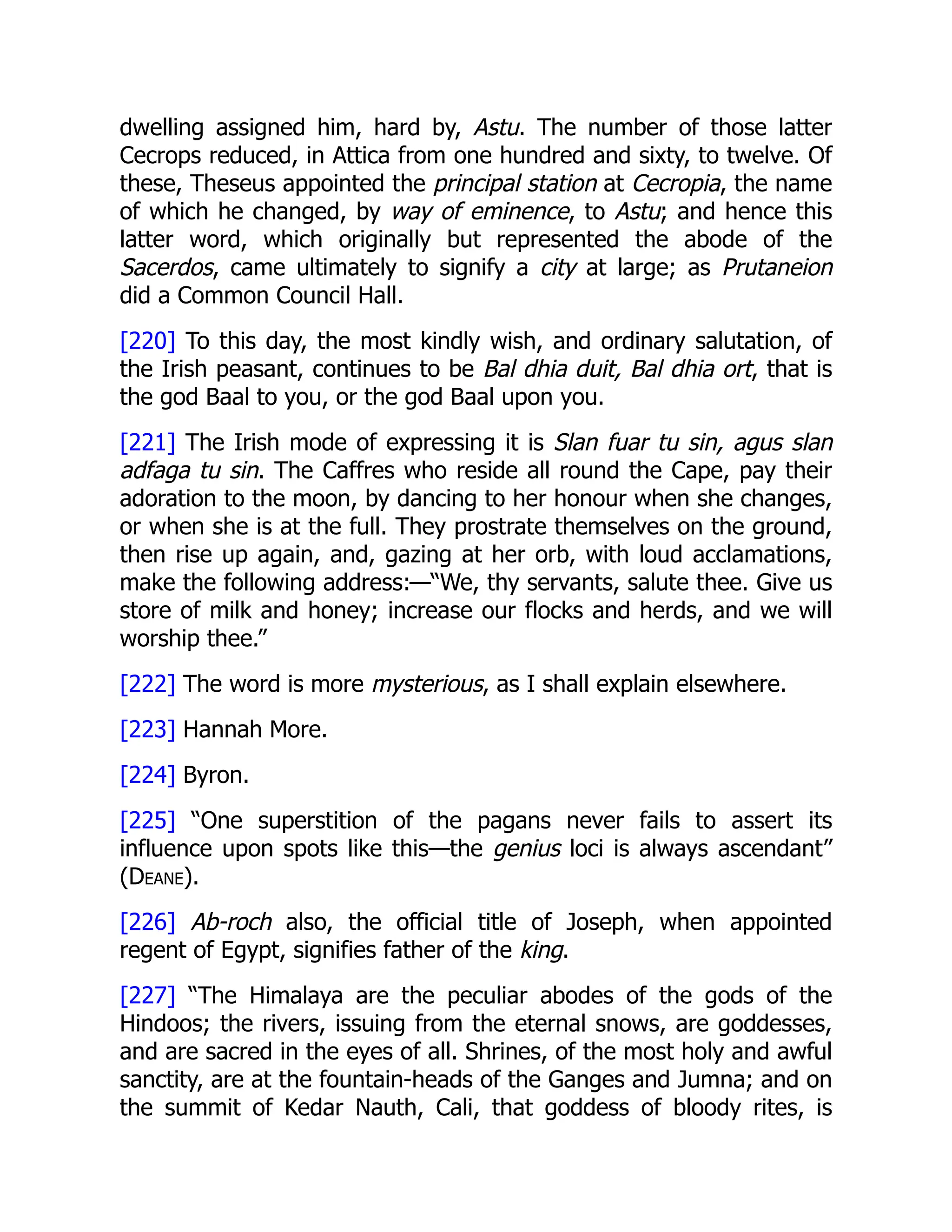 dwelling assigned him, hard by, Astu. The number of those latter
Cecrops reduced, in Attica from one hundred and sixty, to twelve. Of
these, Theseus appointed the principal station at Cecropia, the name
of which he changed, by way of eminence, to Astu; and hence this
latter word, which originally but represented the abode of the
Sacerdos, came ultimately to signify a city at large; as Prutaneion
did a Common Council Hall.
[220] To this day, the most kindly wish, and ordinary salutation, of
the Irish peasant, continues to be Bal dhia duit, Bal dhia ort, that is
the god Baal to you, or the god Baal upon you.
[221] The Irish mode of expressing it is Slan fuar tu sin, agus slan
adfaga tu sin. The Caffres who reside all round the Cape, pay their
adoration to the moon, by dancing to her honour when she changes,
or when she is at the full. They prostrate themselves on the ground,
then rise up again, and, gazing at her orb, with loud acclamations,
make the following address:—“We, thy servants, salute thee. Give us
store of milk and honey; increase our flocks and herds, and we will
worship thee.”
[222] The word is more mysterious, as I shall explain elsewhere.
[223] Hannah More.
[224] Byron.
[225] “One superstition of the pagans never fails to assert its
influence upon spots like this—the genius loci is always ascendant”
(Deane).
[226] Ab-roch also, the official title of Joseph, when appointed
regent of Egypt, signifies father of the king.
[227] “The Himalaya are the peculiar abodes of the gods of the
Hindoos; the rivers, issuing from the eternal snows, are goddesses,
and are sacred in the eyes of all. Shrines, of the most holy and awful
sanctity, are at the fountain-heads of the Ganges and Jumna; and on
the summit of Kedar Nauth, Cali, that goddess of bloody rites, is
 