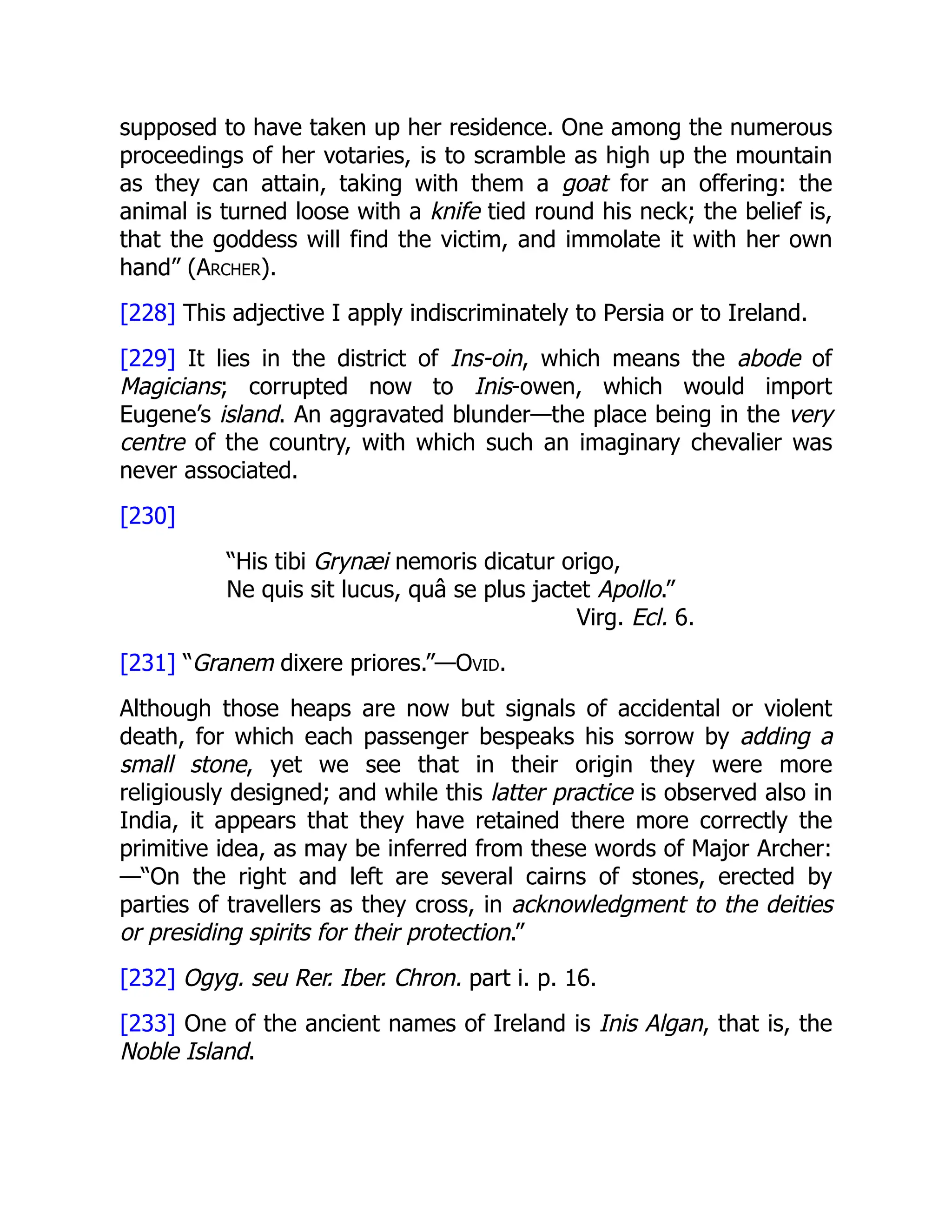 supposed to have taken up her residence. One among the numerous
proceedings of her votaries, is to scramble as high up the mountain
as they can attain, taking with them a goat for an offering: the
animal is turned loose with a knife tied round his neck; the belief is,
that the goddess will find the victim, and immolate it with her own
hand” (Archer).
[228] This adjective I apply indiscriminately to Persia or to Ireland.
[229] It lies in the district of Ins-oin, which means the abode of
Magicians; corrupted now to Inis-owen, which would import
Eugene’s island. An aggravated blunder—the place being in the very
centre of the country, with which such an imaginary chevalier was
never associated.
[230]
“His tibi Grynæi nemoris dicatur origo,
Ne quis sit lucus, quâ se plus jactet Apollo.”
Virg. Ecl. 6.
[231] “Granem dixere priores.”—Ovid.
Although those heaps are now but signals of accidental or violent
death, for which each passenger bespeaks his sorrow by adding a
small stone, yet we see that in their origin they were more
religiously designed; and while this latter practice is observed also in
India, it appears that they have retained there more correctly the
primitive idea, as may be inferred from these words of Major Archer:
—“On the right and left are several cairns of stones, erected by
parties of travellers as they cross, in acknowledgment to the deities
or presiding spirits for their protection.”
[232] Ogyg. seu Rer. Iber. Chron. part i. p. 16.
[233] One of the ancient names of Ireland is Inis Algan, that is, the
Noble Island.
 