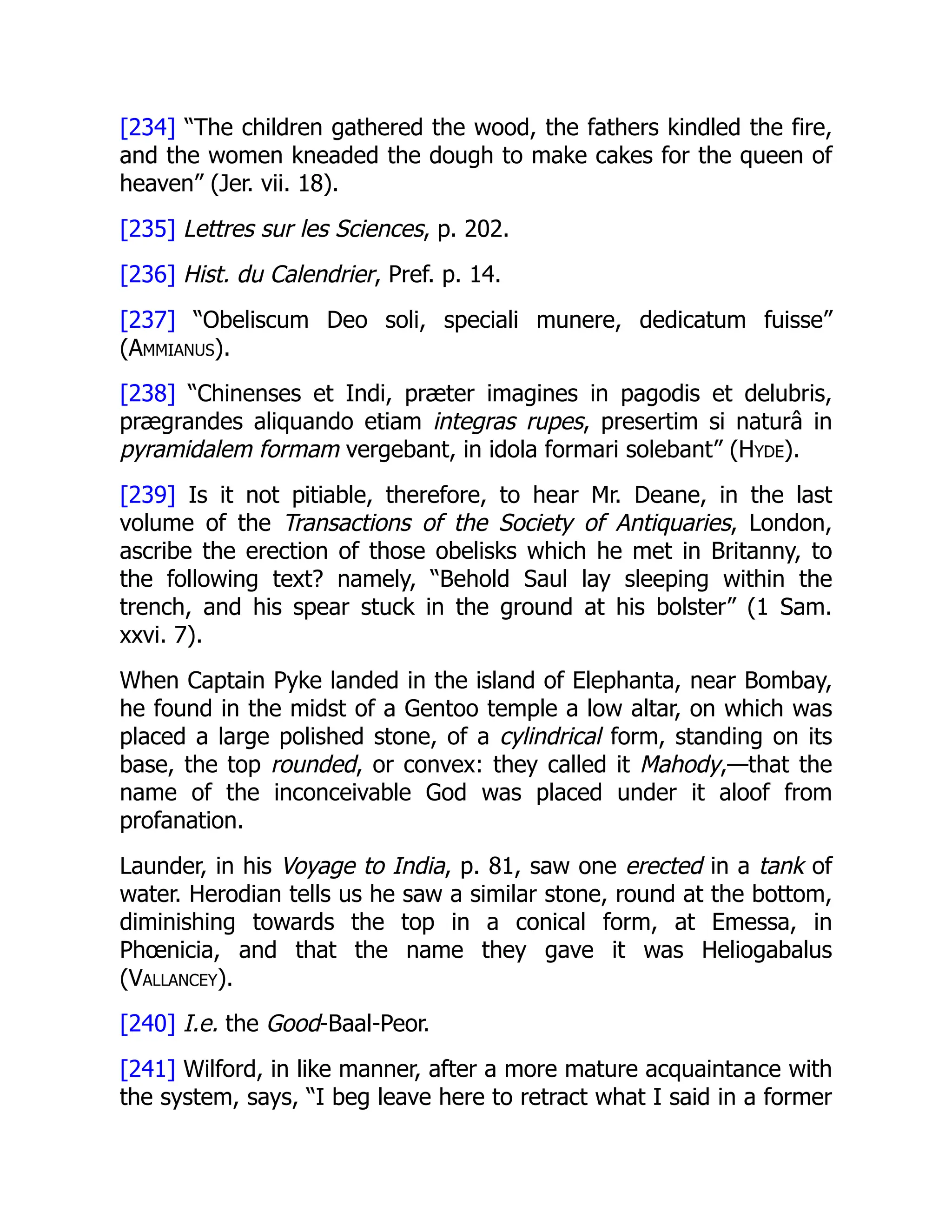 [234] “The children gathered the wood, the fathers kindled the fire,
and the women kneaded the dough to make cakes for the queen of
heaven” (Jer. vii. 18).
[235] Lettres sur les Sciences, p. 202.
[236] Hist. du Calendrier, Pref. p. 14.
[237] “Obeliscum Deo soli, speciali munere, dedicatum fuisse”
(Ammianus).
[238] “Chinenses et Indi, præter imagines in pagodis et delubris,
prægrandes aliquando etiam integras rupes, presertim si naturâ in
pyramidalem formam vergebant, in idola formari solebant” (Hyde).
[239] Is it not pitiable, therefore, to hear Mr. Deane, in the last
volume of the Transactions of the Society of Antiquaries, London,
ascribe the erection of those obelisks which he met in Britanny, to
the following text? namely, “Behold Saul lay sleeping within the
trench, and his spear stuck in the ground at his bolster” (1 Sam.
xxvi. 7).
When Captain Pyke landed in the island of Elephanta, near Bombay,
he found in the midst of a Gentoo temple a low altar, on which was
placed a large polished stone, of a cylindrical form, standing on its
base, the top rounded, or convex: they called it Mahody,—that the
name of the inconceivable God was placed under it aloof from
profanation.
Launder, in his Voyage to India, p. 81, saw one erected in a tank of
water. Herodian tells us he saw a similar stone, round at the bottom,
diminishing towards the top in a conical form, at Emessa, in
Phœnicia, and that the name they gave it was Heliogabalus
(Vallancey).
[240] I.e. the Good-Baal-Peor.
[241] Wilford, in like manner, after a more mature acquaintance with
the system, says, “I beg leave here to retract what I said in a former
 