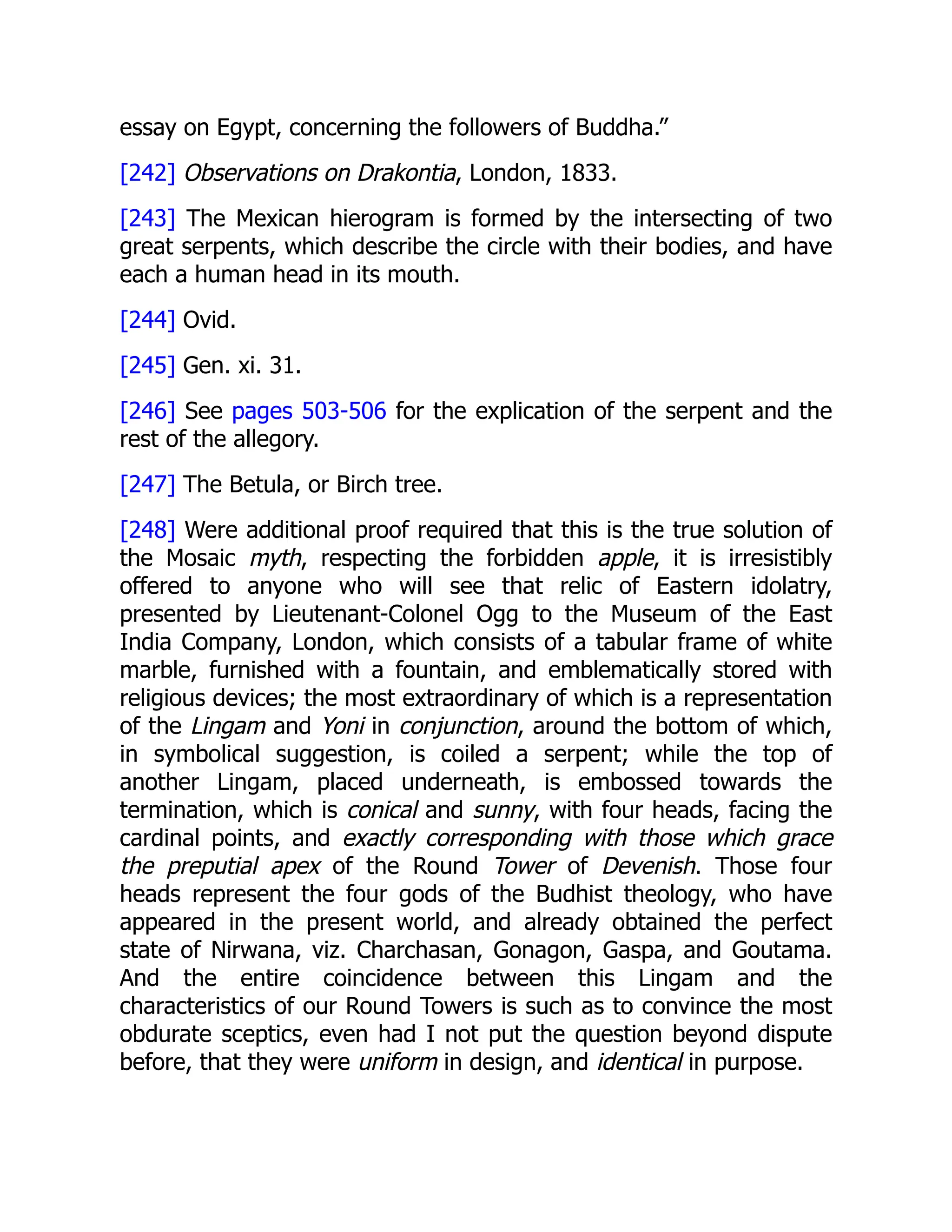 essay on Egypt, concerning the followers of Buddha.”
[242] Observations on Drakontia, London, 1833.
[243] The Mexican hierogram is formed by the intersecting of two
great serpents, which describe the circle with their bodies, and have
each a human head in its mouth.
[244] Ovid.
[245] Gen. xi. 31.
[246] See pages 503-506 for the explication of the serpent and the
rest of the allegory.
[247] The Betula, or Birch tree.
[248] Were additional proof required that this is the true solution of
the Mosaic myth, respecting the forbidden apple, it is irresistibly
offered to anyone who will see that relic of Eastern idolatry,
presented by Lieutenant-Colonel Ogg to the Museum of the East
India Company, London, which consists of a tabular frame of white
marble, furnished with a fountain, and emblematically stored with
religious devices; the most extraordinary of which is a representation
of the Lingam and Yoni in conjunction, around the bottom of which,
in symbolical suggestion, is coiled a serpent; while the top of
another Lingam, placed underneath, is embossed towards the
termination, which is conical and sunny, with four heads, facing the
cardinal points, and exactly corresponding with those which grace
the preputial apex of the Round Tower of Devenish. Those four
heads represent the four gods of the Budhist theology, who have
appeared in the present world, and already obtained the perfect
state of Nirwana, viz. Charchasan, Gonagon, Gaspa, and Goutama.
And the entire coincidence between this Lingam and the
characteristics of our Round Towers is such as to convince the most
obdurate sceptics, even had I not put the question beyond dispute
before, that they were uniform in design, and identical in purpose.
 