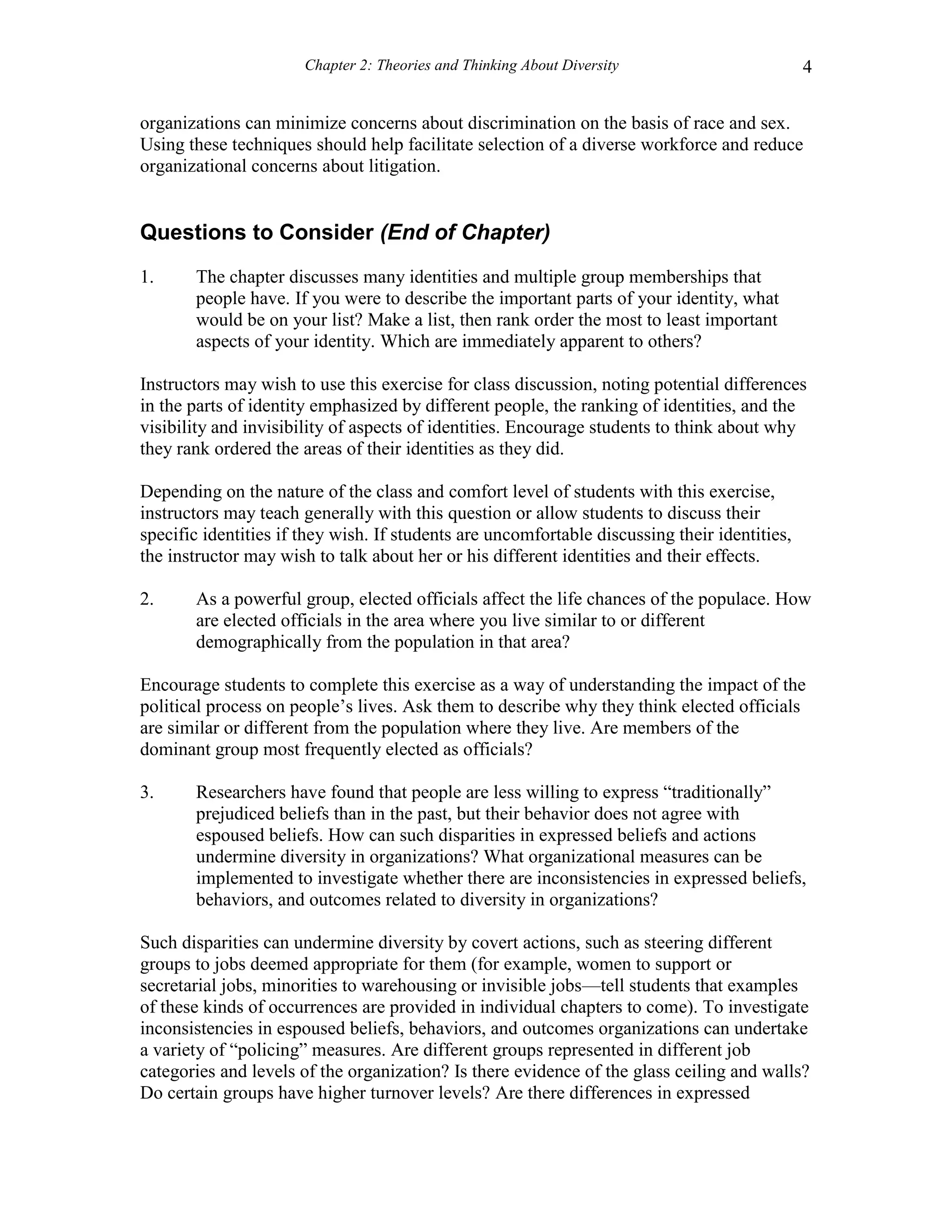 Chapter 2: Theories and Thinking About Diversity 4
organizations can minimize concerns about discrimination on the basis of race and sex.
Using these techniques should help facilitate selection of a diverse workforce and reduce
organizational concerns about litigation.
Questions to Consider (End of Chapter)
1. The chapter discusses many identities and multiple group memberships that
people have. If you were to describe the important parts of your identity, what
would be on your list? Make a list, then rank order the most to least important
aspects of your identity. Which are immediately apparent to others?
Instructors may wish to use this exercise for class discussion, noting potential differences
in the parts of identity emphasized by different people, the ranking of identities, and the
visibility and invisibility of aspects of identities. Encourage students to think about why
they rank ordered the areas of their identities as they did.
Depending on the nature of the class and comfort level of students with this exercise,
instructors may teach generally with this question or allow students to discuss their
specific identities if they wish. If students are uncomfortable discussing their identities,
the instructor may wish to talk about her or his different identities and their effects.
2. As a powerful group, elected officials affect the life chances of the populace. How
are elected officials in the area where you live similar to or different
demographically from the population in that area?
Encourage students to complete this exercise as a way of understanding the impact of the
political process on people’s lives. Ask them to describe why they think elected officials
are similar or different from the population where they live. Are members of the
dominant group most frequently elected as officials?
3. Researchers have found that people are less willing to express “traditionally”
prejudiced beliefs than in the past, but their behavior does not agree with
espoused beliefs. How can such disparities in expressed beliefs and actions
undermine diversity in organizations? What organizational measures can be
implemented to investigate whether there are inconsistencies in expressed beliefs,
behaviors, and outcomes related to diversity in organizations?
Such disparities can undermine diversity by covert actions, such as steering different
groups to jobs deemed appropriate for them (for example, women to support or
secretarial jobs, minorities to warehousing or invisible jobs—tell students that examples
of these kinds of occurrences are provided in individual chapters to come). To investigate
inconsistencies in espoused beliefs, behaviors, and outcomes organizations can undertake
a variety of “policing” measures. Are different groups represented in different job
categories and levels of the organization? Is there evidence of the glass ceiling and walls?
Do certain groups have higher turnover levels? Are there differences in expressed
 