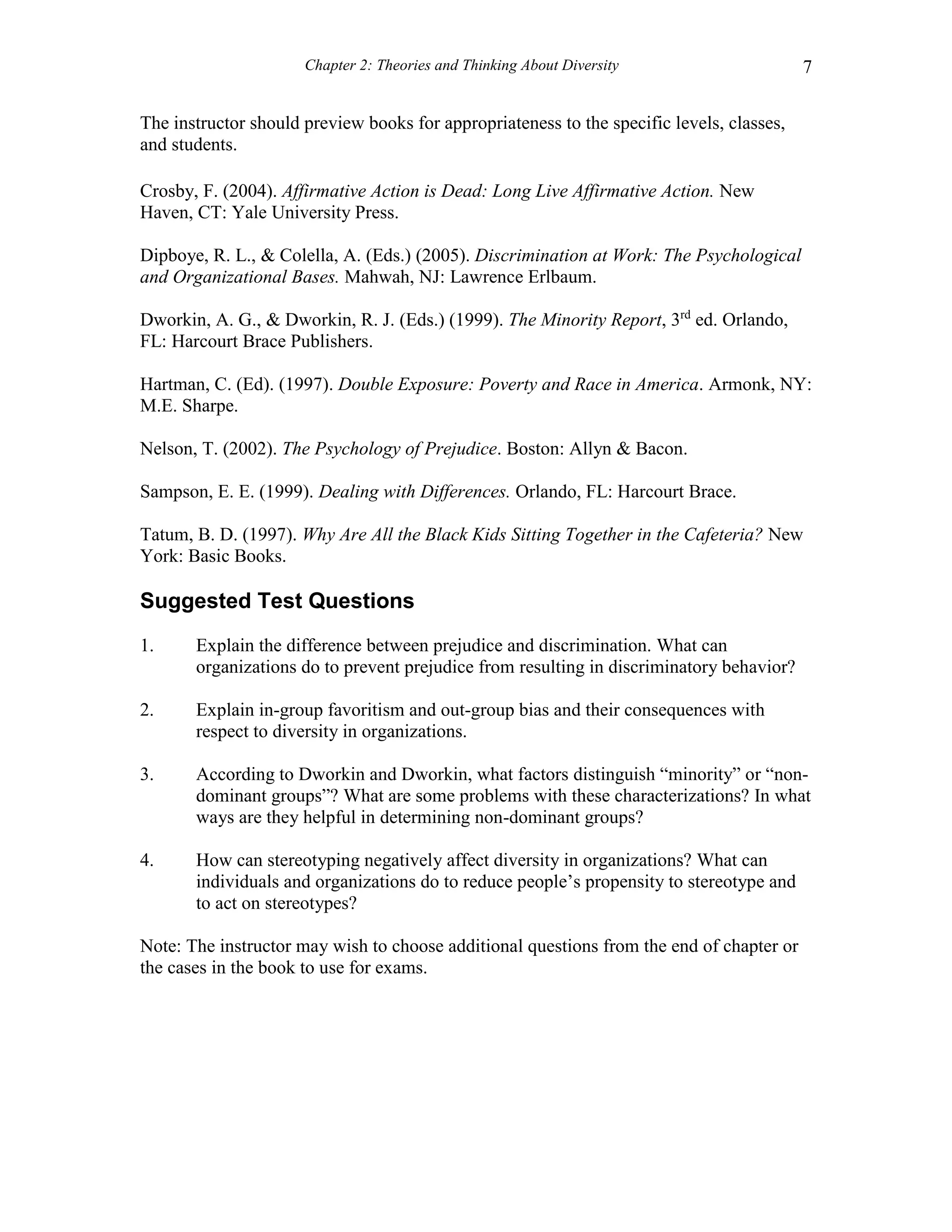 Chapter 2: Theories and Thinking About Diversity 7
The instructor should preview books for appropriateness to the specific levels, classes,
and students.
Crosby, F. (2004). Affirmative Action is Dead: Long Live Affirmative Action. New
Haven, CT: Yale University Press.
Dipboye, R. L., & Colella, A. (Eds.) (2005). Discrimination at Work: The Psychological
and Organizational Bases. Mahwah, NJ: Lawrence Erlbaum.
Dworkin, A. G., & Dworkin, R. J. (Eds.) (1999). The Minority Report, 3rd
ed. Orlando,
FL: Harcourt Brace Publishers.
Hartman, C. (Ed). (1997). Double Exposure: Poverty and Race in America. Armonk, NY:
M.E. Sharpe.
Nelson, T. (2002). The Psychology of Prejudice. Boston: Allyn & Bacon.
Sampson, E. E. (1999). Dealing with Differences. Orlando, FL: Harcourt Brace.
Tatum, B. D. (1997). Why Are All the Black Kids Sitting Together in the Cafeteria? New
York: Basic Books.
Suggested Test Questions
1. Explain the difference between prejudice and discrimination. What can
organizations do to prevent prejudice from resulting in discriminatory behavior?
2. Explain in-group favoritism and out-group bias and their consequences with
respect to diversity in organizations.
3. According to Dworkin and Dworkin, what factors distinguish “minority” or “non-
dominant groups”? What are some problems with these characterizations? In what
ways are they helpful in determining non-dominant groups?
4. How can stereotyping negatively affect diversity in organizations? What can
individuals and organizations do to reduce people’s propensity to stereotype and
to act on stereotypes?
Note: The instructor may wish to choose additional questions from the end of chapter or
the cases in the book to use for exams.
 