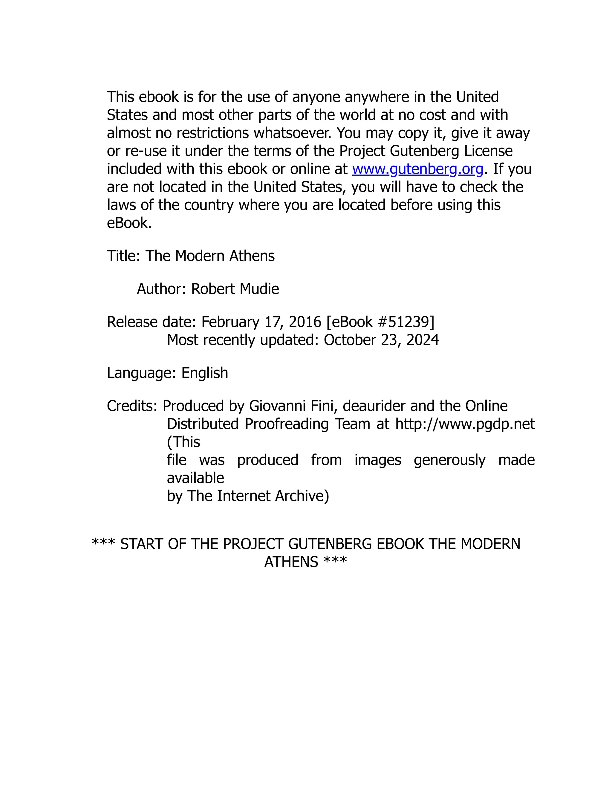 This ebook is for the use of anyone anywhere in the United
States and most other parts of the world at no cost and with
almost no restrictions whatsoever. You may copy it, give it away
or re-use it under the terms of the Project Gutenberg License
included with this ebook or online at www.gutenberg.org. If you
are not located in the United States, you will have to check the
laws of the country where you are located before using this
eBook.
Title: The Modern Athens
Author: Robert Mudie
Release date: February 17, 2016 [eBook #51239]
Most recently updated: October 23, 2024
Language: English
Credits: Produced by Giovanni Fini, deaurider and the Online
Distributed Proofreading Team at http://www.pgdp.net
(This
file was produced from images generously made
available
by The Internet Archive)
*** START OF THE PROJECT GUTENBERG EBOOK THE MODERN
ATHENS ***
 