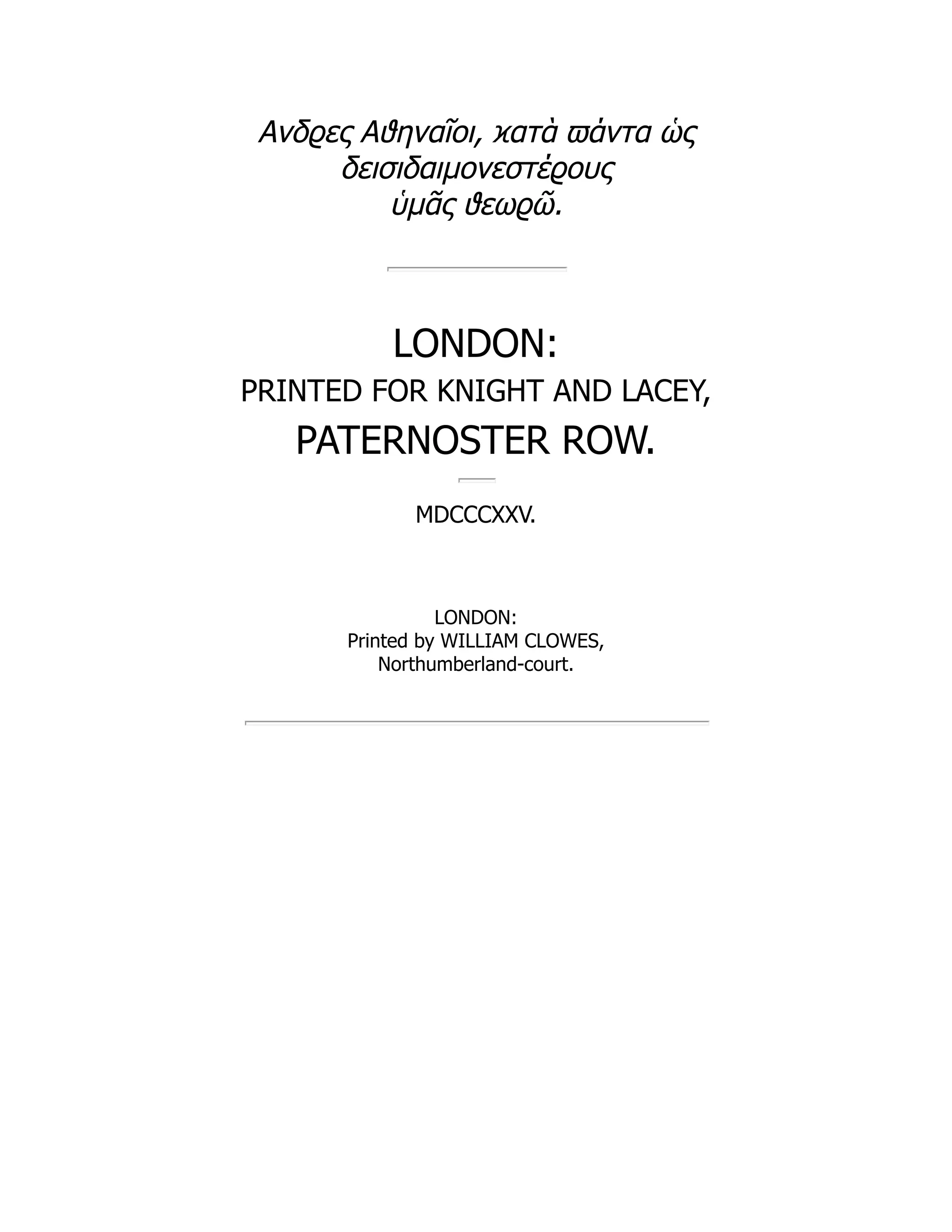 Ανδϱες Αϑηναῖοι, ϰατὰ ϖάντα ὡς
δεισιδαιμονεστέϱους
ὑμᾶς ϑεωϱῶ.
LONDON:
PRINTED FOR KNIGHT AND LACEY,
PATERNOSTER ROW.
MDCCCXXV.
LONDON:
Printed by WILLIAM CLOWES,
Northumberland-court.
 
