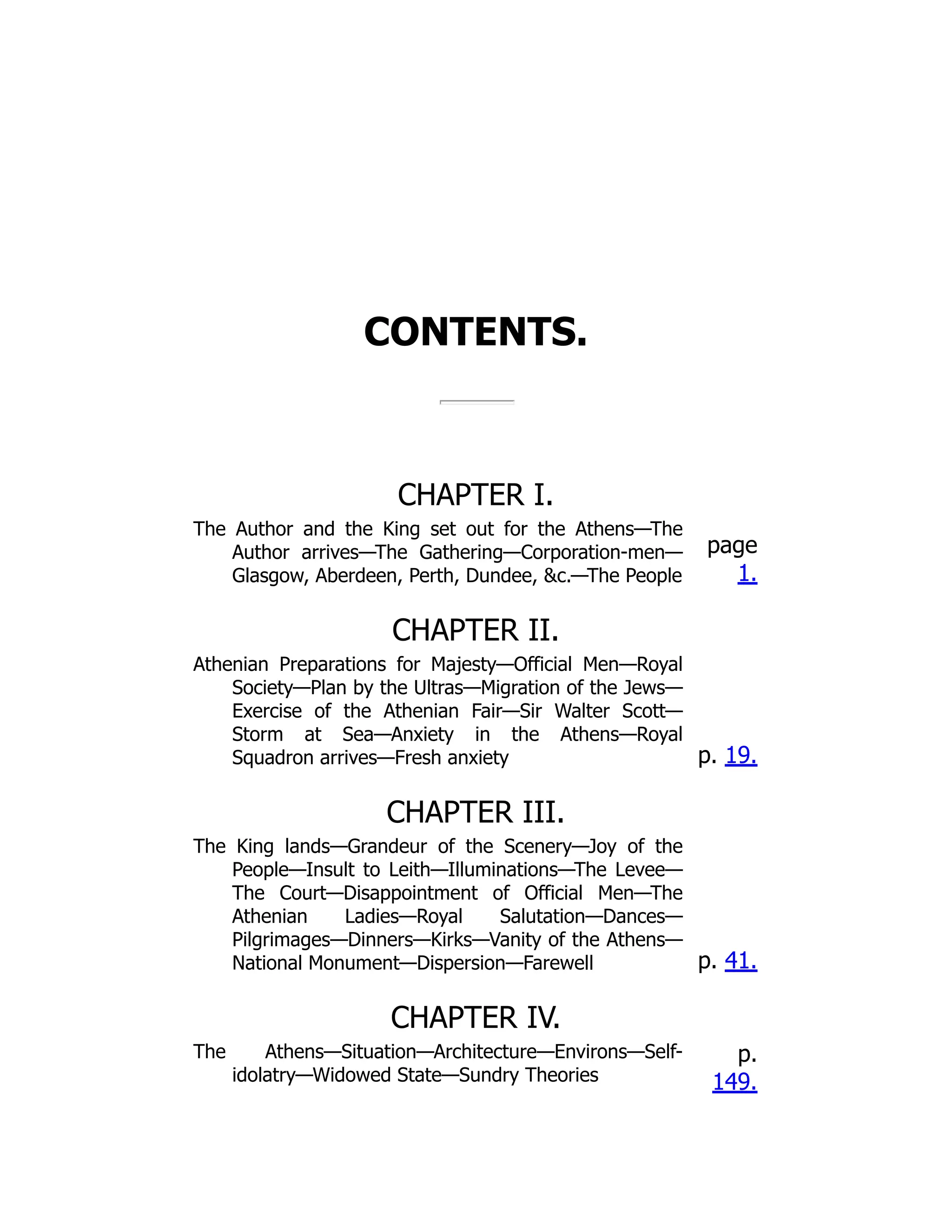 CONTENTS.
CHAPTER I.
The Author and the King set out for the Athens—The
Author arrives—The Gathering—Corporation-men—
Glasgow, Aberdeen, Perth, Dundee, &c.—The People
page
1.
CHAPTER II.
Athenian Preparations for Majesty—Official Men—Royal
Society—Plan by the Ultras—Migration of the Jews—
Exercise of the Athenian Fair—Sir Walter Scott—
Storm at Sea—Anxiety in the Athens—Royal
Squadron arrives—Fresh anxiety p. 19.
CHAPTER III.
The King lands—Grandeur of the Scenery—Joy of the
People—Insult to Leith—Illuminations—The Levee—
The Court—Disappointment of Official Men—The
Athenian Ladies—Royal Salutation—Dances—
Pilgrimages—Dinners—Kirks—Vanity of the Athens—
National Monument—Dispersion—Farewell p. 41.
CHAPTER IV.
The Athens—Situation—Architecture—Environs—Self-
idolatry—Widowed State—Sundry Theories
p.
149.
 