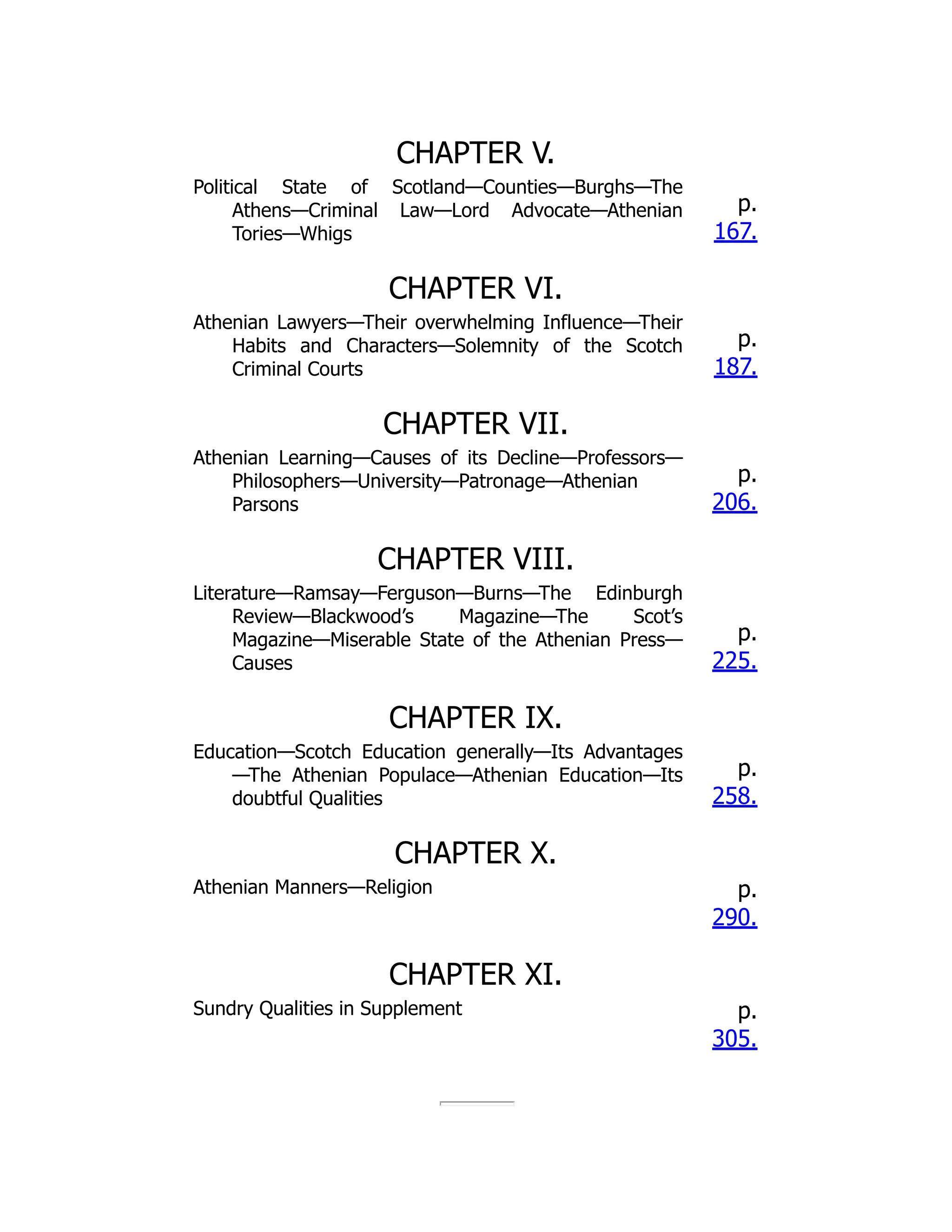 CHAPTER V.
Political State of Scotland—Counties—Burghs—The
Athens—Criminal Law—Lord Advocate—Athenian
Tories—Whigs
p.
167.
CHAPTER VI.
Athenian Lawyers—Their overwhelming Influence—Their
Habits and Characters—Solemnity of the Scotch
Criminal Courts
p.
187.
CHAPTER VII.
Athenian Learning—Causes of its Decline—Professors—
Philosophers—University—Patronage—Athenian
Parsons
p.
206.
CHAPTER VIII.
Literature—Ramsay—Ferguson—Burns—The Edinburgh
Review—Blackwood’s Magazine—The Scot’s
Magazine—Miserable State of the Athenian Press—
Causes
p.
225.
CHAPTER IX.
Education—Scotch Education generally—Its Advantages
—The Athenian Populace—Athenian Education—Its
doubtful Qualities
p.
258.
CHAPTER X.
Athenian Manners—Religion p.
290.
CHAPTER XI.
Sundry Qualities in Supplement p.
305.
 