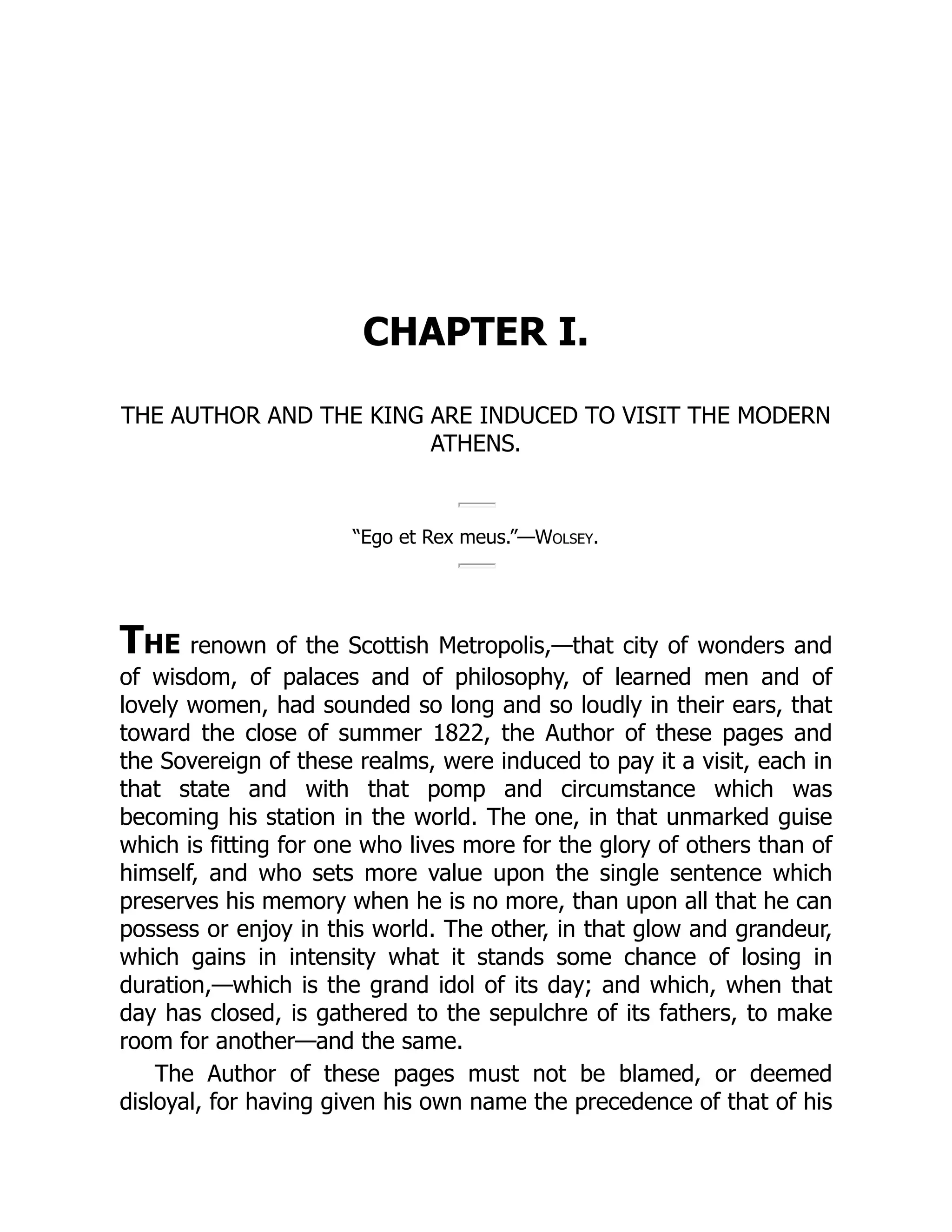 CHAPTER I.
THE AUTHOR AND THE KING ARE INDUCED TO VISIT THE MODERN
ATHENS.
“Ego et Rex meus.”—Wolsey.
The renown of the Scottish Metropolis,—that city of wonders and
of wisdom, of palaces and of philosophy, of learned men and of
lovely women, had sounded so long and so loudly in their ears, that
toward the close of summer 1822, the Author of these pages and
the Sovereign of these realms, were induced to pay it a visit, each in
that state and with that pomp and circumstance which was
becoming his station in the world. The one, in that unmarked guise
which is fitting for one who lives more for the glory of others than of
himself, and who sets more value upon the single sentence which
preserves his memory when he is no more, than upon all that he can
possess or enjoy in this world. The other, in that glow and grandeur,
which gains in intensity what it stands some chance of losing in
duration,—which is the grand idol of its day; and which, when that
day has closed, is gathered to the sepulchre of its fathers, to make
room for another—and the same.
The Author of these pages must not be blamed, or deemed
disloyal, for having given his own name the precedence of that of his
 