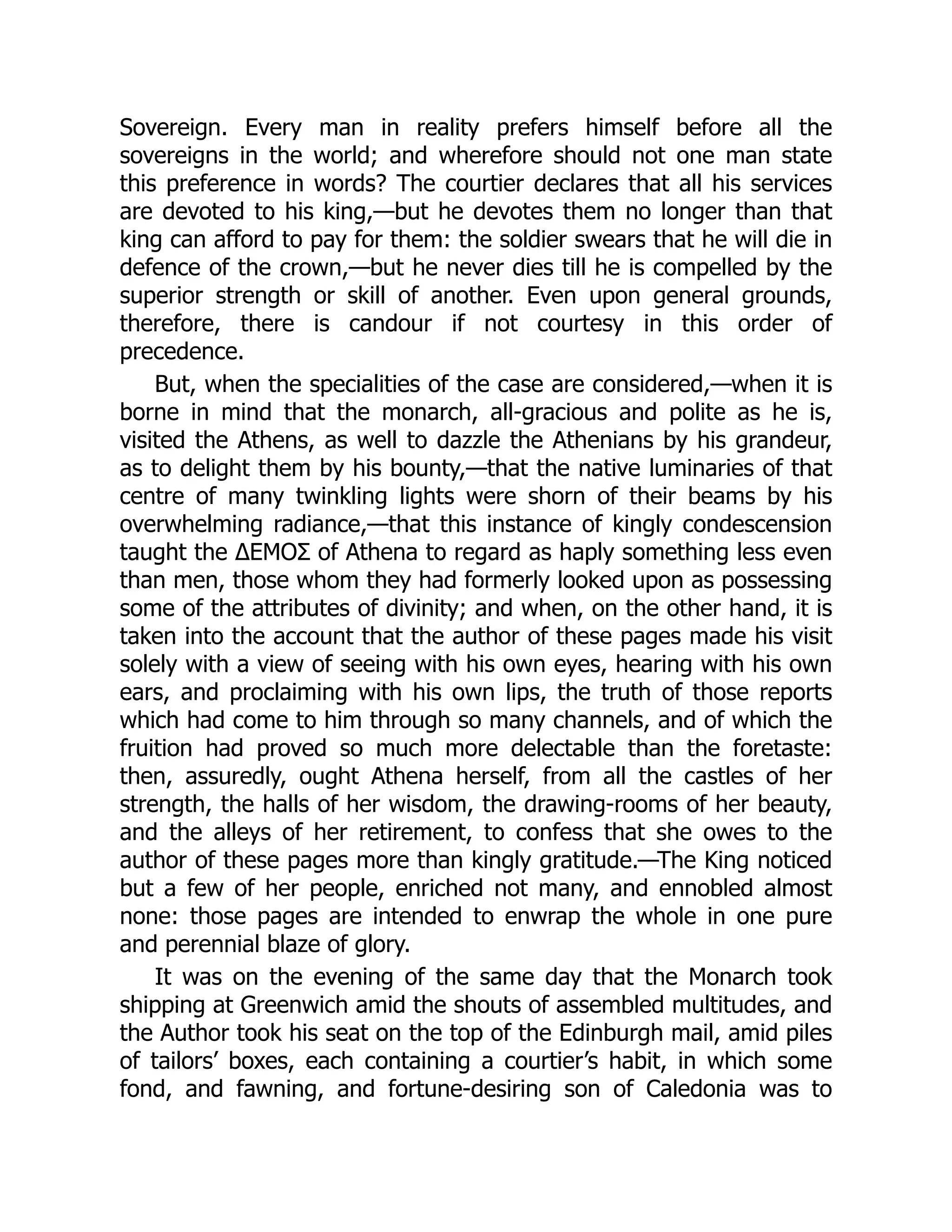 Sovereign. Every man in reality prefers himself before all the
sovereigns in the world; and wherefore should not one man state
this preference in words? The courtier declares that all his services
are devoted to his king,—but he devotes them no longer than that
king can afford to pay for them: the soldier swears that he will die in
defence of the crown,—but he never dies till he is compelled by the
superior strength or skill of another. Even upon general grounds,
therefore, there is candour if not courtesy in this order of
precedence.
But, when the specialities of the case are considered,—when it is
borne in mind that the monarch, all-gracious and polite as he is,
visited the Athens, as well to dazzle the Athenians by his grandeur,
as to delight them by his bounty,—that the native luminaries of that
centre of many twinkling lights were shorn of their beams by his
overwhelming radiance,—that this instance of kingly condescension
taught the ΔΕΜΟΣ of Athena to regard as haply something less even
than men, those whom they had formerly looked upon as possessing
some of the attributes of divinity; and when, on the other hand, it is
taken into the account that the author of these pages made his visit
solely with a view of seeing with his own eyes, hearing with his own
ears, and proclaiming with his own lips, the truth of those reports
which had come to him through so many channels, and of which the
fruition had proved so much more delectable than the foretaste:
then, assuredly, ought Athena herself, from all the castles of her
strength, the halls of her wisdom, the drawing-rooms of her beauty,
and the alleys of her retirement, to confess that she owes to the
author of these pages more than kingly gratitude.—The King noticed
but a few of her people, enriched not many, and ennobled almost
none: those pages are intended to enwrap the whole in one pure
and perennial blaze of glory.
It was on the evening of the same day that the Monarch took
shipping at Greenwich amid the shouts of assembled multitudes, and
the Author took his seat on the top of the Edinburgh mail, amid piles
of tailors’ boxes, each containing a courtier’s habit, in which some
fond, and fawning, and fortune-desiring son of Caledonia was to
 