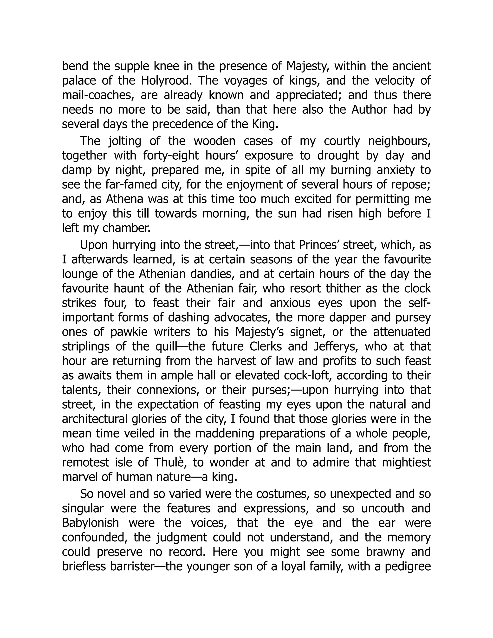 bend the supple knee in the presence of Majesty, within the ancient
palace of the Holyrood. The voyages of kings, and the velocity of
mail-coaches, are already known and appreciated; and thus there
needs no more to be said, than that here also the Author had by
several days the precedence of the King.
The jolting of the wooden cases of my courtly neighbours,
together with forty-eight hours’ exposure to drought by day and
damp by night, prepared me, in spite of all my burning anxiety to
see the far-famed city, for the enjoyment of several hours of repose;
and, as Athena was at this time too much excited for permitting me
to enjoy this till towards morning, the sun had risen high before I
left my chamber.
Upon hurrying into the street,—into that Princes’ street, which, as
I afterwards learned, is at certain seasons of the year the favourite
lounge of the Athenian dandies, and at certain hours of the day the
favourite haunt of the Athenian fair, who resort thither as the clock
strikes four, to feast their fair and anxious eyes upon the self-
important forms of dashing advocates, the more dapper and pursey
ones of pawkie writers to his Majesty’s signet, or the attenuated
striplings of the quill—the future Clerks and Jefferys, who at that
hour are returning from the harvest of law and profits to such feast
as awaits them in ample hall or elevated cock-loft, according to their
talents, their connexions, or their purses;—upon hurrying into that
street, in the expectation of feasting my eyes upon the natural and
architectural glories of the city, I found that those glories were in the
mean time veiled in the maddening preparations of a whole people,
who had come from every portion of the main land, and from the
remotest isle of Thulè, to wonder at and to admire that mightiest
marvel of human nature—a king.
So novel and so varied were the costumes, so unexpected and so
singular were the features and expressions, and so uncouth and
Babylonish were the voices, that the eye and the ear were
confounded, the judgment could not understand, and the memory
could preserve no record. Here you might see some brawny and
briefless barrister—the younger son of a loyal family, with a pedigree
 