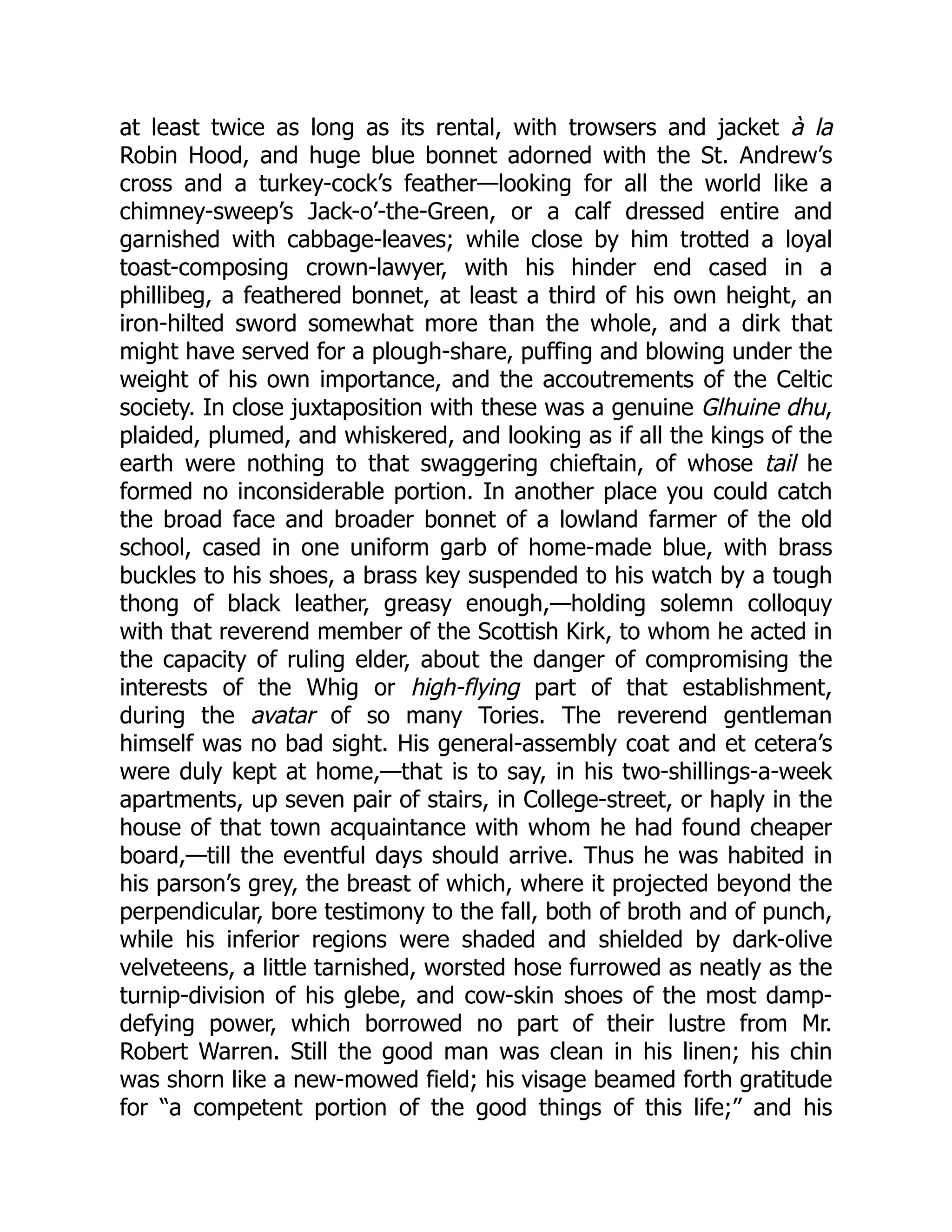 at least twice as long as its rental, with trowsers and jacket à la
Robin Hood, and huge blue bonnet adorned with the St. Andrew’s
cross and a turkey-cock’s feather—looking for all the world like a
chimney-sweep’s Jack-o’-the-Green, or a calf dressed entire and
garnished with cabbage-leaves; while close by him trotted a loyal
toast-composing crown-lawyer, with his hinder end cased in a
phillibeg, a feathered bonnet, at least a third of his own height, an
iron-hilted sword somewhat more than the whole, and a dirk that
might have served for a plough-share, puffing and blowing under the
weight of his own importance, and the accoutrements of the Celtic
society. In close juxtaposition with these was a genuine Glhuine dhu,
plaided, plumed, and whiskered, and looking as if all the kings of the
earth were nothing to that swaggering chieftain, of whose tail he
formed no inconsiderable portion. In another place you could catch
the broad face and broader bonnet of a lowland farmer of the old
school, cased in one uniform garb of home-made blue, with brass
buckles to his shoes, a brass key suspended to his watch by a tough
thong of black leather, greasy enough,—holding solemn colloquy
with that reverend member of the Scottish Kirk, to whom he acted in
the capacity of ruling elder, about the danger of compromising the
interests of the Whig or high-flying part of that establishment,
during the avatar of so many Tories. The reverend gentleman
himself was no bad sight. His general-assembly coat and et cetera’s
were duly kept at home,—that is to say, in his two-shillings-a-week
apartments, up seven pair of stairs, in College-street, or haply in the
house of that town acquaintance with whom he had found cheaper
board,—till the eventful days should arrive. Thus he was habited in
his parson’s grey, the breast of which, where it projected beyond the
perpendicular, bore testimony to the fall, both of broth and of punch,
while his inferior regions were shaded and shielded by dark-olive
velveteens, a little tarnished, worsted hose furrowed as neatly as the
turnip-division of his glebe, and cow-skin shoes of the most damp-
defying power, which borrowed no part of their lustre from Mr.
Robert Warren. Still the good man was clean in his linen; his chin
was shorn like a new-mowed field; his visage beamed forth gratitude
for “a competent portion of the good things of this life;” and his
 