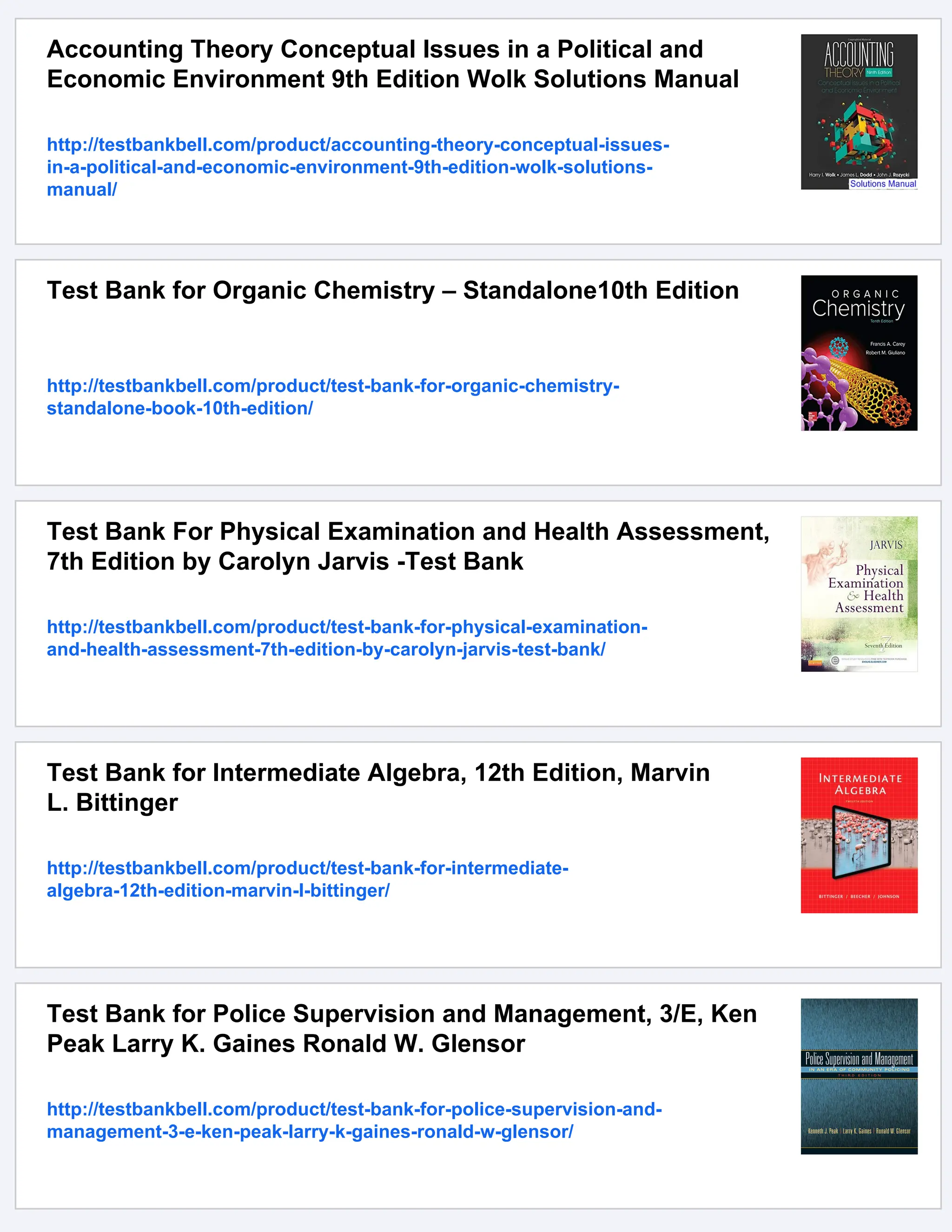Accounting Theory Conceptual Issues in a Political and
Economic Environment 9th Edition Wolk Solutions Manual
http://testbankbell.com/product/accounting-theory-conceptual-issues-
in-a-political-and-economic-environment-9th-edition-wolk-solutions-
manual/
Test Bank for Organic Chemistry – Standalone10th Edition
http://testbankbell.com/product/test-bank-for-organic-chemistry-
standalone-book-10th-edition/
Test Bank For Physical Examination and Health Assessment,
7th Edition by Carolyn Jarvis -Test Bank
http://testbankbell.com/product/test-bank-for-physical-examination-
and-health-assessment-7th-edition-by-carolyn-jarvis-test-bank/
Test Bank for Intermediate Algebra, 12th Edition, Marvin
L. Bittinger
http://testbankbell.com/product/test-bank-for-intermediate-
algebra-12th-edition-marvin-l-bittinger/
Test Bank for Police Supervision and Management, 3/E, Ken
Peak Larry K. Gaines Ronald W. Glensor
http://testbankbell.com/product/test-bank-for-police-supervision-and-
management-3-e-ken-peak-larry-k-gaines-ronald-w-glensor/
 