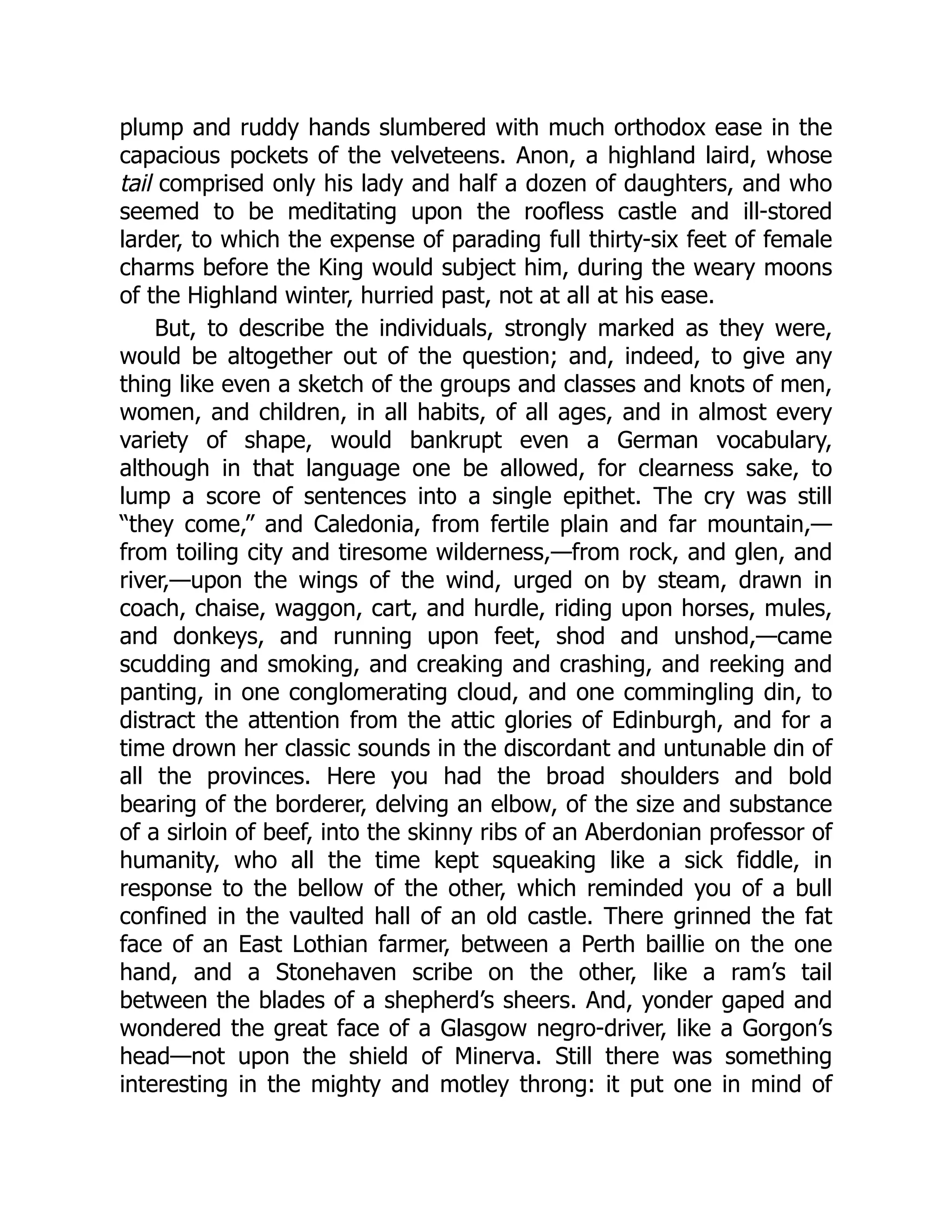 plump and ruddy hands slumbered with much orthodox ease in the
capacious pockets of the velveteens. Anon, a highland laird, whose
tail comprised only his lady and half a dozen of daughters, and who
seemed to be meditating upon the roofless castle and ill-stored
larder, to which the expense of parading full thirty-six feet of female
charms before the King would subject him, during the weary moons
of the Highland winter, hurried past, not at all at his ease.
But, to describe the individuals, strongly marked as they were,
would be altogether out of the question; and, indeed, to give any
thing like even a sketch of the groups and classes and knots of men,
women, and children, in all habits, of all ages, and in almost every
variety of shape, would bankrupt even a German vocabulary,
although in that language one be allowed, for clearness sake, to
lump a score of sentences into a single epithet. The cry was still
“they come,” and Caledonia, from fertile plain and far mountain,—
from toiling city and tiresome wilderness,—from rock, and glen, and
river,—upon the wings of the wind, urged on by steam, drawn in
coach, chaise, waggon, cart, and hurdle, riding upon horses, mules,
and donkeys, and running upon feet, shod and unshod,—came
scudding and smoking, and creaking and crashing, and reeking and
panting, in one conglomerating cloud, and one commingling din, to
distract the attention from the attic glories of Edinburgh, and for a
time drown her classic sounds in the discordant and untunable din of
all the provinces. Here you had the broad shoulders and bold
bearing of the borderer, delving an elbow, of the size and substance
of a sirloin of beef, into the skinny ribs of an Aberdonian professor of
humanity, who all the time kept squeaking like a sick fiddle, in
response to the bellow of the other, which reminded you of a bull
confined in the vaulted hall of an old castle. There grinned the fat
face of an East Lothian farmer, between a Perth baillie on the one
hand, and a Stonehaven scribe on the other, like a ram’s tail
between the blades of a shepherd’s sheers. And, yonder gaped and
wondered the great face of a Glasgow negro-driver, like a Gorgon’s
head—not upon the shield of Minerva. Still there was something
interesting in the mighty and motley throng: it put one in mind of
 