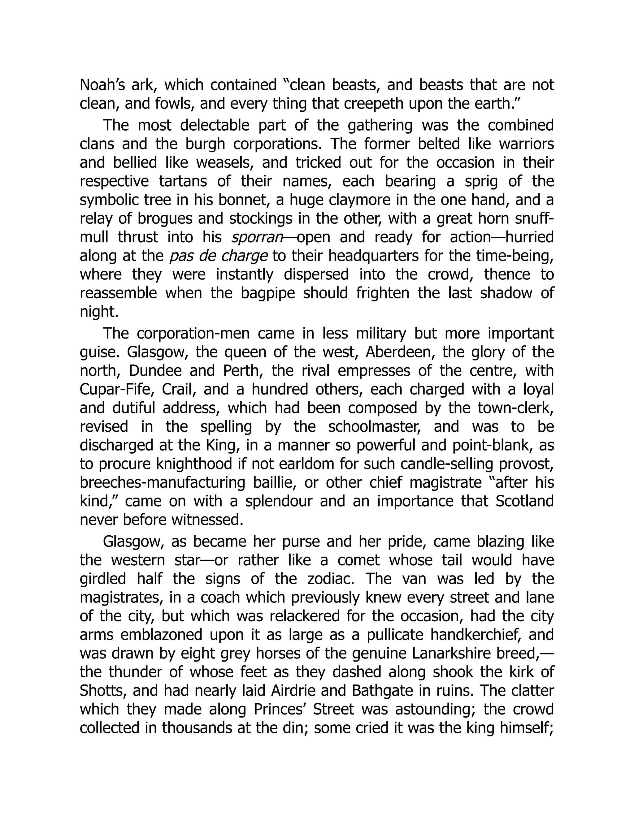 Noah’s ark, which contained “clean beasts, and beasts that are not
clean, and fowls, and every thing that creepeth upon the earth.”
The most delectable part of the gathering was the combined
clans and the burgh corporations. The former belted like warriors
and bellied like weasels, and tricked out for the occasion in their
respective tartans of their names, each bearing a sprig of the
symbolic tree in his bonnet, a huge claymore in the one hand, and a
relay of brogues and stockings in the other, with a great horn snuff-
mull thrust into his sporran—open and ready for action—hurried
along at the pas de charge to their headquarters for the time-being,
where they were instantly dispersed into the crowd, thence to
reassemble when the bagpipe should frighten the last shadow of
night.
The corporation-men came in less military but more important
guise. Glasgow, the queen of the west, Aberdeen, the glory of the
north, Dundee and Perth, the rival empresses of the centre, with
Cupar-Fife, Crail, and a hundred others, each charged with a loyal
and dutiful address, which had been composed by the town-clerk,
revised in the spelling by the schoolmaster, and was to be
discharged at the King, in a manner so powerful and point-blank, as
to procure knighthood if not earldom for such candle-selling provost,
breeches-manufacturing baillie, or other chief magistrate “after his
kind,” came on with a splendour and an importance that Scotland
never before witnessed.
Glasgow, as became her purse and her pride, came blazing like
the western star—or rather like a comet whose tail would have
girdled half the signs of the zodiac. The van was led by the
magistrates, in a coach which previously knew every street and lane
of the city, but which was relackered for the occasion, had the city
arms emblazoned upon it as large as a pullicate handkerchief, and
was drawn by eight grey horses of the genuine Lanarkshire breed,—
the thunder of whose feet as they dashed along shook the kirk of
Shotts, and had nearly laid Airdrie and Bathgate in ruins. The clatter
which they made along Princes’ Street was astounding; the crowd
collected in thousands at the din; some cried it was the king himself;
 