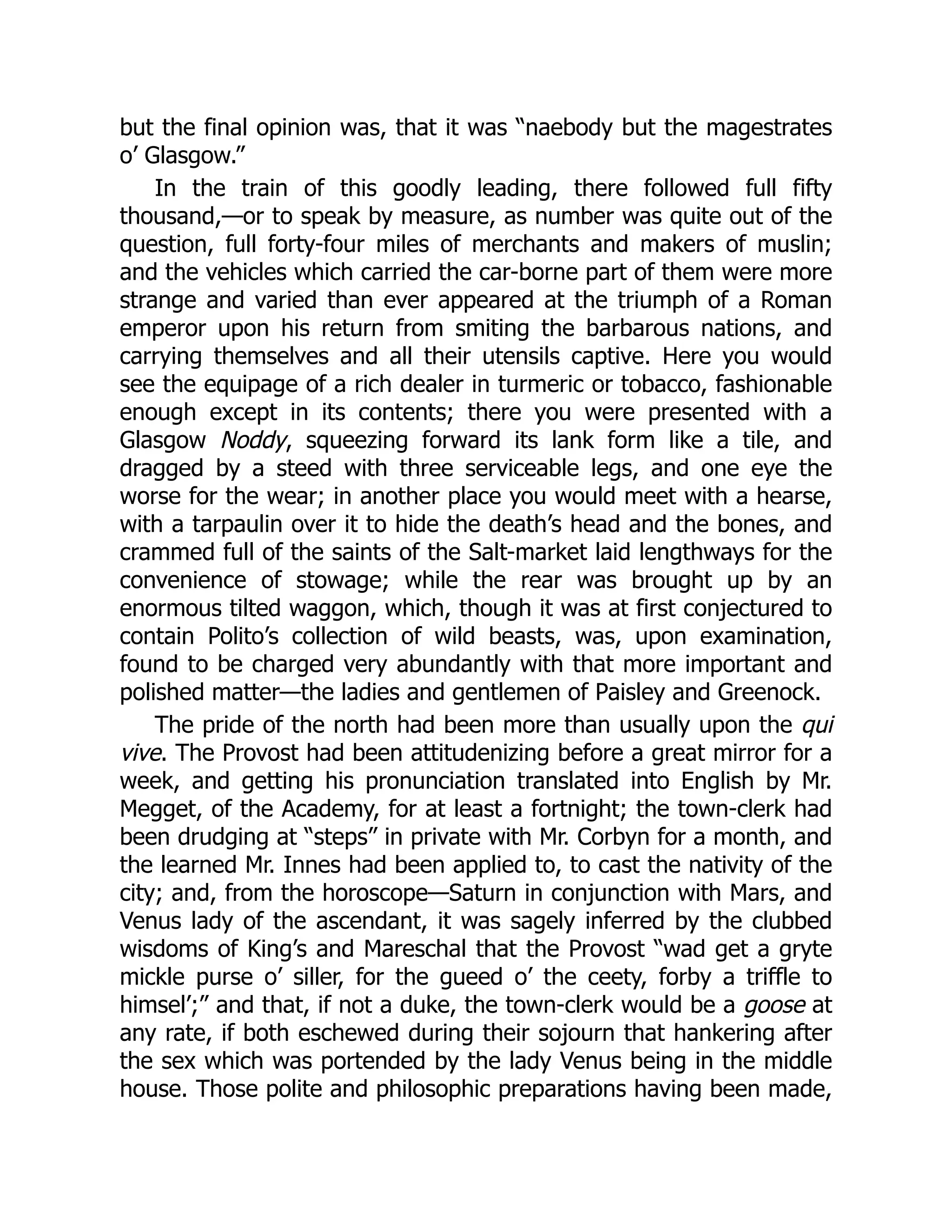 but the final opinion was, that it was “naebody but the magestrates
o’ Glasgow.”
In the train of this goodly leading, there followed full fifty
thousand,—or to speak by measure, as number was quite out of the
question, full forty-four miles of merchants and makers of muslin;
and the vehicles which carried the car-borne part of them were more
strange and varied than ever appeared at the triumph of a Roman
emperor upon his return from smiting the barbarous nations, and
carrying themselves and all their utensils captive. Here you would
see the equipage of a rich dealer in turmeric or tobacco, fashionable
enough except in its contents; there you were presented with a
Glasgow Noddy, squeezing forward its lank form like a tile, and
dragged by a steed with three serviceable legs, and one eye the
worse for the wear; in another place you would meet with a hearse,
with a tarpaulin over it to hide the death’s head and the bones, and
crammed full of the saints of the Salt-market laid lengthways for the
convenience of stowage; while the rear was brought up by an
enormous tilted waggon, which, though it was at first conjectured to
contain Polito’s collection of wild beasts, was, upon examination,
found to be charged very abundantly with that more important and
polished matter—the ladies and gentlemen of Paisley and Greenock.
The pride of the north had been more than usually upon the qui
vive. The Provost had been attitudenizing before a great mirror for a
week, and getting his pronunciation translated into English by Mr.
Megget, of the Academy, for at least a fortnight; the town-clerk had
been drudging at “steps” in private with Mr. Corbyn for a month, and
the learned Mr. Innes had been applied to, to cast the nativity of the
city; and, from the horoscope—Saturn in conjunction with Mars, and
Venus lady of the ascendant, it was sagely inferred by the clubbed
wisdoms of King’s and Mareschal that the Provost “wad get a gryte
mickle purse o’ siller, for the gueed o’ the ceety, forby a triffle to
himsel’;” and that, if not a duke, the town-clerk would be a goose at
any rate, if both eschewed during their sojourn that hankering after
the sex which was portended by the lady Venus being in the middle
house. Those polite and philosophic preparations having been made,
 