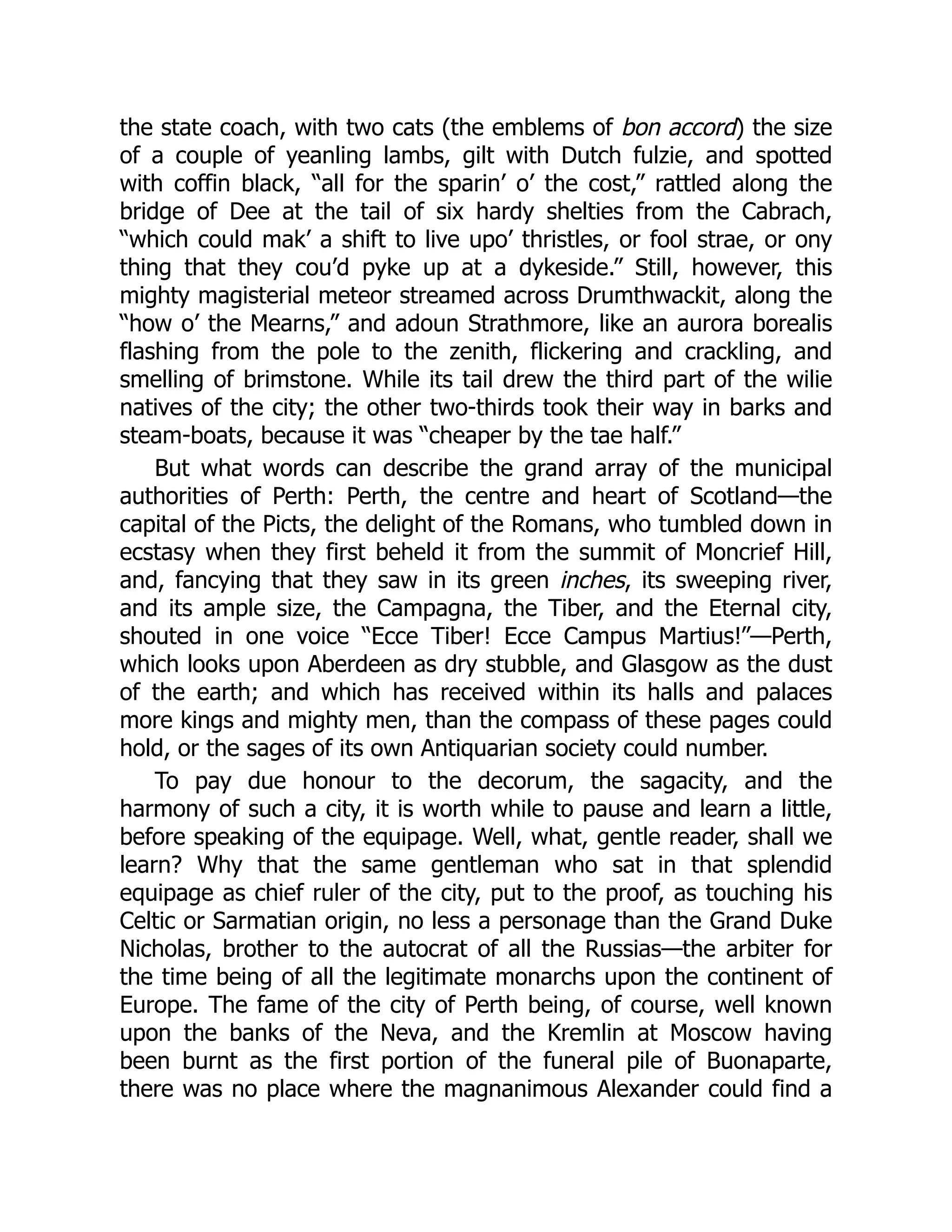 the state coach, with two cats (the emblems of bon accord) the size
of a couple of yeanling lambs, gilt with Dutch fulzie, and spotted
with coffin black, “all for the sparin’ o’ the cost,” rattled along the
bridge of Dee at the tail of six hardy shelties from the Cabrach,
“which could mak’ a shift to live upo’ thristles, or fool strae, or ony
thing that they cou’d pyke up at a dykeside.” Still, however, this
mighty magisterial meteor streamed across Drumthwackit, along the
“how o’ the Mearns,” and adoun Strathmore, like an aurora borealis
flashing from the pole to the zenith, flickering and crackling, and
smelling of brimstone. While its tail drew the third part of the wilie
natives of the city; the other two-thirds took their way in barks and
steam-boats, because it was “cheaper by the tae half.”
But what words can describe the grand array of the municipal
authorities of Perth: Perth, the centre and heart of Scotland—the
capital of the Picts, the delight of the Romans, who tumbled down in
ecstasy when they first beheld it from the summit of Moncrief Hill,
and, fancying that they saw in its green inches, its sweeping river,
and its ample size, the Campagna, the Tiber, and the Eternal city,
shouted in one voice “Ecce Tiber! Ecce Campus Martius!”—Perth,
which looks upon Aberdeen as dry stubble, and Glasgow as the dust
of the earth; and which has received within its halls and palaces
more kings and mighty men, than the compass of these pages could
hold, or the sages of its own Antiquarian society could number.
To pay due honour to the decorum, the sagacity, and the
harmony of such a city, it is worth while to pause and learn a little,
before speaking of the equipage. Well, what, gentle reader, shall we
learn? Why that the same gentleman who sat in that splendid
equipage as chief ruler of the city, put to the proof, as touching his
Celtic or Sarmatian origin, no less a personage than the Grand Duke
Nicholas, brother to the autocrat of all the Russias—the arbiter for
the time being of all the legitimate monarchs upon the continent of
Europe. The fame of the city of Perth being, of course, well known
upon the banks of the Neva, and the Kremlin at Moscow having
been burnt as the first portion of the funeral pile of Buonaparte,
there was no place where the magnanimous Alexander could find a
 