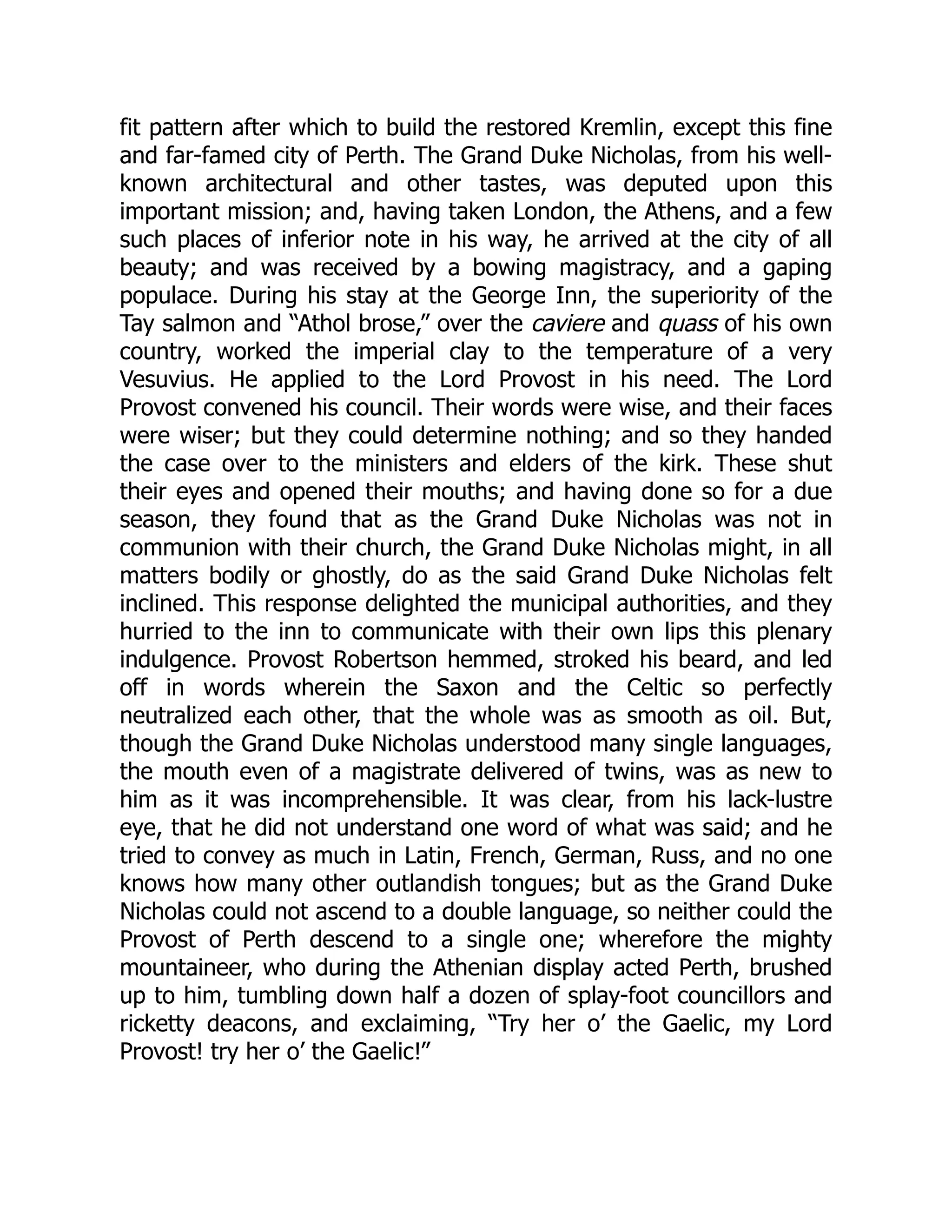 fit pattern after which to build the restored Kremlin, except this fine
and far-famed city of Perth. The Grand Duke Nicholas, from his well-
known architectural and other tastes, was deputed upon this
important mission; and, having taken London, the Athens, and a few
such places of inferior note in his way, he arrived at the city of all
beauty; and was received by a bowing magistracy, and a gaping
populace. During his stay at the George Inn, the superiority of the
Tay salmon and “Athol brose,” over the caviere and quass of his own
country, worked the imperial clay to the temperature of a very
Vesuvius. He applied to the Lord Provost in his need. The Lord
Provost convened his council. Their words were wise, and their faces
were wiser; but they could determine nothing; and so they handed
the case over to the ministers and elders of the kirk. These shut
their eyes and opened their mouths; and having done so for a due
season, they found that as the Grand Duke Nicholas was not in
communion with their church, the Grand Duke Nicholas might, in all
matters bodily or ghostly, do as the said Grand Duke Nicholas felt
inclined. This response delighted the municipal authorities, and they
hurried to the inn to communicate with their own lips this plenary
indulgence. Provost Robertson hemmed, stroked his beard, and led
off in words wherein the Saxon and the Celtic so perfectly
neutralized each other, that the whole was as smooth as oil. But,
though the Grand Duke Nicholas understood many single languages,
the mouth even of a magistrate delivered of twins, was as new to
him as it was incomprehensible. It was clear, from his lack-lustre
eye, that he did not understand one word of what was said; and he
tried to convey as much in Latin, French, German, Russ, and no one
knows how many other outlandish tongues; but as the Grand Duke
Nicholas could not ascend to a double language, so neither could the
Provost of Perth descend to a single one; wherefore the mighty
mountaineer, who during the Athenian display acted Perth, brushed
up to him, tumbling down half a dozen of splay-foot councillors and
ricketty deacons, and exclaiming, “Try her o’ the Gaelic, my Lord
Provost! try her o’ the Gaelic!”
 