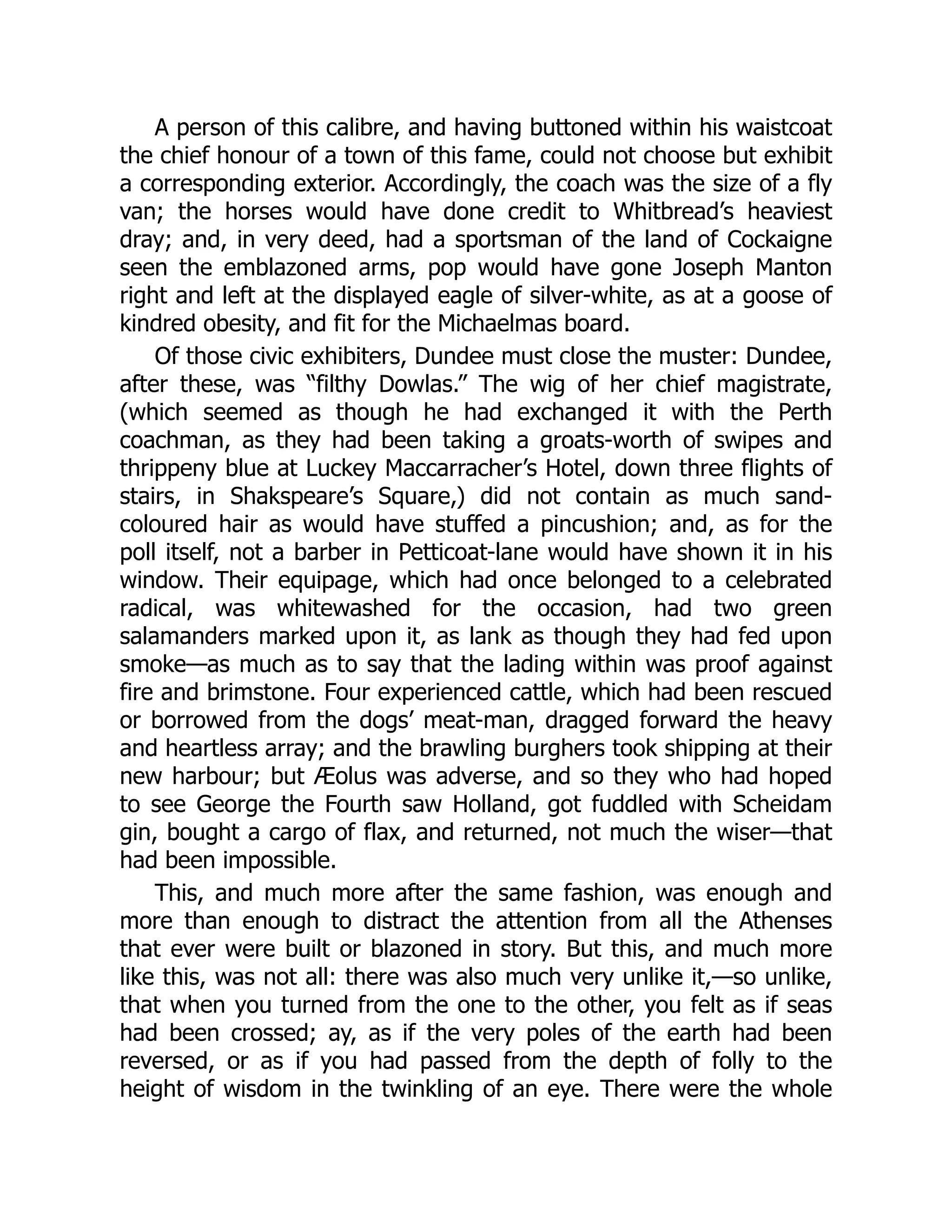 A person of this calibre, and having buttoned within his waistcoat
the chief honour of a town of this fame, could not choose but exhibit
a corresponding exterior. Accordingly, the coach was the size of a fly
van; the horses would have done credit to Whitbread’s heaviest
dray; and, in very deed, had a sportsman of the land of Cockaigne
seen the emblazoned arms, pop would have gone Joseph Manton
right and left at the displayed eagle of silver-white, as at a goose of
kindred obesity, and fit for the Michaelmas board.
Of those civic exhibiters, Dundee must close the muster: Dundee,
after these, was “filthy Dowlas.” The wig of her chief magistrate,
(which seemed as though he had exchanged it with the Perth
coachman, as they had been taking a groats-worth of swipes and
thrippeny blue at Luckey Maccarracher’s Hotel, down three flights of
stairs, in Shakspeare’s Square,) did not contain as much sand-
coloured hair as would have stuffed a pincushion; and, as for the
poll itself, not a barber in Petticoat-lane would have shown it in his
window. Their equipage, which had once belonged to a celebrated
radical, was whitewashed for the occasion, had two green
salamanders marked upon it, as lank as though they had fed upon
smoke—as much as to say that the lading within was proof against
fire and brimstone. Four experienced cattle, which had been rescued
or borrowed from the dogs’ meat-man, dragged forward the heavy
and heartless array; and the brawling burghers took shipping at their
new harbour; but Æolus was adverse, and so they who had hoped
to see George the Fourth saw Holland, got fuddled with Scheidam
gin, bought a cargo of flax, and returned, not much the wiser—that
had been impossible.
This, and much more after the same fashion, was enough and
more than enough to distract the attention from all the Athenses
that ever were built or blazoned in story. But this, and much more
like this, was not all: there was also much very unlike it,—so unlike,
that when you turned from the one to the other, you felt as if seas
had been crossed; ay, as if the very poles of the earth had been
reversed, or as if you had passed from the depth of folly to the
height of wisdom in the twinkling of an eye. There were the whole
 