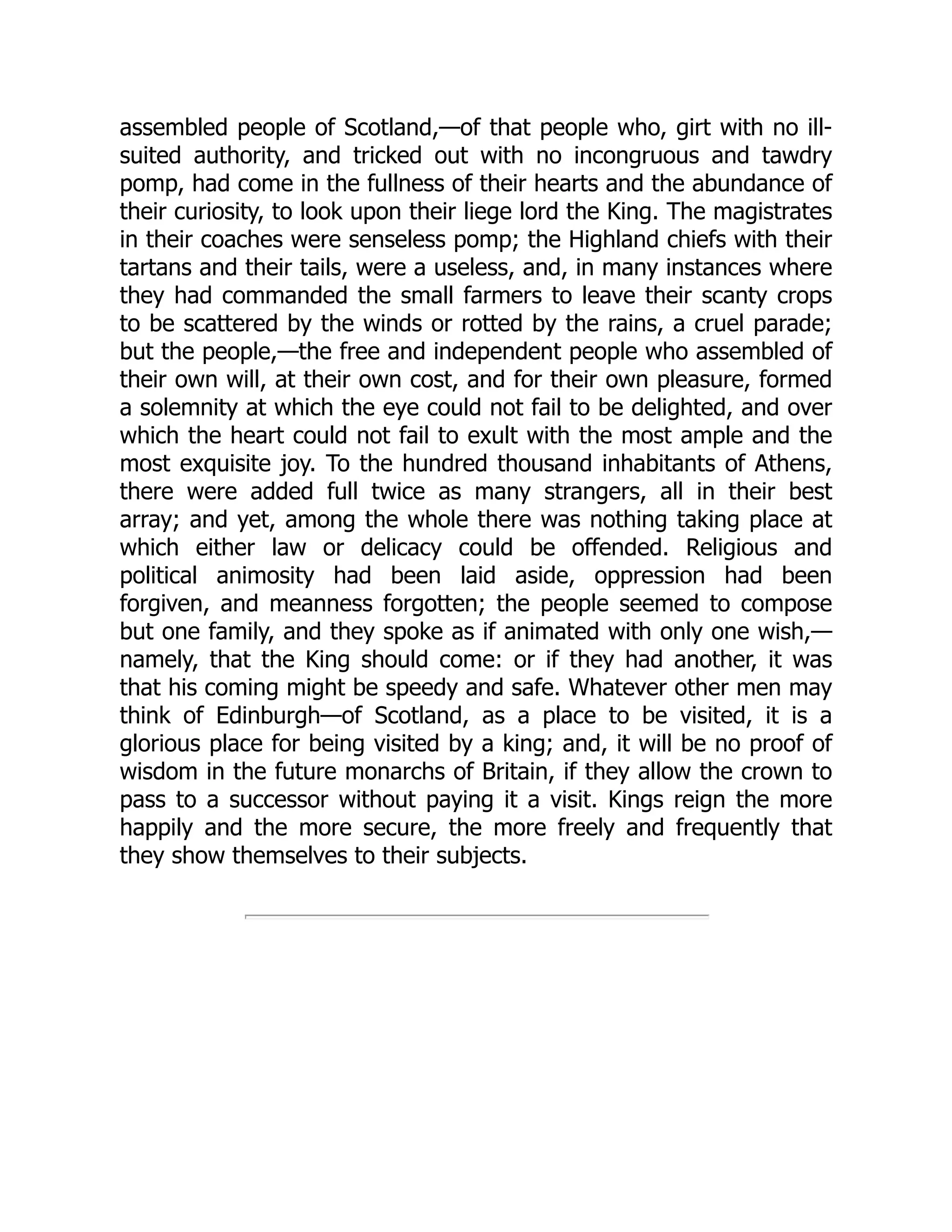 assembled people of Scotland,—of that people who, girt with no ill-
suited authority, and tricked out with no incongruous and tawdry
pomp, had come in the fullness of their hearts and the abundance of
their curiosity, to look upon their liege lord the King. The magistrates
in their coaches were senseless pomp; the Highland chiefs with their
tartans and their tails, were a useless, and, in many instances where
they had commanded the small farmers to leave their scanty crops
to be scattered by the winds or rotted by the rains, a cruel parade;
but the people,—the free and independent people who assembled of
their own will, at their own cost, and for their own pleasure, formed
a solemnity at which the eye could not fail to be delighted, and over
which the heart could not fail to exult with the most ample and the
most exquisite joy. To the hundred thousand inhabitants of Athens,
there were added full twice as many strangers, all in their best
array; and yet, among the whole there was nothing taking place at
which either law or delicacy could be offended. Religious and
political animosity had been laid aside, oppression had been
forgiven, and meanness forgotten; the people seemed to compose
but one family, and they spoke as if animated with only one wish,—
namely, that the King should come: or if they had another, it was
that his coming might be speedy and safe. Whatever other men may
think of Edinburgh—of Scotland, as a place to be visited, it is a
glorious place for being visited by a king; and, it will be no proof of
wisdom in the future monarchs of Britain, if they allow the crown to
pass to a successor without paying it a visit. Kings reign the more
happily and the more secure, the more freely and frequently that
they show themselves to their subjects.
 