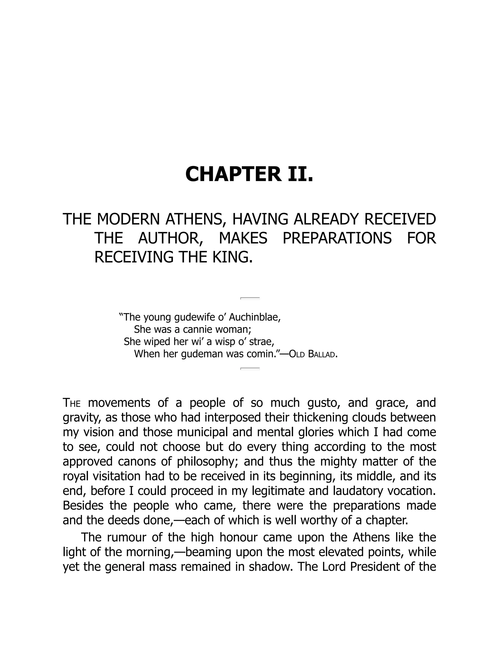 CHAPTER II.
THE MODERN ATHENS, HAVING ALREADY RECEIVED
THE AUTHOR, MAKES PREPARATIONS FOR
RECEIVING THE KING.
“The young gudewife o’ Auchinblae,
She was a cannie woman;
She wiped her wi’ a wisp o’ strae,
When her gudeman was comin.”—Old Ballad.
The movements of a people of so much gusto, and grace, and
gravity, as those who had interposed their thickening clouds between
my vision and those municipal and mental glories which I had come
to see, could not choose but do every thing according to the most
approved canons of philosophy; and thus the mighty matter of the
royal visitation had to be received in its beginning, its middle, and its
end, before I could proceed in my legitimate and laudatory vocation.
Besides the people who came, there were the preparations made
and the deeds done,—each of which is well worthy of a chapter.
The rumour of the high honour came upon the Athens like the
light of the morning,—beaming upon the most elevated points, while
yet the general mass remained in shadow. The Lord President of the
 