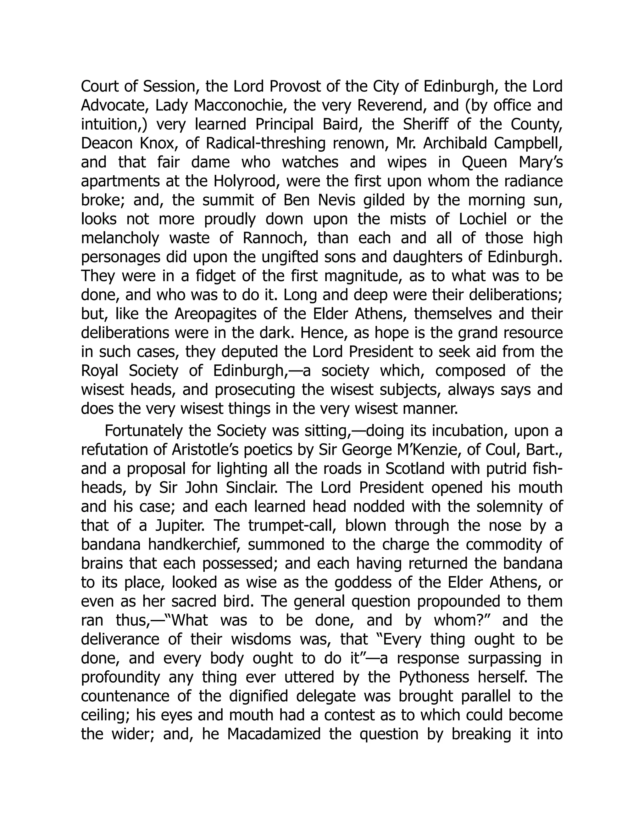 Court of Session, the Lord Provost of the City of Edinburgh, the Lord
Advocate, Lady Macconochie, the very Reverend, and (by office and
intuition,) very learned Principal Baird, the Sheriff of the County,
Deacon Knox, of Radical-threshing renown, Mr. Archibald Campbell,
and that fair dame who watches and wipes in Queen Mary’s
apartments at the Holyrood, were the first upon whom the radiance
broke; and, the summit of Ben Nevis gilded by the morning sun,
looks not more proudly down upon the mists of Lochiel or the
melancholy waste of Rannoch, than each and all of those high
personages did upon the ungifted sons and daughters of Edinburgh.
They were in a fidget of the first magnitude, as to what was to be
done, and who was to do it. Long and deep were their deliberations;
but, like the Areopagites of the Elder Athens, themselves and their
deliberations were in the dark. Hence, as hope is the grand resource
in such cases, they deputed the Lord President to seek aid from the
Royal Society of Edinburgh,—a society which, composed of the
wisest heads, and prosecuting the wisest subjects, always says and
does the very wisest things in the very wisest manner.
Fortunately the Society was sitting,—doing its incubation, upon a
refutation of Aristotle’s poetics by Sir George M’Kenzie, of Coul, Bart.,
and a proposal for lighting all the roads in Scotland with putrid fish-
heads, by Sir John Sinclair. The Lord President opened his mouth
and his case; and each learned head nodded with the solemnity of
that of a Jupiter. The trumpet-call, blown through the nose by a
bandana handkerchief, summoned to the charge the commodity of
brains that each possessed; and each having returned the bandana
to its place, looked as wise as the goddess of the Elder Athens, or
even as her sacred bird. The general question propounded to them
ran thus,—“What was to be done, and by whom?” and the
deliverance of their wisdoms was, that “Every thing ought to be
done, and every body ought to do it”—a response surpassing in
profoundity any thing ever uttered by the Pythoness herself. The
countenance of the dignified delegate was brought parallel to the
ceiling; his eyes and mouth had a contest as to which could become
the wider; and, he Macadamized the question by breaking it into
 