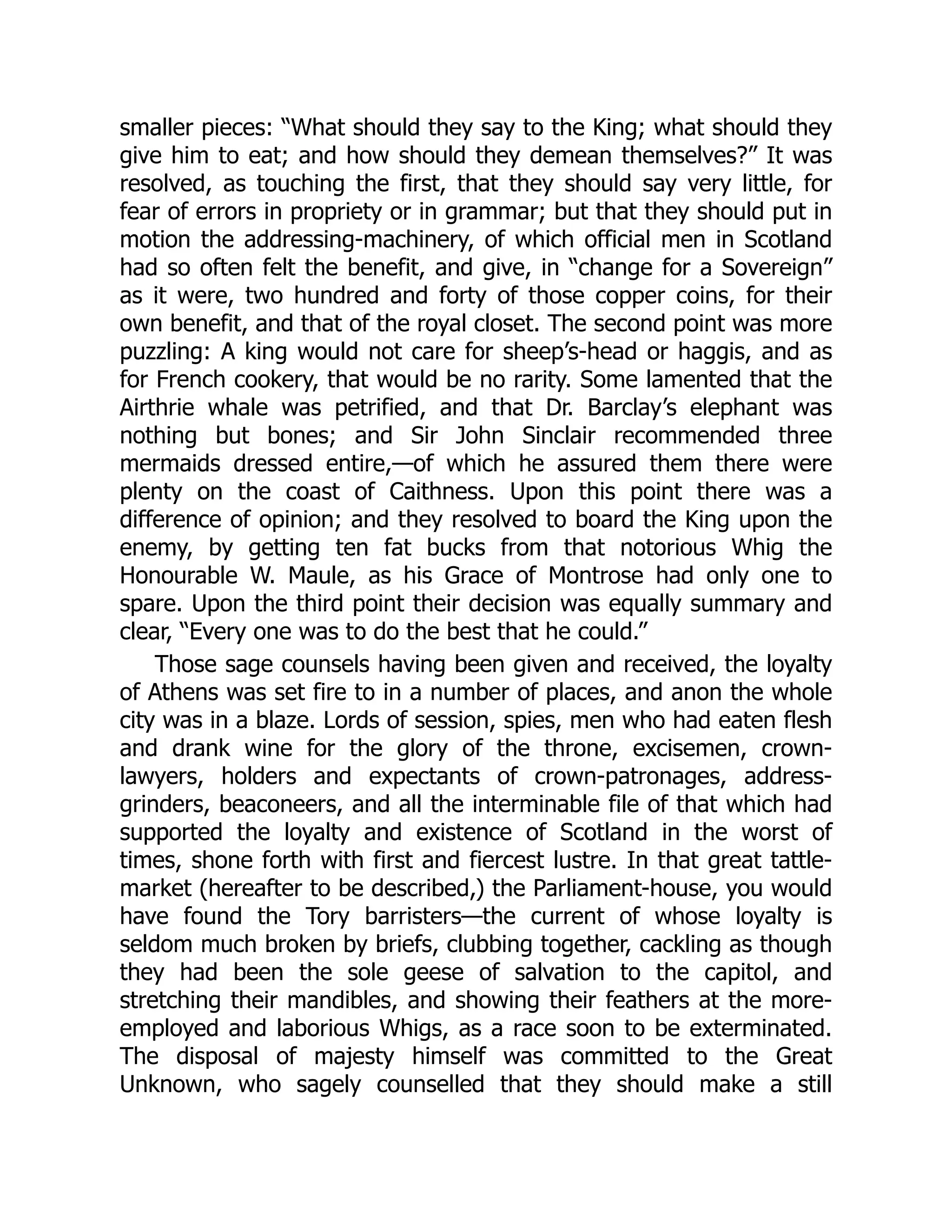 smaller pieces: “What should they say to the King; what should they
give him to eat; and how should they demean themselves?” It was
resolved, as touching the first, that they should say very little, for
fear of errors in propriety or in grammar; but that they should put in
motion the addressing-machinery, of which official men in Scotland
had so often felt the benefit, and give, in “change for a Sovereign”
as it were, two hundred and forty of those copper coins, for their
own benefit, and that of the royal closet. The second point was more
puzzling: A king would not care for sheep’s-head or haggis, and as
for French cookery, that would be no rarity. Some lamented that the
Airthrie whale was petrified, and that Dr. Barclay’s elephant was
nothing but bones; and Sir John Sinclair recommended three
mermaids dressed entire,—of which he assured them there were
plenty on the coast of Caithness. Upon this point there was a
difference of opinion; and they resolved to board the King upon the
enemy, by getting ten fat bucks from that notorious Whig the
Honourable W. Maule, as his Grace of Montrose had only one to
spare. Upon the third point their decision was equally summary and
clear, “Every one was to do the best that he could.”
Those sage counsels having been given and received, the loyalty
of Athens was set fire to in a number of places, and anon the whole
city was in a blaze. Lords of session, spies, men who had eaten flesh
and drank wine for the glory of the throne, excisemen, crown-
lawyers, holders and expectants of crown-patronages, address-
grinders, beaconeers, and all the interminable file of that which had
supported the loyalty and existence of Scotland in the worst of
times, shone forth with first and fiercest lustre. In that great tattle-
market (hereafter to be described,) the Parliament-house, you would
have found the Tory barristers—the current of whose loyalty is
seldom much broken by briefs, clubbing together, cackling as though
they had been the sole geese of salvation to the capitol, and
stretching their mandibles, and showing their feathers at the more-
employed and laborious Whigs, as a race soon to be exterminated.
The disposal of majesty himself was committed to the Great
Unknown, who sagely counselled that they should make a still
 