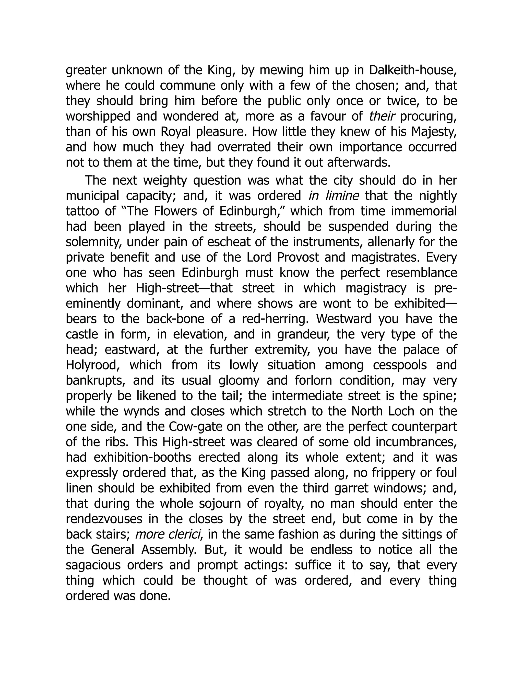 greater unknown of the King, by mewing him up in Dalkeith-house,
where he could commune only with a few of the chosen; and, that
they should bring him before the public only once or twice, to be
worshipped and wondered at, more as a favour of their procuring,
than of his own Royal pleasure. How little they knew of his Majesty,
and how much they had overrated their own importance occurred
not to them at the time, but they found it out afterwards.
The next weighty question was what the city should do in her
municipal capacity; and, it was ordered in limine that the nightly
tattoo of “The Flowers of Edinburgh,” which from time immemorial
had been played in the streets, should be suspended during the
solemnity, under pain of escheat of the instruments, allenarly for the
private benefit and use of the Lord Provost and magistrates. Every
one who has seen Edinburgh must know the perfect resemblance
which her High-street—that street in which magistracy is pre-
eminently dominant, and where shows are wont to be exhibited—
bears to the back-bone of a red-herring. Westward you have the
castle in form, in elevation, and in grandeur, the very type of the
head; eastward, at the further extremity, you have the palace of
Holyrood, which from its lowly situation among cesspools and
bankrupts, and its usual gloomy and forlorn condition, may very
properly be likened to the tail; the intermediate street is the spine;
while the wynds and closes which stretch to the North Loch on the
one side, and the Cow-gate on the other, are the perfect counterpart
of the ribs. This High-street was cleared of some old incumbrances,
had exhibition-booths erected along its whole extent; and it was
expressly ordered that, as the King passed along, no frippery or foul
linen should be exhibited from even the third garret windows; and,
that during the whole sojourn of royalty, no man should enter the
rendezvouses in the closes by the street end, but come in by the
back stairs; more clerici, in the same fashion as during the sittings of
the General Assembly. But, it would be endless to notice all the
sagacious orders and prompt actings: suffice it to say, that every
thing which could be thought of was ordered, and every thing
ordered was done.
 