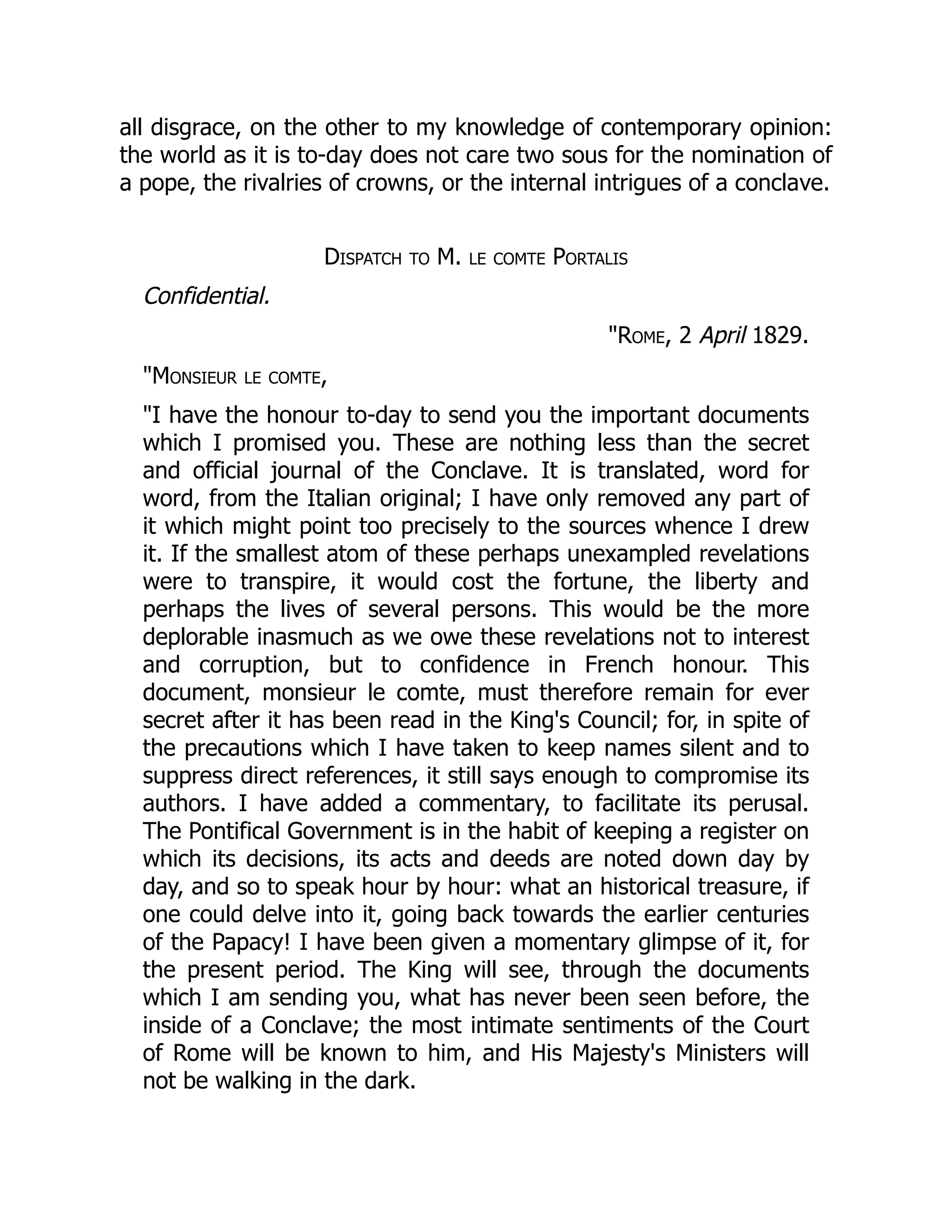 all disgrace, on the other to my knowledge of contemporary opinion:
the world as it is to-day does not care two sous for the nomination of
a pope, the rivalries of crowns, or the internal intrigues of a conclave.
Dispatch to M. le comte Portalis
Confidential.
"Rome, 2 April 1829.
"Monsieur le comte,
"I have the honour to-day to send you the important documents
which I promised you. These are nothing less than the secret
and official journal of the Conclave. It is translated, word for
word, from the Italian original; I have only removed any part of
it which might point too precisely to the sources whence I drew
it. If the smallest atom of these perhaps unexampled revelations
were to transpire, it would cost the fortune, the liberty and
perhaps the lives of several persons. This would be the more
deplorable inasmuch as we owe these revelations not to interest
and corruption, but to confidence in French honour. This
document, monsieur le comte, must therefore remain for ever
secret after it has been read in the King's Council; for, in spite of
the precautions which I have taken to keep names silent and to
suppress direct references, it still says enough to compromise its
authors. I have added a commentary, to facilitate its perusal.
The Pontifical Government is in the habit of keeping a register on
which its decisions, its acts and deeds are noted down day by
day, and so to speak hour by hour: what an historical treasure, if
one could delve into it, going back towards the earlier centuries
of the Papacy! I have been given a momentary glimpse of it, for
the present period. The King will see, through the documents
which I am sending you, what has never been seen before, the
inside of a Conclave; the most intimate sentiments of the Court
of Rome will be known to him, and His Majesty's Ministers will
not be walking in the dark.
 