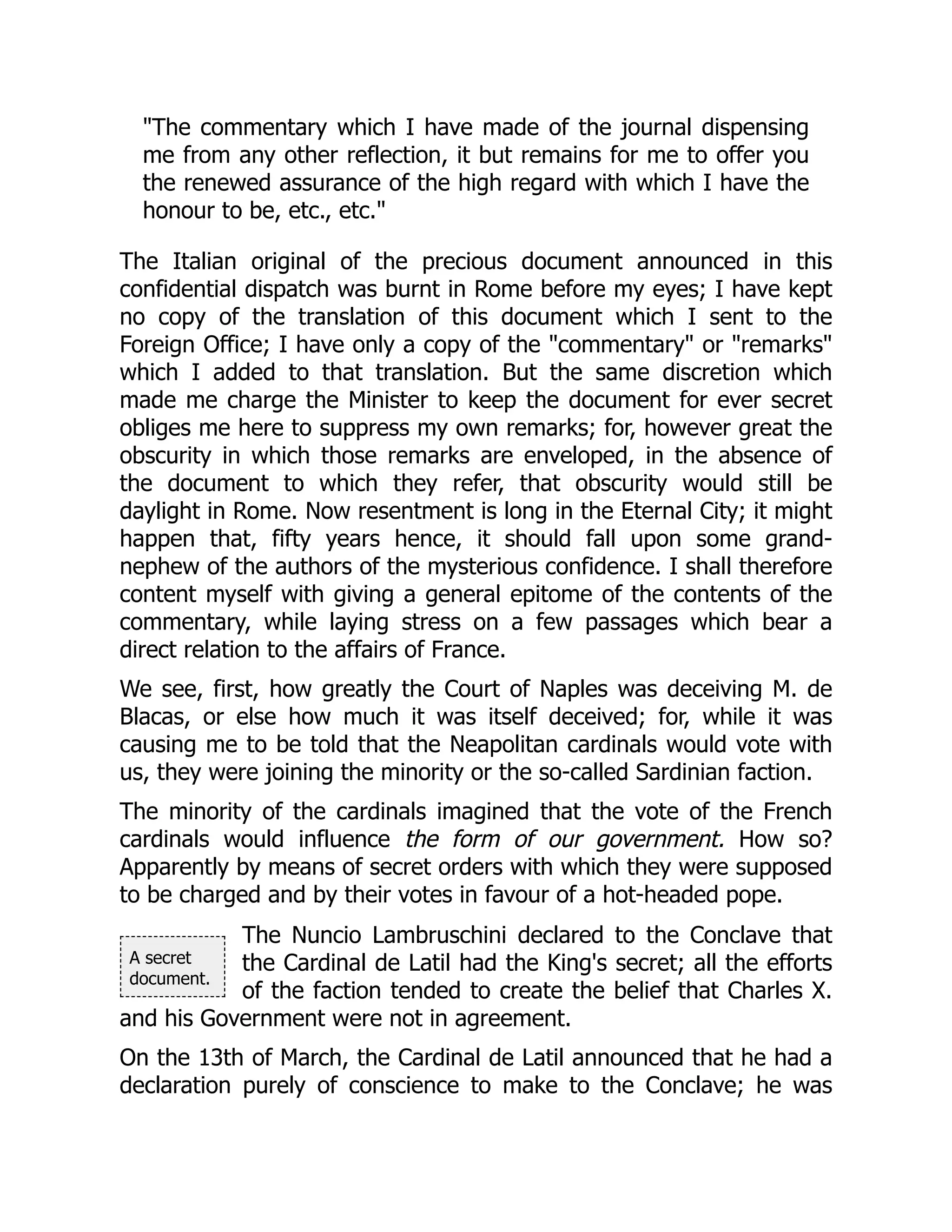 A secret
document.
"The commentary which I have made of the journal dispensing
me from any other reflection, it but remains for me to offer you
the renewed assurance of the high regard with which I have the
honour to be, etc., etc."
The Italian original of the precious document announced in this
confidential dispatch was burnt in Rome before my eyes; I have kept
no copy of the translation of this document which I sent to the
Foreign Office; I have only a copy of the "commentary" or "remarks"
which I added to that translation. But the same discretion which
made me charge the Minister to keep the document for ever secret
obliges me here to suppress my own remarks; for, however great the
obscurity in which those remarks are enveloped, in the absence of
the document to which they refer, that obscurity would still be
daylight in Rome. Now resentment is long in the Eternal City; it might
happen that, fifty years hence, it should fall upon some grand-
nephew of the authors of the mysterious confidence. I shall therefore
content myself with giving a general epitome of the contents of the
commentary, while laying stress on a few passages which bear a
direct relation to the affairs of France.
We see, first, how greatly the Court of Naples was deceiving M. de
Blacas, or else how much it was itself deceived; for, while it was
causing me to be told that the Neapolitan cardinals would vote with
us, they were joining the minority or the so-called Sardinian faction.
The minority of the cardinals imagined that the vote of the French
cardinals would influence the form of our government. How so?
Apparently by means of secret orders with which they were supposed
to be charged and by their votes in favour of a hot-headed pope.
The Nuncio Lambruschini declared to the Conclave that
the Cardinal de Latil had the King's secret; all the efforts
of the faction tended to create the belief that Charles X.
and his Government were not in agreement.
On the 13th of March, the Cardinal de Latil announced that he had a
declaration purely of conscience to make to the Conclave; he was
 