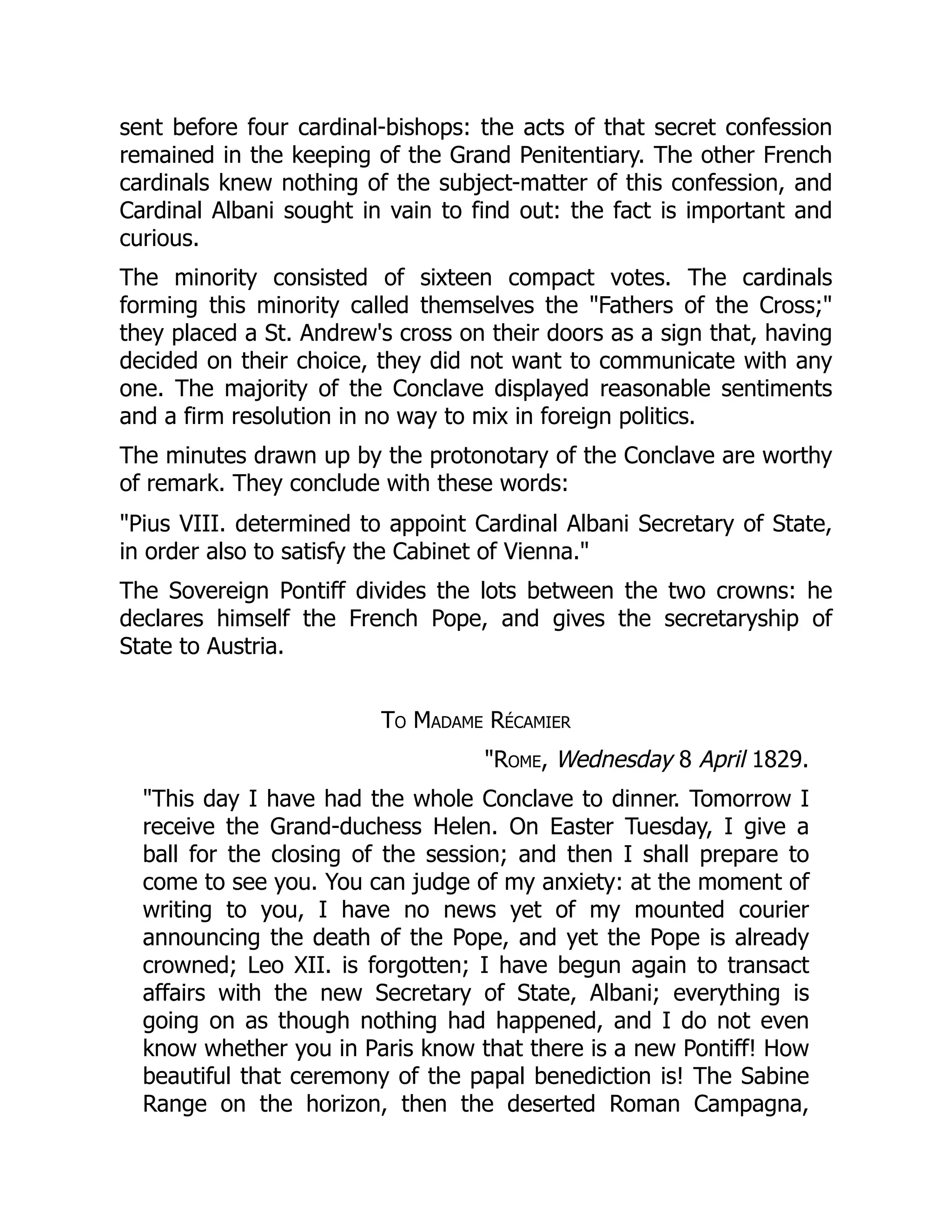 sent before four cardinal-bishops: the acts of that secret confession
remained in the keeping of the Grand Penitentiary. The other French
cardinals knew nothing of the subject-matter of this confession, and
Cardinal Albani sought in vain to find out: the fact is important and
curious.
The minority consisted of sixteen compact votes. The cardinals
forming this minority called themselves the "Fathers of the Cross;"
they placed a St. Andrew's cross on their doors as a sign that, having
decided on their choice, they did not want to communicate with any
one. The majority of the Conclave displayed reasonable sentiments
and a firm resolution in no way to mix in foreign politics.
The minutes drawn up by the protonotary of the Conclave are worthy
of remark. They conclude with these words:
"Pius VIII. determined to appoint Cardinal Albani Secretary of State,
in order also to satisfy the Cabinet of Vienna."
The Sovereign Pontiff divides the lots between the two crowns: he
declares himself the French Pope, and gives the secretaryship of
State to Austria.
To Madame Récamier
"Rome, Wednesday 8 April 1829.
"This day I have had the whole Conclave to dinner. Tomorrow I
receive the Grand-duchess Helen. On Easter Tuesday, I give a
ball for the closing of the session; and then I shall prepare to
come to see you. You can judge of my anxiety: at the moment of
writing to you, I have no news yet of my mounted courier
announcing the death of the Pope, and yet the Pope is already
crowned; Leo XII. is forgotten; I have begun again to transact
affairs with the new Secretary of State, Albani; everything is
going on as though nothing had happened, and I do not even
know whether you in Paris know that there is a new Pontiff! How
beautiful that ceremony of the papal benediction is! The Sabine
Range on the horizon, then the deserted Roman Campagna,
 