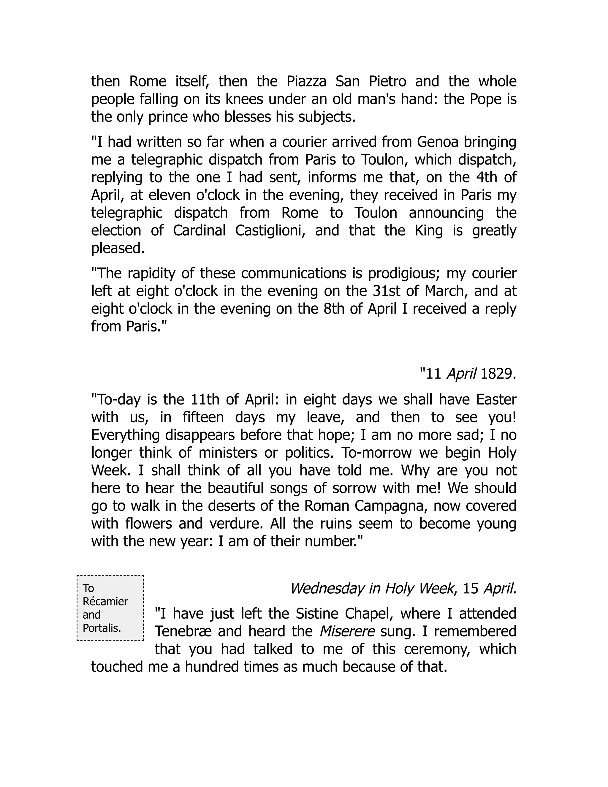 To
Récamier
and
Portalis.
then Rome itself, then the Piazza San Pietro and the whole
people falling on its knees under an old man's hand: the Pope is
the only prince who blesses his subjects.
"I had written so far when a courier arrived from Genoa bringing
me a telegraphic dispatch from Paris to Toulon, which dispatch,
replying to the one I had sent, informs me that, on the 4th of
April, at eleven o'clock in the evening, they received in Paris my
telegraphic dispatch from Rome to Toulon announcing the
election of Cardinal Castiglioni, and that the King is greatly
pleased.
"The rapidity of these communications is prodigious; my courier
left at eight o'clock in the evening on the 31st of March, and at
eight o'clock in the evening on the 8th of April I received a reply
from Paris."
"11 April 1829.
"To-day is the 11th of April: in eight days we shall have Easter
with us, in fifteen days my leave, and then to see you!
Everything disappears before that hope; I am no more sad; I no
longer think of ministers or politics. To-morrow we begin Holy
Week. I shall think of all you have told me. Why are you not
here to hear the beautiful songs of sorrow with me! We should
go to walk in the deserts of the Roman Campagna, now covered
with flowers and verdure. All the ruins seem to become young
with the new year: I am of their number."
Wednesday in Holy Week, 15 April.
"I have just left the Sistine Chapel, where I attended
Tenebræ and heard the Miserere sung. I remembered
that you had talked to me of this ceremony, which
touched me a hundred times as much because of that.
 