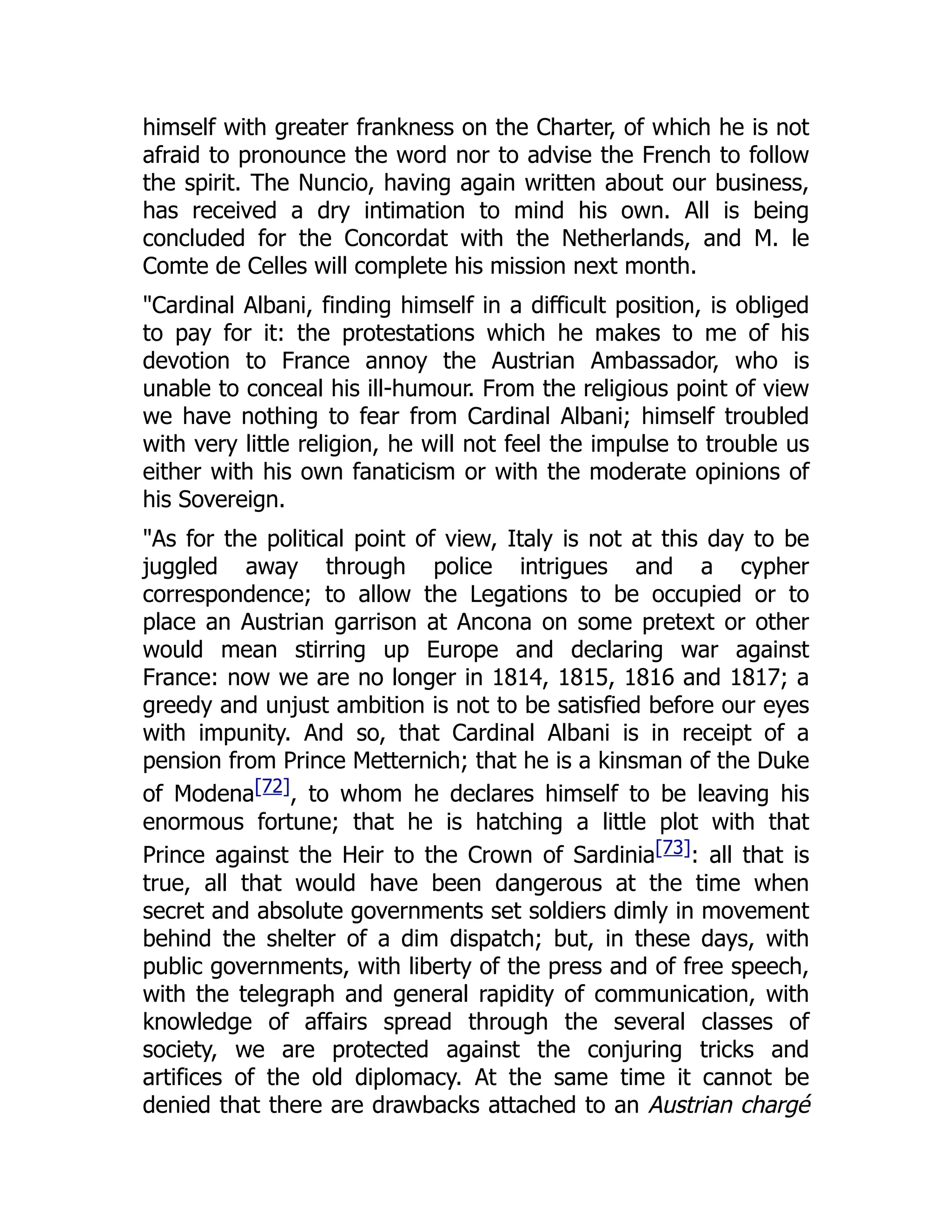 himself with greater frankness on the Charter, of which he is not
afraid to pronounce the word nor to advise the French to follow
the spirit. The Nuncio, having again written about our business,
has received a dry intimation to mind his own. All is being
concluded for the Concordat with the Netherlands, and M. le
Comte de Celles will complete his mission next month.
"Cardinal Albani, finding himself in a difficult position, is obliged
to pay for it: the protestations which he makes to me of his
devotion to France annoy the Austrian Ambassador, who is
unable to conceal his ill-humour. From the religious point of view
we have nothing to fear from Cardinal Albani; himself troubled
with very little religion, he will not feel the impulse to trouble us
either with his own fanaticism or with the moderate opinions of
his Sovereign.
"As for the political point of view, Italy is not at this day to be
juggled away through police intrigues and a cypher
correspondence; to allow the Legations to be occupied or to
place an Austrian garrison at Ancona on some pretext or other
would mean stirring up Europe and declaring war against
France: now we are no longer in 1814, 1815, 1816 and 1817; a
greedy and unjust ambition is not to be satisfied before our eyes
with impunity. And so, that Cardinal Albani is in receipt of a
pension from Prince Metternich; that he is a kinsman of the Duke
of Modena[72], to whom he declares himself to be leaving his
enormous fortune; that he is hatching a little plot with that
Prince against the Heir to the Crown of Sardinia[73]: all that is
true, all that would have been dangerous at the time when
secret and absolute governments set soldiers dimly in movement
behind the shelter of a dim dispatch; but, in these days, with
public governments, with liberty of the press and of free speech,
with the telegraph and general rapidity of communication, with
knowledge of affairs spread through the several classes of
society, we are protected against the conjuring tricks and
artifices of the old diplomacy. At the same time it cannot be
denied that there are drawbacks attached to an Austrian chargé
 