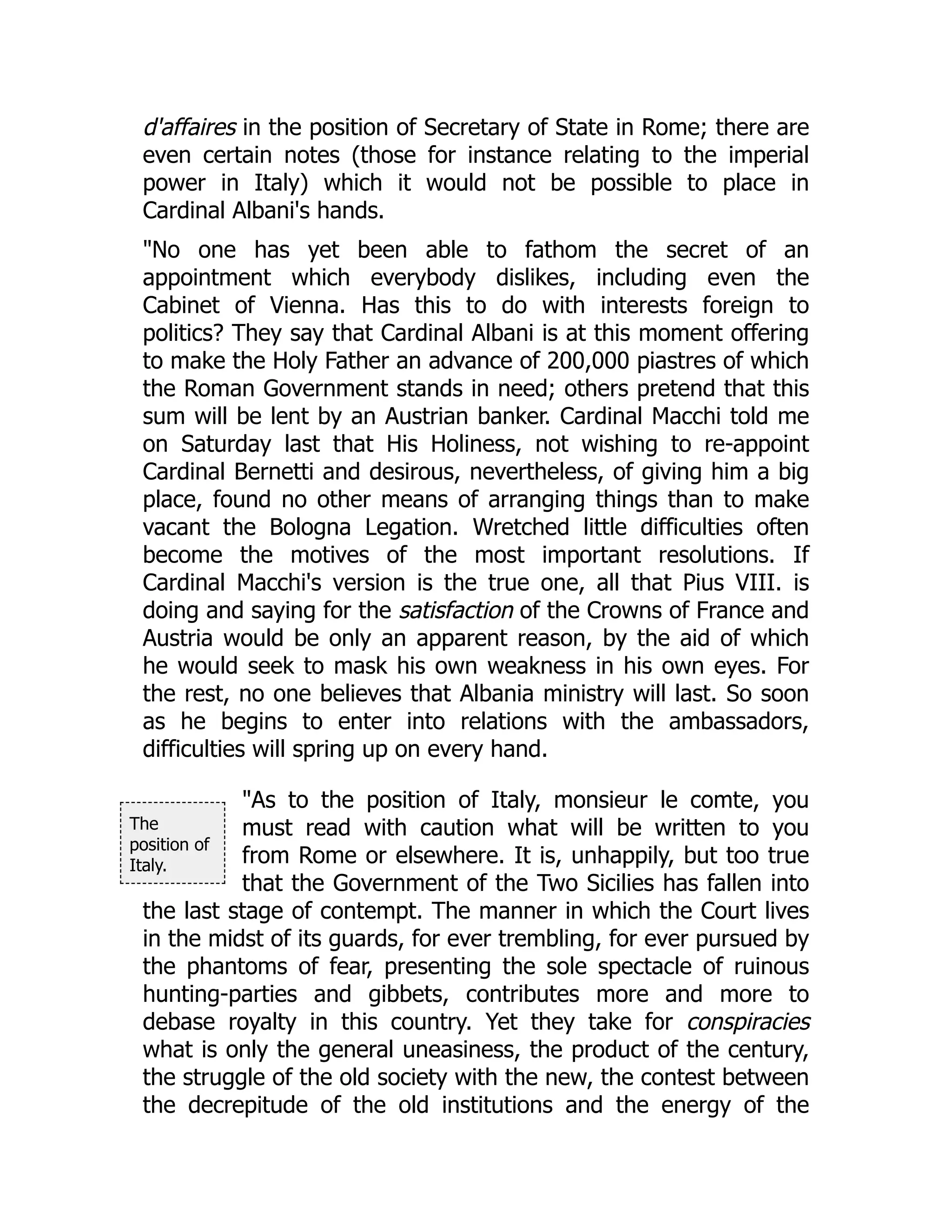The
position of
Italy.
d'affaires in the position of Secretary of State in Rome; there are
even certain notes (those for instance relating to the imperial
power in Italy) which it would not be possible to place in
Cardinal Albani's hands.
"No one has yet been able to fathom the secret of an
appointment which everybody dislikes, including even the
Cabinet of Vienna. Has this to do with interests foreign to
politics? They say that Cardinal Albani is at this moment offering
to make the Holy Father an advance of 200,000 piastres of which
the Roman Government stands in need; others pretend that this
sum will be lent by an Austrian banker. Cardinal Macchi told me
on Saturday last that His Holiness, not wishing to re-appoint
Cardinal Bernetti and desirous, nevertheless, of giving him a big
place, found no other means of arranging things than to make
vacant the Bologna Legation. Wretched little difficulties often
become the motives of the most important resolutions. If
Cardinal Macchi's version is the true one, all that Pius VIII. is
doing and saying for the satisfaction of the Crowns of France and
Austria would be only an apparent reason, by the aid of which
he would seek to mask his own weakness in his own eyes. For
the rest, no one believes that Albania ministry will last. So soon
as he begins to enter into relations with the ambassadors,
difficulties will spring up on every hand.
"As to the position of Italy, monsieur le comte, you
must read with caution what will be written to you
from Rome or elsewhere. It is, unhappily, but too true
that the Government of the Two Sicilies has fallen into
the last stage of contempt. The manner in which the Court lives
in the midst of its guards, for ever trembling, for ever pursued by
the phantoms of fear, presenting the sole spectacle of ruinous
hunting-parties and gibbets, contributes more and more to
debase royalty in this country. Yet they take for conspiracies
what is only the general uneasiness, the product of the century,
the struggle of the old society with the new, the contest between
the decrepitude of the old institutions and the energy of the
 