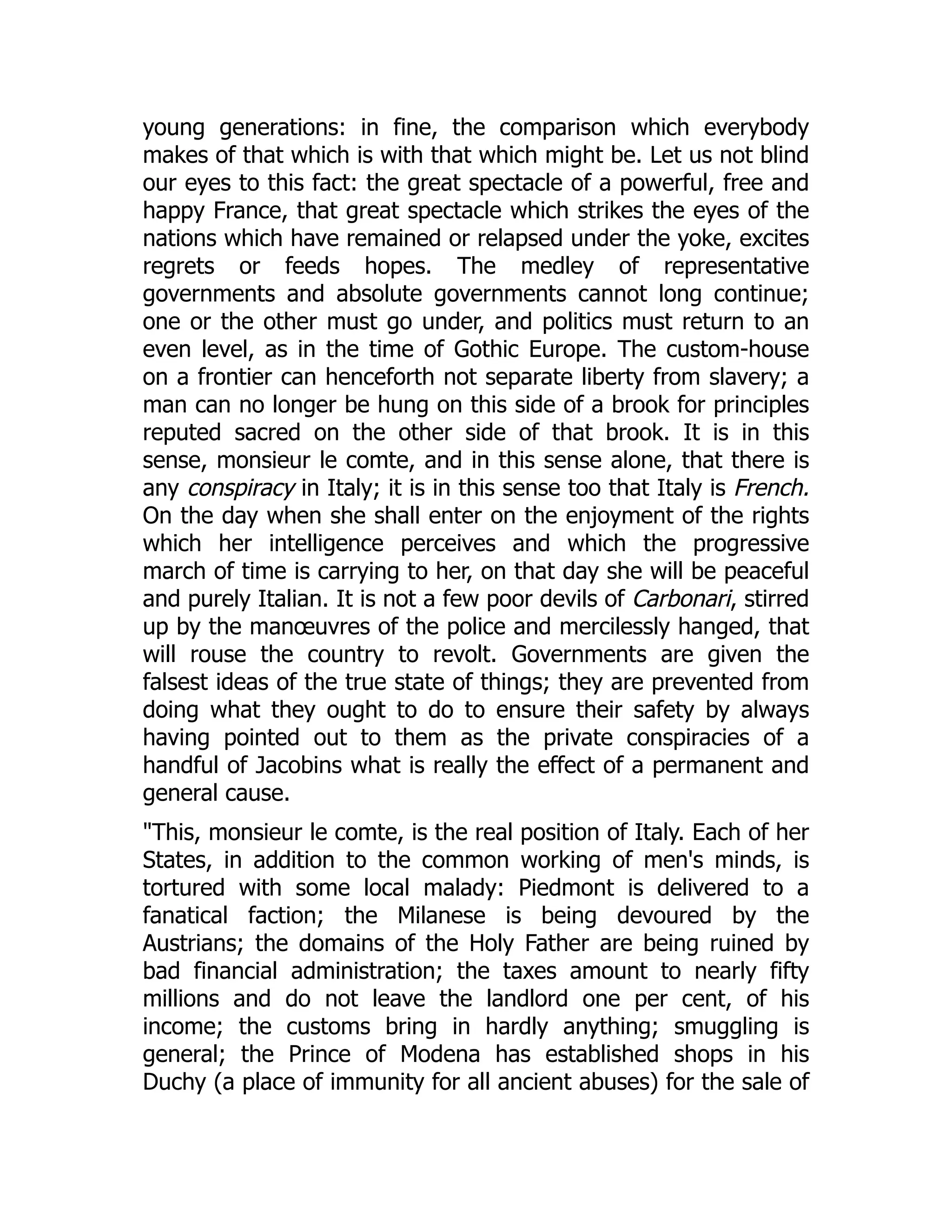 young generations: in fine, the comparison which everybody
makes of that which is with that which might be. Let us not blind
our eyes to this fact: the great spectacle of a powerful, free and
happy France, that great spectacle which strikes the eyes of the
nations which have remained or relapsed under the yoke, excites
regrets or feeds hopes. The medley of representative
governments and absolute governments cannot long continue;
one or the other must go under, and politics must return to an
even level, as in the time of Gothic Europe. The custom-house
on a frontier can henceforth not separate liberty from slavery; a
man can no longer be hung on this side of a brook for principles
reputed sacred on the other side of that brook. It is in this
sense, monsieur le comte, and in this sense alone, that there is
any conspiracy in Italy; it is in this sense too that Italy is French.
On the day when she shall enter on the enjoyment of the rights
which her intelligence perceives and which the progressive
march of time is carrying to her, on that day she will be peaceful
and purely Italian. It is not a few poor devils of Carbonari, stirred
up by the manœuvres of the police and mercilessly hanged, that
will rouse the country to revolt. Governments are given the
falsest ideas of the true state of things; they are prevented from
doing what they ought to do to ensure their safety by always
having pointed out to them as the private conspiracies of a
handful of Jacobins what is really the effect of a permanent and
general cause.
"This, monsieur le comte, is the real position of Italy. Each of her
States, in addition to the common working of men's minds, is
tortured with some local malady: Piedmont is delivered to a
fanatical faction; the Milanese is being devoured by the
Austrians; the domains of the Holy Father are being ruined by
bad financial administration; the taxes amount to nearly fifty
millions and do not leave the landlord one per cent, of his
income; the customs bring in hardly anything; smuggling is
general; the Prince of Modena has established shops in his
Duchy (a place of immunity for all ancient abuses) for the sale of
 