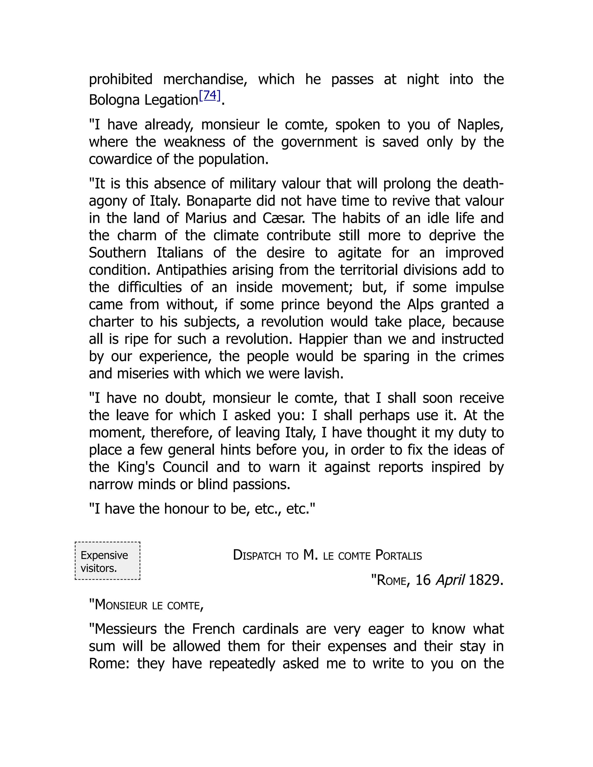Expensive
visitors.
prohibited merchandise, which he passes at night into the
Bologna Legation[74].
"I have already, monsieur le comte, spoken to you of Naples,
where the weakness of the government is saved only by the
cowardice of the population.
"It is this absence of military valour that will prolong the death-
agony of Italy. Bonaparte did not have time to revive that valour
in the land of Marius and Cæsar. The habits of an idle life and
the charm of the climate contribute still more to deprive the
Southern Italians of the desire to agitate for an improved
condition. Antipathies arising from the territorial divisions add to
the difficulties of an inside movement; but, if some impulse
came from without, if some prince beyond the Alps granted a
charter to his subjects, a revolution would take place, because
all is ripe for such a revolution. Happier than we and instructed
by our experience, the people would be sparing in the crimes
and miseries with which we were lavish.
"I have no doubt, monsieur le comte, that I shall soon receive
the leave for which I asked you: I shall perhaps use it. At the
moment, therefore, of leaving Italy, I have thought it my duty to
place a few general hints before you, in order to fix the ideas of
the King's Council and to warn it against reports inspired by
narrow minds or blind passions.
"I have the honour to be, etc., etc."
Dispatch to M. le comte Portalis
"Rome, 16 April 1829.
"Monsieur le comte,
"Messieurs the French cardinals are very eager to know what
sum will be allowed them for their expenses and their stay in
Rome: they have repeatedly asked me to write to you on the
 