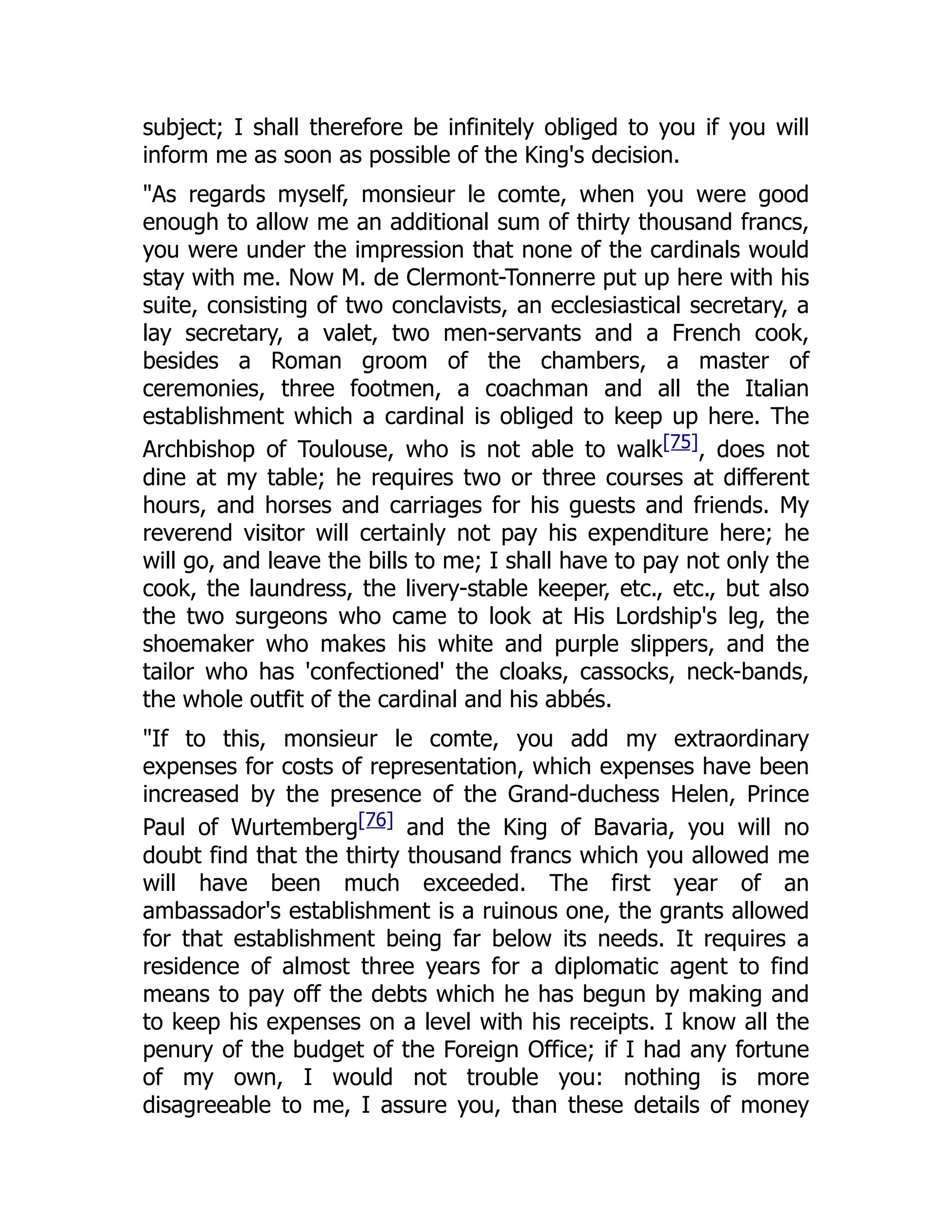 subject; I shall therefore be infinitely obliged to you if you will
inform me as soon as possible of the King's decision.
"As regards myself, monsieur le comte, when you were good
enough to allow me an additional sum of thirty thousand francs,
you were under the impression that none of the cardinals would
stay with me. Now M. de Clermont-Tonnerre put up here with his
suite, consisting of two conclavists, an ecclesiastical secretary, a
lay secretary, a valet, two men-servants and a French cook,
besides a Roman groom of the chambers, a master of
ceremonies, three footmen, a coachman and all the Italian
establishment which a cardinal is obliged to keep up here. The
Archbishop of Toulouse, who is not able to walk[75], does not
dine at my table; he requires two or three courses at different
hours, and horses and carriages for his guests and friends. My
reverend visitor will certainly not pay his expenditure here; he
will go, and leave the bills to me; I shall have to pay not only the
cook, the laundress, the livery-stable keeper, etc., etc., but also
the two surgeons who came to look at His Lordship's leg, the
shoemaker who makes his white and purple slippers, and the
tailor who has 'confectioned' the cloaks, cassocks, neck-bands,
the whole outfit of the cardinal and his abbés.
"If to this, monsieur le comte, you add my extraordinary
expenses for costs of representation, which expenses have been
increased by the presence of the Grand-duchess Helen, Prince
Paul of Wurtemberg[76] and the King of Bavaria, you will no
doubt find that the thirty thousand francs which you allowed me
will have been much exceeded. The first year of an
ambassador's establishment is a ruinous one, the grants allowed
for that establishment being far below its needs. It requires a
residence of almost three years for a diplomatic agent to find
means to pay off the debts which he has begun by making and
to keep his expenses on a level with his receipts. I know all the
penury of the budget of the Foreign Office; if I had any fortune
of my own, I would not trouble you: nothing is more
disagreeable to me, I assure you, than these details of money
 