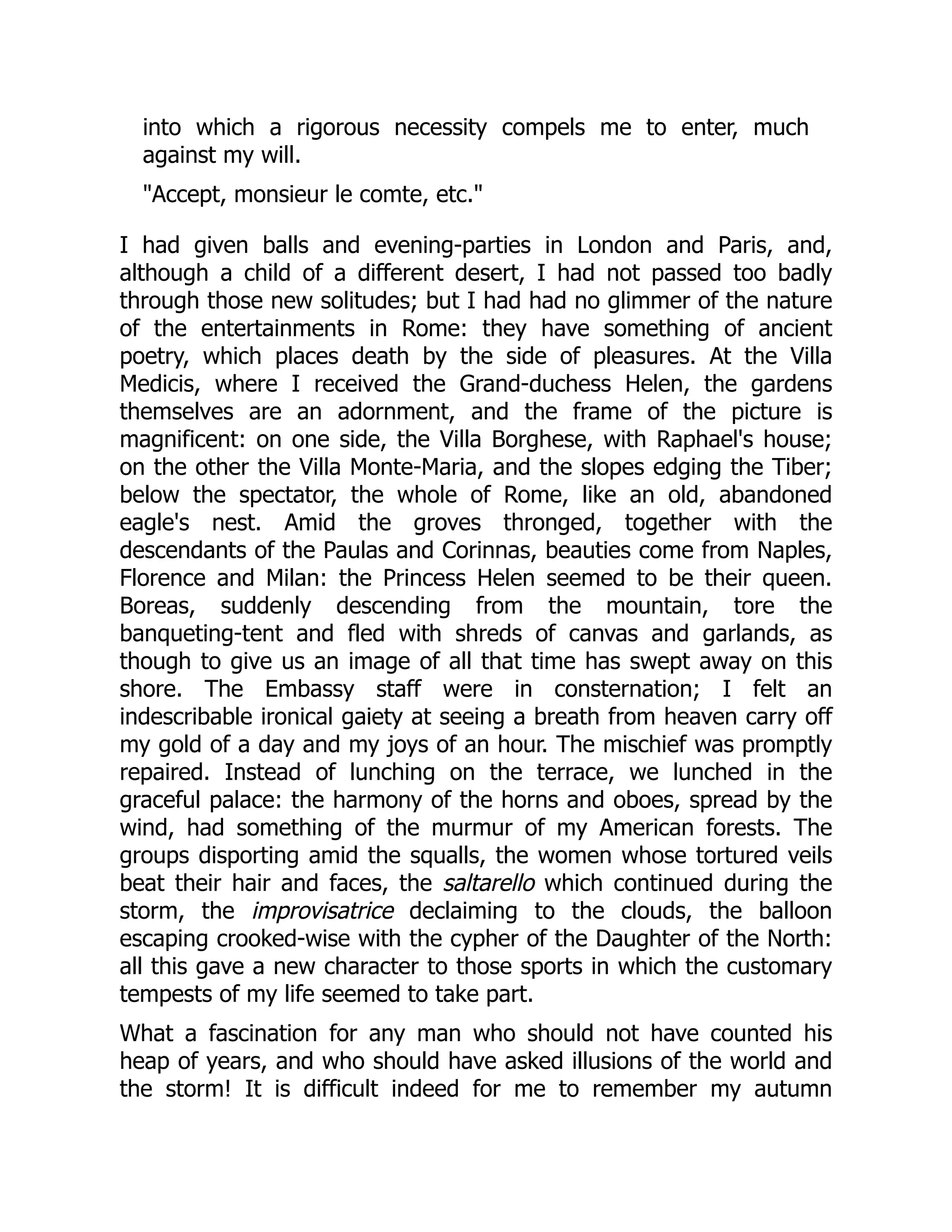 into which a rigorous necessity compels me to enter, much
against my will.
"Accept, monsieur le comte, etc."
I had given balls and evening-parties in London and Paris, and,
although a child of a different desert, I had not passed too badly
through those new solitudes; but I had had no glimmer of the nature
of the entertainments in Rome: they have something of ancient
poetry, which places death by the side of pleasures. At the Villa
Medicis, where I received the Grand-duchess Helen, the gardens
themselves are an adornment, and the frame of the picture is
magnificent: on one side, the Villa Borghese, with Raphael's house;
on the other the Villa Monte-Maria, and the slopes edging the Tiber;
below the spectator, the whole of Rome, like an old, abandoned
eagle's nest. Amid the groves thronged, together with the
descendants of the Paulas and Corinnas, beauties come from Naples,
Florence and Milan: the Princess Helen seemed to be their queen.
Boreas, suddenly descending from the mountain, tore the
banqueting-tent and fled with shreds of canvas and garlands, as
though to give us an image of all that time has swept away on this
shore. The Embassy staff were in consternation; I felt an
indescribable ironical gaiety at seeing a breath from heaven carry off
my gold of a day and my joys of an hour. The mischief was promptly
repaired. Instead of lunching on the terrace, we lunched in the
graceful palace: the harmony of the horns and oboes, spread by the
wind, had something of the murmur of my American forests. The
groups disporting amid the squalls, the women whose tortured veils
beat their hair and faces, the saltarello which continued during the
storm, the improvisatrice declaiming to the clouds, the balloon
escaping crooked-wise with the cypher of the Daughter of the North:
all this gave a new character to those sports in which the customary
tempests of my life seemed to take part.
What a fascination for any man who should not have counted his
heap of years, and who should have asked illusions of the world and
the storm! It is difficult indeed for me to remember my autumn
 