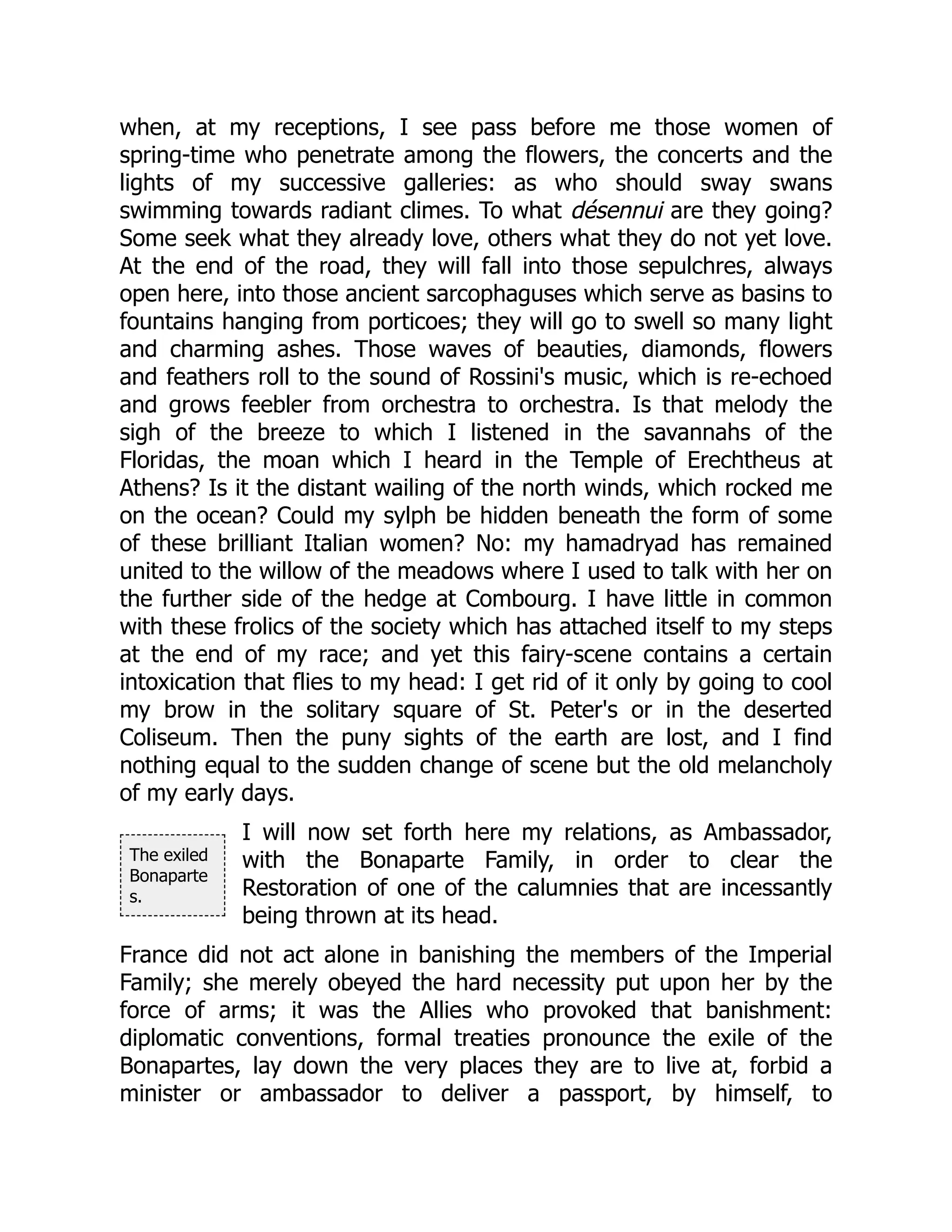 The exiled
Bonaparte
s.
when, at my receptions, I see pass before me those women of
spring-time who penetrate among the flowers, the concerts and the
lights of my successive galleries: as who should sway swans
swimming towards radiant climes. To what désennui are they going?
Some seek what they already love, others what they do not yet love.
At the end of the road, they will fall into those sepulchres, always
open here, into those ancient sarcophaguses which serve as basins to
fountains hanging from porticoes; they will go to swell so many light
and charming ashes. Those waves of beauties, diamonds, flowers
and feathers roll to the sound of Rossini's music, which is re-echoed
and grows feebler from orchestra to orchestra. Is that melody the
sigh of the breeze to which I listened in the savannahs of the
Floridas, the moan which I heard in the Temple of Erechtheus at
Athens? Is it the distant wailing of the north winds, which rocked me
on the ocean? Could my sylph be hidden beneath the form of some
of these brilliant Italian women? No: my hamadryad has remained
united to the willow of the meadows where I used to talk with her on
the further side of the hedge at Combourg. I have little in common
with these frolics of the society which has attached itself to my steps
at the end of my race; and yet this fairy-scene contains a certain
intoxication that flies to my head: I get rid of it only by going to cool
my brow in the solitary square of St. Peter's or in the deserted
Coliseum. Then the puny sights of the earth are lost, and I find
nothing equal to the sudden change of scene but the old melancholy
of my early days.
I will now set forth here my relations, as Ambassador,
with the Bonaparte Family, in order to clear the
Restoration of one of the calumnies that are incessantly
being thrown at its head.
France did not act alone in banishing the members of the Imperial
Family; she merely obeyed the hard necessity put upon her by the
force of arms; it was the Allies who provoked that banishment:
diplomatic conventions, formal treaties pronounce the exile of the
Bonapartes, lay down the very places they are to live at, forbid a
minister or ambassador to deliver a passport, by himself, to
 