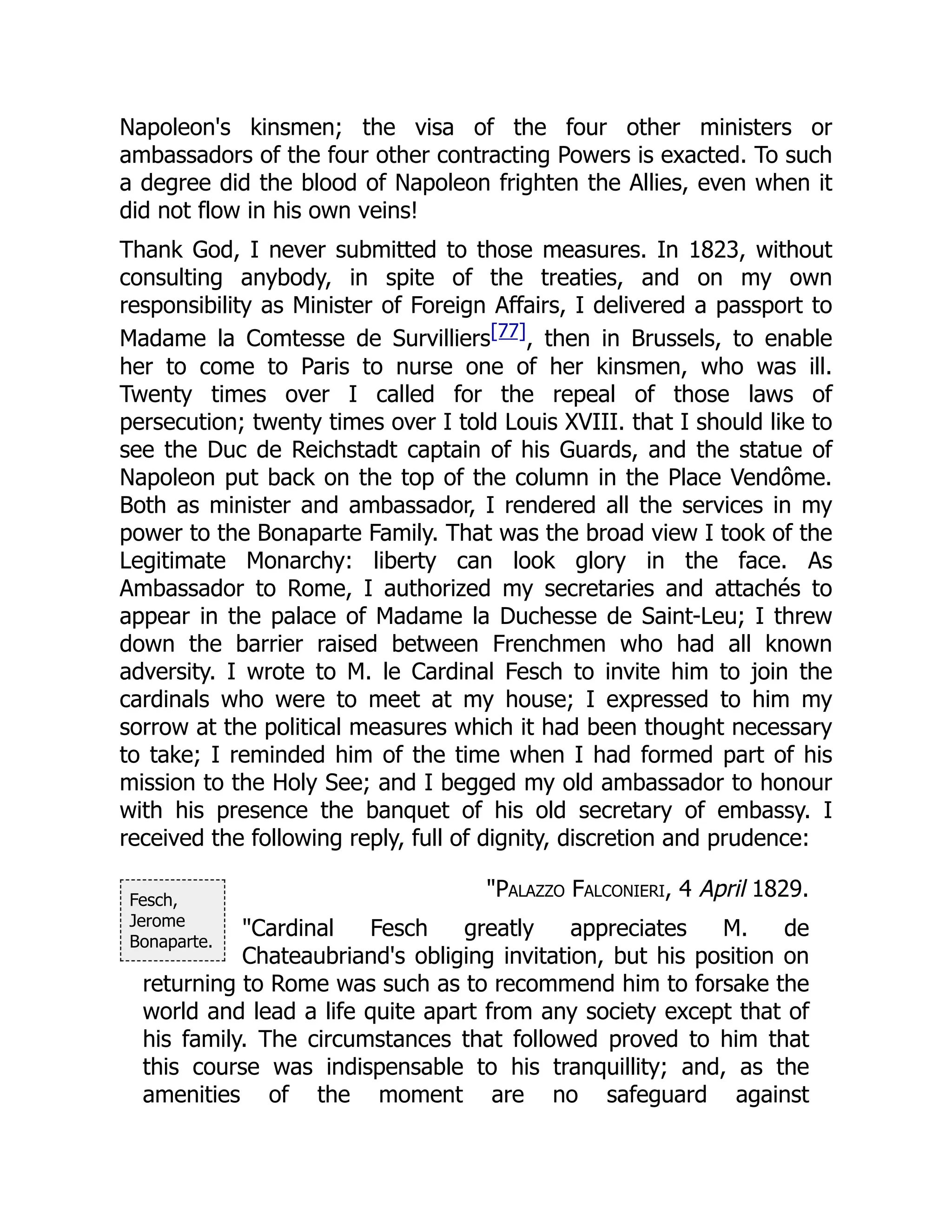 Fesch,
Jerome
Bonaparte.
Napoleon's kinsmen; the visa of the four other ministers or
ambassadors of the four other contracting Powers is exacted. To such
a degree did the blood of Napoleon frighten the Allies, even when it
did not flow in his own veins!
Thank God, I never submitted to those measures. In 1823, without
consulting anybody, in spite of the treaties, and on my own
responsibility as Minister of Foreign Affairs, I delivered a passport to
Madame la Comtesse de Survilliers[77], then in Brussels, to enable
her to come to Paris to nurse one of her kinsmen, who was ill.
Twenty times over I called for the repeal of those laws of
persecution; twenty times over I told Louis XVIII. that I should like to
see the Duc de Reichstadt captain of his Guards, and the statue of
Napoleon put back on the top of the column in the Place Vendôme.
Both as minister and ambassador, I rendered all the services in my
power to the Bonaparte Family. That was the broad view I took of the
Legitimate Monarchy: liberty can look glory in the face. As
Ambassador to Rome, I authorized my secretaries and attachés to
appear in the palace of Madame la Duchesse de Saint-Leu; I threw
down the barrier raised between Frenchmen who had all known
adversity. I wrote to M. le Cardinal Fesch to invite him to join the
cardinals who were to meet at my house; I expressed to him my
sorrow at the political measures which it had been thought necessary
to take; I reminded him of the time when I had formed part of his
mission to the Holy See; and I begged my old ambassador to honour
with his presence the banquet of his old secretary of embassy. I
received the following reply, full of dignity, discretion and prudence:
"Palazzo Falconieri, 4 April 1829.
"Cardinal Fesch greatly appreciates M. de
Chateaubriand's obliging invitation, but his position on
returning to Rome was such as to recommend him to forsake the
world and lead a life quite apart from any society except that of
his family. The circumstances that followed proved to him that
this course was indispensable to his tranquillity; and, as the
amenities of the moment are no safeguard against
 