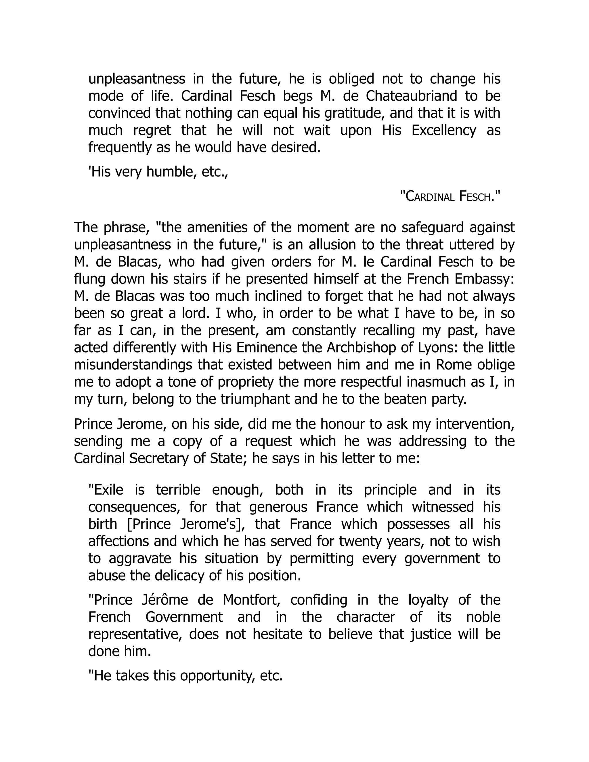 unpleasantness in the future, he is obliged not to change his
mode of life. Cardinal Fesch begs M. de Chateaubriand to be
convinced that nothing can equal his gratitude, and that it is with
much regret that he will not wait upon His Excellency as
frequently as he would have desired.
'His very humble, etc.,
"Cardinal Fesch."
The phrase, "the amenities of the moment are no safeguard against
unpleasantness in the future," is an allusion to the threat uttered by
M. de Blacas, who had given orders for M. le Cardinal Fesch to be
flung down his stairs if he presented himself at the French Embassy:
M. de Blacas was too much inclined to forget that he had not always
been so great a lord. I who, in order to be what I have to be, in so
far as I can, in the present, am constantly recalling my past, have
acted differently with His Eminence the Archbishop of Lyons: the little
misunderstandings that existed between him and me in Rome oblige
me to adopt a tone of propriety the more respectful inasmuch as I, in
my turn, belong to the triumphant and he to the beaten party.
Prince Jerome, on his side, did me the honour to ask my intervention,
sending me a copy of a request which he was addressing to the
Cardinal Secretary of State; he says in his letter to me:
"Exile is terrible enough, both in its principle and in its
consequences, for that generous France which witnessed his
birth [Prince Jerome's], that France which possesses all his
affections and which he has served for twenty years, not to wish
to aggravate his situation by permitting every government to
abuse the delicacy of his position.
"Prince Jérôme de Montfort, confiding in the loyalty of the
French Government and in the character of its noble
representative, does not hesitate to believe that justice will be
done him.
"He takes this opportunity, etc.
 
