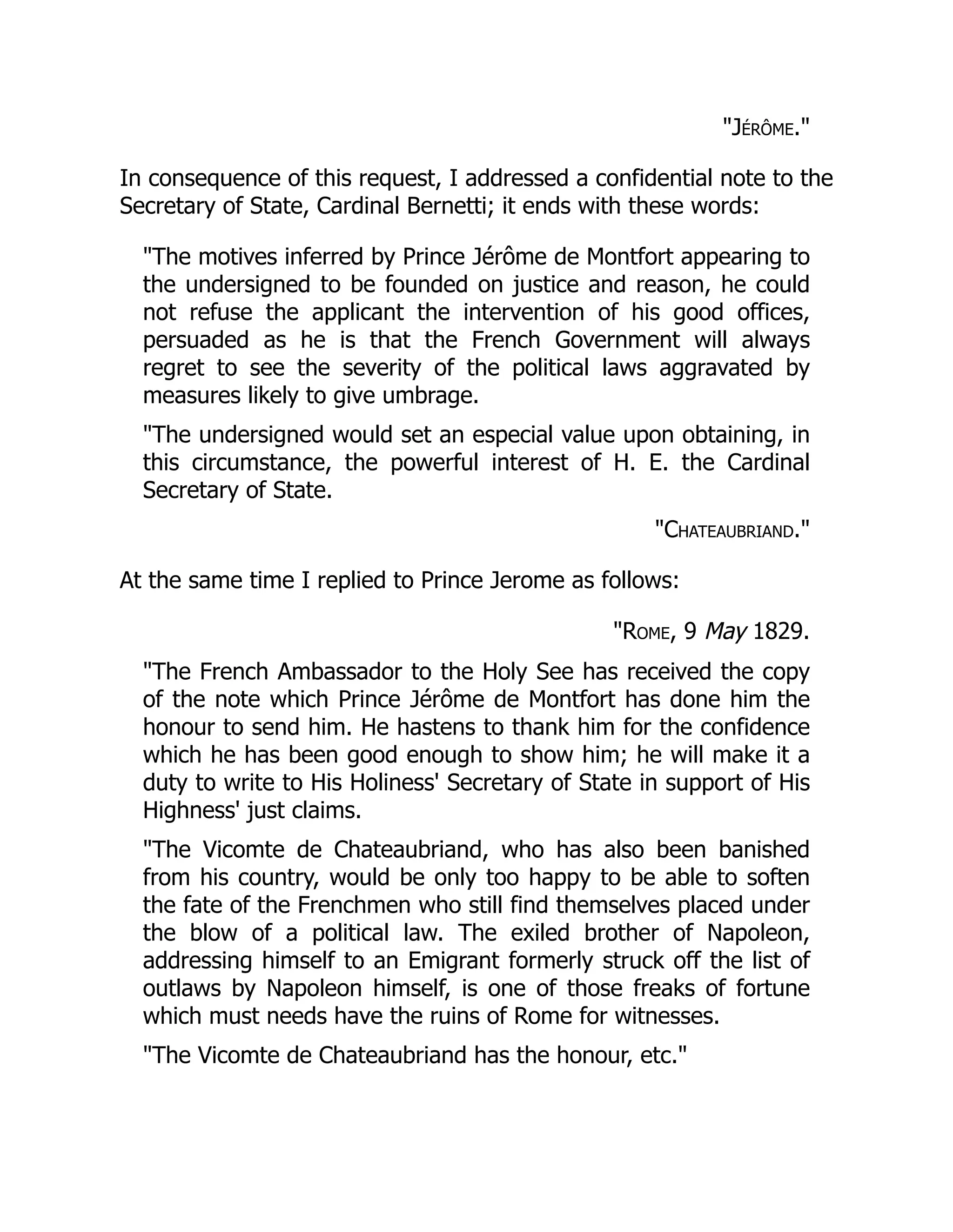 "Jérôme."
In consequence of this request, I addressed a confidential note to the
Secretary of State, Cardinal Bernetti; it ends with these words:
"The motives inferred by Prince Jérôme de Montfort appearing to
the undersigned to be founded on justice and reason, he could
not refuse the applicant the intervention of his good offices,
persuaded as he is that the French Government will always
regret to see the severity of the political laws aggravated by
measures likely to give umbrage.
"The undersigned would set an especial value upon obtaining, in
this circumstance, the powerful interest of H. E. the Cardinal
Secretary of State.
"Chateaubriand."
At the same time I replied to Prince Jerome as follows:
"Rome, 9 May 1829.
"The French Ambassador to the Holy See has received the copy
of the note which Prince Jérôme de Montfort has done him the
honour to send him. He hastens to thank him for the confidence
which he has been good enough to show him; he will make it a
duty to write to His Holiness' Secretary of State in support of His
Highness' just claims.
"The Vicomte de Chateaubriand, who has also been banished
from his country, would be only too happy to be able to soften
the fate of the Frenchmen who still find themselves placed under
the blow of a political law. The exiled brother of Napoleon,
addressing himself to an Emigrant formerly struck off the list of
outlaws by Napoleon himself, is one of those freaks of fortune
which must needs have the ruins of Rome for witnesses.
"The Vicomte de Chateaubriand has the honour, etc."
 